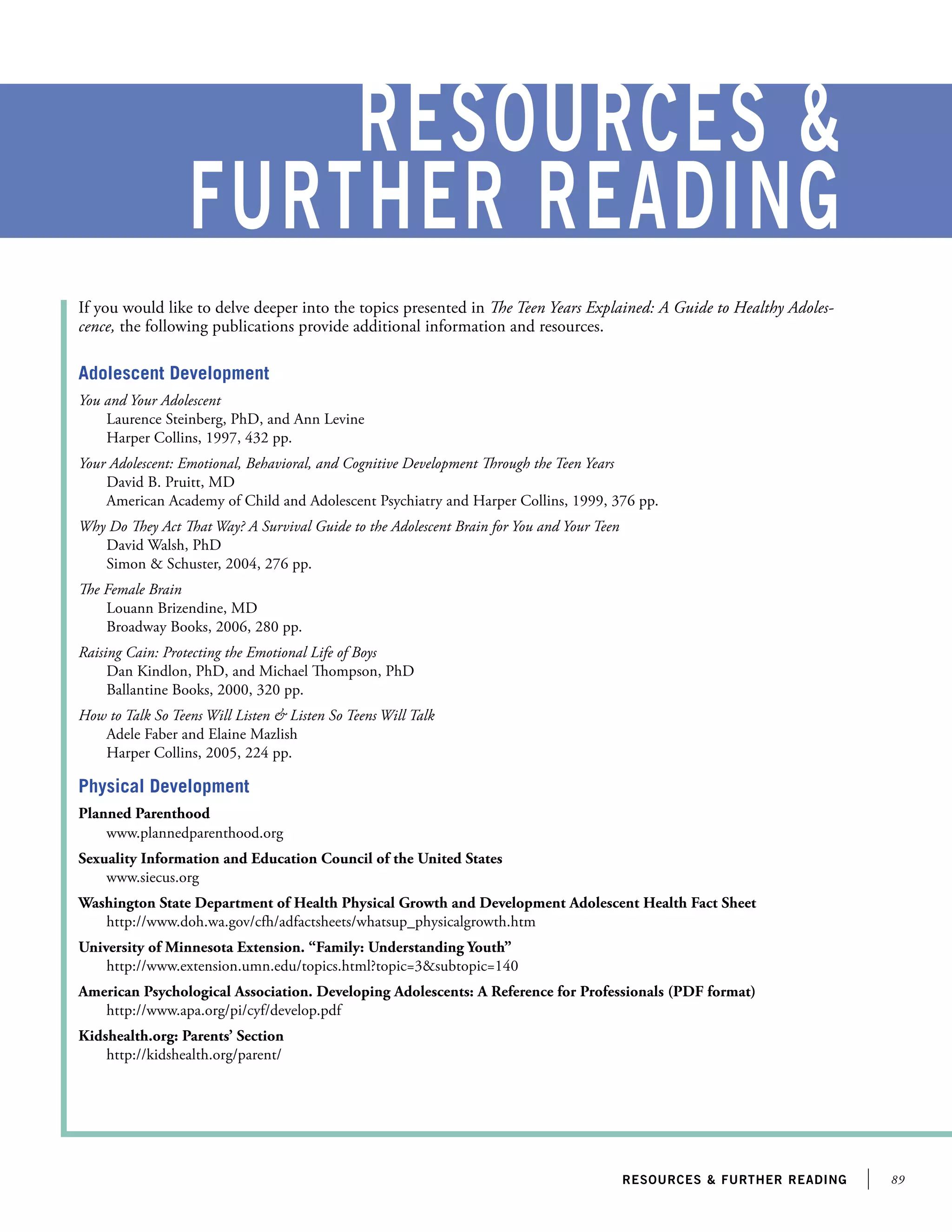 89resources  further reading
resources 
further reading
Adolescent Development
You and Your Adolescent
Laurence Steinberg, PhD, and Ann Levine
Harper Collins, 1997, 432 pp.
Your Adolescent: Emotional, Behavioral, and Cognitive Development Through the Teen Years
David B. Pruitt, MD
American Academy of Child and Adolescent Psychiatry and Harper Collins, 1999, 376 pp.
Why Do They Act That Way? A Survival Guide to the Adolescent Brain for You and Your Teen
David Walsh, PhD
Simon  Schuster, 2004, 276 pp.
The Female Brain
Louann Brizendine, MD
Broadway Books, 2006, 280 pp.
Raising Cain: Protecting the Emotional Life of Boys
Dan Kindlon, PhD, and Michael Thompson, PhD
Ballantine Books, 2000, 320 pp.
How to Talk So Teens Will Listen  Listen So Teens Will Talk
Adele Faber and Elaine Mazlish
Harper Collins, 2005, 224 pp.
Physical Development
Planned Parenthood
www.plannedparenthood.org
Sexuality Information and Education Council of the United States
www.siecus.org
Washington State Department of Health Physical Growth and Development Adolescent Health Fact Sheet
http://www.doh.wa.gov/cfh/adfactsheets/whatsup_physicalgrowth.htm
University of Minnesota Extension. “Family: Understanding Youth”
http://www.extension.umn.edu/topics.html?topic=3subtopic=140
American Psychological Association. Developing Adolescents: A Reference for Professionals (PDF format)
http://www.apa.org/pi/cyf/develop.pdf
Kidshealth.org: Parents’ Section
http://kidshealth.org/parent/
If you would like to delve deeper into the topics presented in The Teen Years Explained: A Guide to Healthy Adoles-
cence, the following publications provide additional information and resources.
 