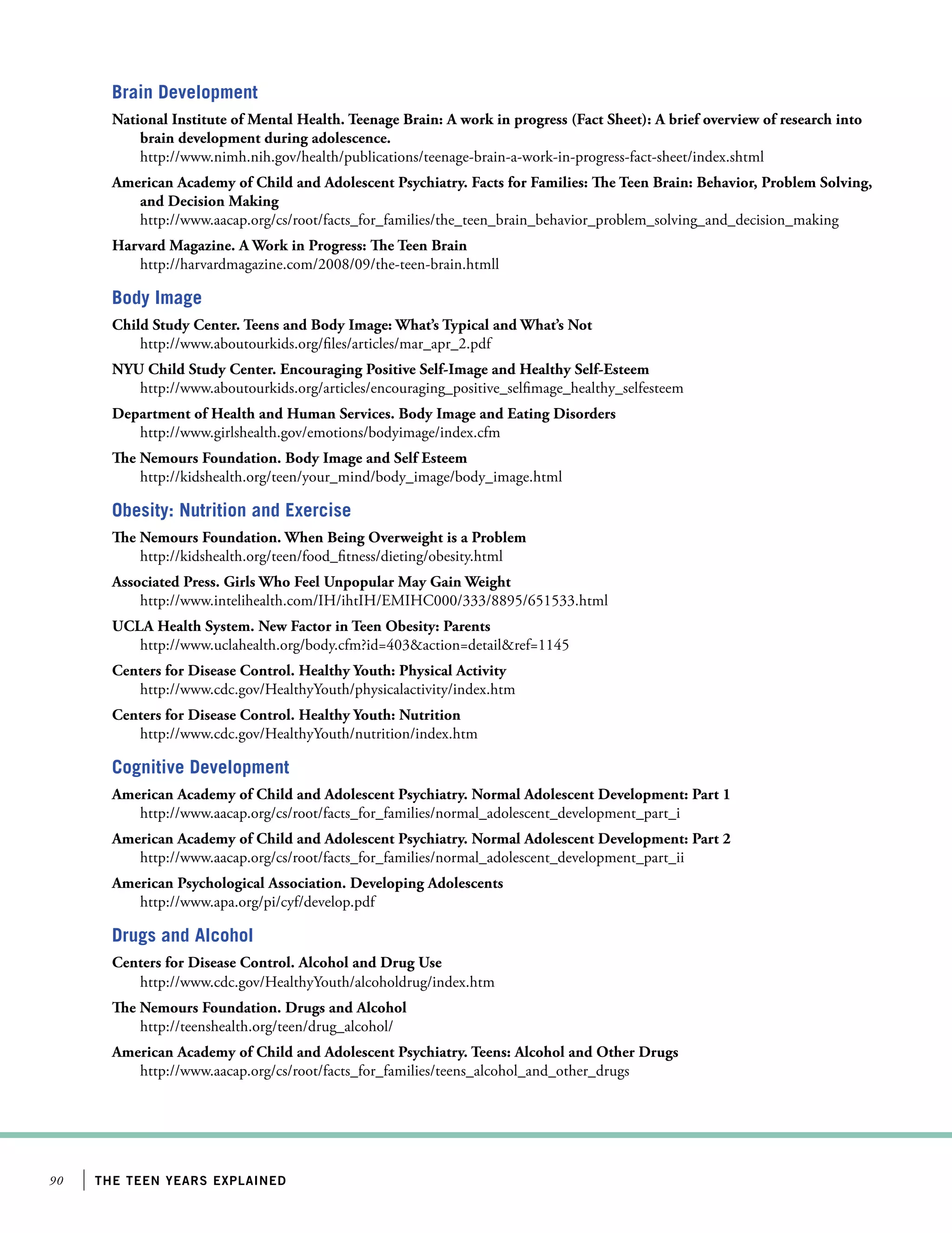 90 the teen years explained
Brain Development
National Institute of Mental Health. Teenage Brain: A work in progress (Fact Sheet): A brief overview of research into
brain development during adolescence.
http://www.nimh.nih.gov/health/publications/teenage-brain-a-work-in-progress-fact-sheet/index.shtml
American Academy of Child and Adolescent Psychiatry. Facts for Families: The Teen Brain: Behavior, Problem Solving,
and Decision Making
http://www.aacap.org/cs/root/facts_for_families/the_teen_brain_behavior_problem_solving_and_decision_making
Harvard Magazine. A Work in Progress: The Teen Brain
http://harvardmagazine.com/2008/09/the-teen-brain.htmll
Body Image
Child Study Center. Teens and Body Image: What’s Typical and What’s Not
http://www.aboutourkids.org/files/articles/mar_apr_2.pdf
NYU Child Study Center. Encouraging Positive Self-Image and Healthy Self-Esteem
http://www.aboutourkids.org/articles/encouraging_positive_selfimage_healthy_selfesteem
Department of Health and Human Services. Body Image and Eating Disorders
http://www.girlshealth.gov/emotions/bodyimage/index.cfm
The Nemours Foundation. Body Image and Self Esteem
http://kidshealth.org/teen/your_mind/body_image/body_image.html
Obesity: Nutrition and Exercise
The Nemours Foundation. When Being Overweight is a Problem
http://kidshealth.org/teen/food_fitness/dieting/obesity.html
Associated Press. Girls Who Feel Unpopular May Gain Weight
http://www.intelihealth.com/IH/ihtIH/EMIHC000/333/8895/651533.html
UCLA Health System. New Factor in Teen Obesity: Parents
http://www.uclahealth.org/body.cfm?id=403action=detailref=1145
Centers for Disease Control. Healthy Youth: Physical Activity
http://www.cdc.gov/HealthyYouth/physicalactivity/index.htm
Centers for Disease Control. Healthy Youth: Nutrition
http://www.cdc.gov/HealthyYouth/nutrition/index.htm
Cognitive Development
American Academy of Child and Adolescent Psychiatry. Normal Adolescent Development: Part 1
http://www.aacap.org/cs/root/facts_for_families/normal_adolescent_development_part_i
American Academy of Child and Adolescent Psychiatry. Normal Adolescent Development: Part 2
http://www.aacap.org/cs/root/facts_for_families/normal_adolescent_development_part_ii
American Psychological Association. Developing Adolescents
http://www.apa.org/pi/cyf/develop.pdf
Drugs and Alcohol
Centers for Disease Control. Alcohol and Drug Use
http://www.cdc.gov/HealthyYouth/alcoholdrug/index.htm
The Nemours Foundation. Drugs and Alcohol
http://teenshealth.org/teen/drug_alcohol/
American Academy of Child and Adolescent Psychiatry. Teens: Alcohol and Other Drugs
http://www.aacap.org/cs/root/facts_for_families/teens_alcohol_and_other_drugs
 