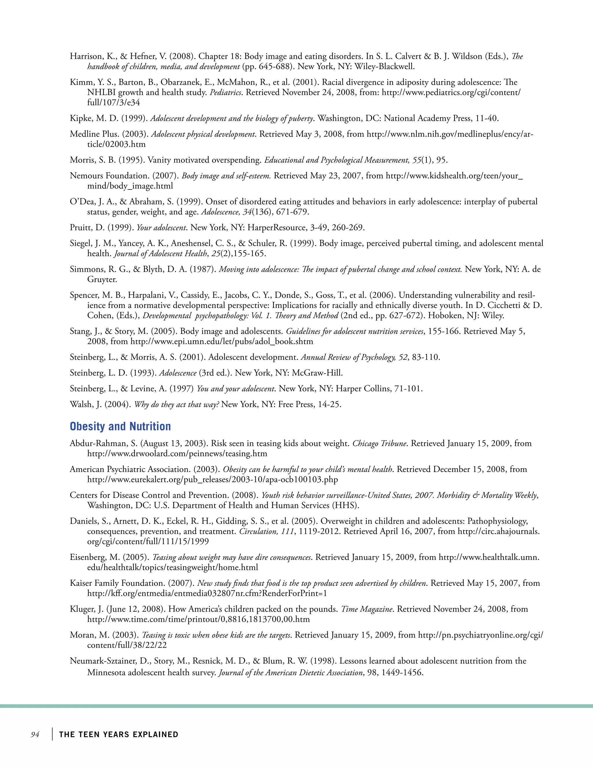 94 the teen years explained
Harrison, K.,  Hefner, V. (2008). Chapter 18: Body image and eating disorders. In S. L. Calvert  B. J. Wildson (Eds.), The
handbook of children, media, and development (pp. 645-688). New York, NY: Wiley-Blackwell.
Kimm, Y. S., Barton, B., Obarzanek, E., McMahon, R., et al. (2001). Racial divergence in adiposity during adolescence: The
NHLBI growth and health study. Pediatrics. Retrieved November 24, 2008, from: http://www.pediatrics.org/cgi/content/
full/107/3/e34
Kipke, M. D. (1999). Adolescent development and the biology of puberty. Washington, DC: National Academy Press, 11-40.
Medline Plus. (2003). Adolescent physical development. Retrieved May 3, 2008, from http://www.nlm.nih.gov/medlineplus/ency/ar-
ticle/02003.htm
Morris, S. B. (1995). Vanity motivated overspending. Educational and Psychological Measurement, 55(1), 95.
Nemours Foundation. (2007). Body image and self-esteem. Retrieved May 23, 2007, from http://www.kidshealth.org/teen/your_
mind/body_image.html
O’Dea, J. A.,  Abraham, S. (1999). Onset of disordered eating attitudes and behaviors in early adolescence: interplay of pubertal
status, gender, weight, and age. Adolescence, 34(136), 671-679.
Pruitt, D. (1999). Your adolescent. New York, NY: HarperResource, 3-49, 260-269.
Siegel, J. M., Yancey, A. K., Aneshensel, C. S.,  Schuler, R. (1999). Body image, perceived pubertal timing, and adolescent mental
health. Journal of Adolescent Health, 25(2),155-165.
Simmons, R. G.,  Blyth, D. A. (1987). Moving into adolescence: The impact of pubertal change and school context. New York, NY: A. de
Gruyter.
Spencer, M. B., Harpalani, V., Cassidy, E., Jacobs, C. Y., Donde, S., Goss, T., et al. (2006). Understanding vulnerability and resil-
ience from a normative developmental perspective: Implications for racially and ethnically diverse youth. In D. Cicchetti  D.
Cohen, (Eds.), Developmental psychopathology: Vol. 1. Theory and Method (2nd ed., pp. 627-672). Hoboken, NJ: Wiley.
Stang, J.,  Story, M. (2005). Body image and adolescents. Guidelines for adolescent nutrition services, 155-166. Retrieved May 5,
2008, from http://www.epi.umn.edu/let/pubs/adol_book.shtm
Steinberg, L.,  Morris, A. S. (2001). Adolescent development. Annual Review of Psychology, 52, 83-110.
Steinberg, L. D. (1993). Adolescence (3rd ed.). New York, NY: McGraw-Hill.
Steinberg, L.,  Levine, A. (1997) You and your adolescent. New York, NY: Harper Collins, 71-101.
Walsh, J. (2004). Why do they act that way? New York, NY: Free Press, 14-25.
Obesity and Nutrition
Abdur-Rahman, S. (August 13, 2003). Risk seen in teasing kids about weight. Chicago Tribune. Retrieved January 15, 2009, from
http://www.drwoolard.com/peinnews/teasing.htm
American Psychiatric Association. (2003). Obesity can be harmful to your child’s mental health. Retrieved December 15, 2008, from
http://www.eurekalert.org/pub_releases/2003-10/apa-ocb100103.php
Centers for Disease Control and Prevention. (2008). Youth risk behavior surveillance-United States, 2007. Morbidity  Mortality Weekly,
Washington, DC: U.S. Department of Health and Human Services (HHS).
Daniels, S., Arnett, D. K., Eckel, R. H., Gidding, S. S., et al. (2005). Overweight in children and adolescents: Pathophysiology,
consequences, prevention, and treatment. Circulation, 111, 1119-2012. Retrieved April 16, 2007, from http://circ.ahajournals.
org/cgi/content/full/111/15/1999
Eisenberg, M. (2005). Teasing about weight may have dire consequences. Retrieved January 15, 2009, from http://www.healthtalk.umn.
edu/healthtalk/topics/teasingweight/home.html
Kaiser Family Foundation. (2007). New study finds that food is the top product seen advertised by children. Retrieved May 15, 2007, from
http://kff.org/entmedia/entmedia032807nr.cfm?RenderForPrint=1
Kluger, J. (June 12, 2008). How America’s children packed on the pounds. Time Magazine. Retrieved November 24, 2008, from
http://www.time.com/time/printout/0,8816,1813700,00.htm
Moran, M. (2003). Teasing is toxic when obese kids are the targets. Retrieved January 15, 2009, from http://pn.psychiatryonline.org/cgi/
content/full/38/22/22
Neumark-Sztainer, D., Story, M., Resnick, M. D.,  Blum, R. W. (1998). Lessons learned about adolescent nutrition from the
Minnesota adolescent health survey. Journal of the American Dietetic Association, 98, 1449-1456.
 