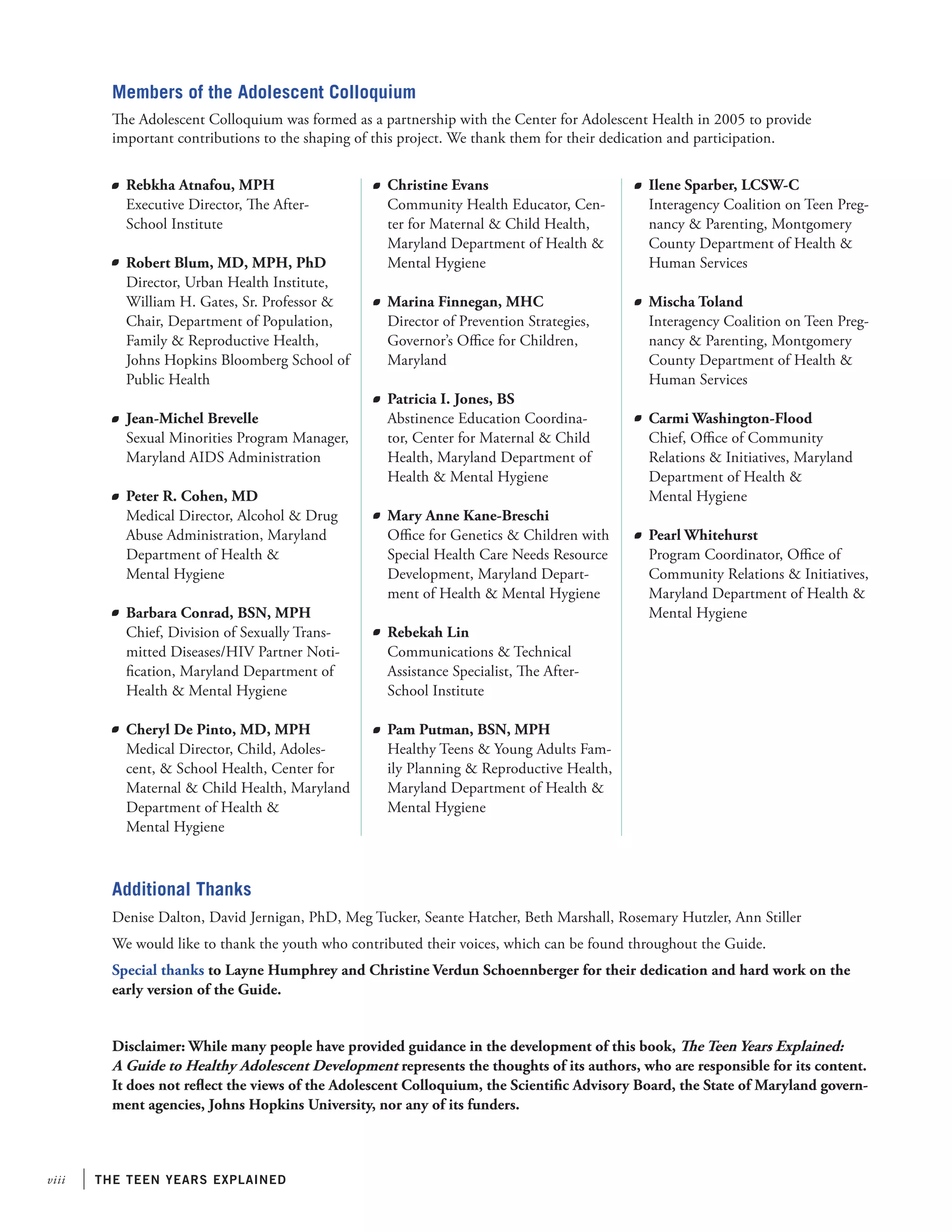 viii the teen years explained
	 Rebkha Atnafou, MPH
	 Executive Director, The After-
School Institute
	 Robert Blum, MD, MPH, PhD
Director, Urban Health Institute,
William H. Gates, Sr. Professor &
Chair, Department of Population,
Family & Reproductive Health,
Johns Hopkins Bloomberg School of
Public Health
	 Jean-Michel Brevelle
	 Sexual Minorities Program Manager,
Maryland AIDS Administration
	 Peter R. Cohen, MD
	 Medical Director, Alcohol & Drug
Abuse Administration, Maryland
Department of Health &
Mental Hygiene
	 Barbara Conrad, BSN, MPH
	 Chief, Division of Sexually Trans-
mitted Diseases/HIV Partner Noti-
fication, Maryland Department of
Health & Mental Hygiene
	 Cheryl De Pinto, MD, MPH
Medical Director, Child, Adoles-
cent, & School Health, Center for
Maternal & Child Health, Maryland
Department of Health &
Mental Hygiene
Additional Thanks
Denise Dalton, David Jernigan, PhD, Meg Tucker, Seante Hatcher, Beth Marshall, Rosemary Hutzler, Ann Stiller
We would like to thank the youth who contributed their voices, which can be found throughout the Guide.
Special thanks to Layne Humphrey and Christine Verdun Schoennberger for their dedication and hard work on the
early version of the Guide.
Members of the Adolescent Colloquium
The Adolescent Colloquium was formed as a partnership with the Center for Adolescent Health in 2005 to provide
important contributions to the shaping of this project. We thank them for their dedication and participation.
	 Christine Evans
	 Community Health Educator, Cen-
ter for Maternal & Child Health,
Maryland Department of Health &
Mental Hygiene
	 Marina Finnegan, MHC
	 Director of Prevention Strategies,
Governor’s Office for Children,
Maryland
	 Patricia I. Jones, BS
	 Abstinence Education Coordina-
tor, Center for Maternal & Child
Health, Maryland Department of
Health & Mental Hygiene
	 Mary Anne Kane-Breschi
	 Office for Genetics & Children with
Special Health Care Needs Resource
Development, Maryland Depart-
ment of Health & Mental Hygiene
	 Rebekah Lin
	 Communications & Technical
Assistance Specialist, The After-
School Institute
	 Pam Putman, BSN, MPH
	 Healthy Teens & Young Adults Fam-
ily Planning & Reproductive Health,
Maryland Department of Health &
Mental Hygiene
	 Ilene Sparber, LCSW-C
	 Interagency Coalition on Teen Preg-
nancy & Parenting, Montgomery
County Department of Health &
Human Services
	 Mischa Toland
	 Interagency Coalition on Teen Preg-
nancy & Parenting, Montgomery
County Department of Health &
Human Services
	 Carmi Washington-Flood
	 Chief, Office of Community
Relations & Initiatives, Maryland
Department of Health &
Mental Hygiene
	 Pearl Whitehurst
	 Program Coordinator, Office of
Community Relations & Initiatives,
Maryland Department of Health &
Mental Hygiene
Disclaimer: While many people have provided guidance in the development of this book, The Teen Years Explained: 	
A Guide to Healthy Adolescent Development represents the thoughts of its authors, who are responsible for its content.
It does not reflect the views of the Adolescent Colloquium, the Scientific Advisory Board, the State of Maryland govern-
ment agencies, Johns Hopkins University, nor any of its funders.
 