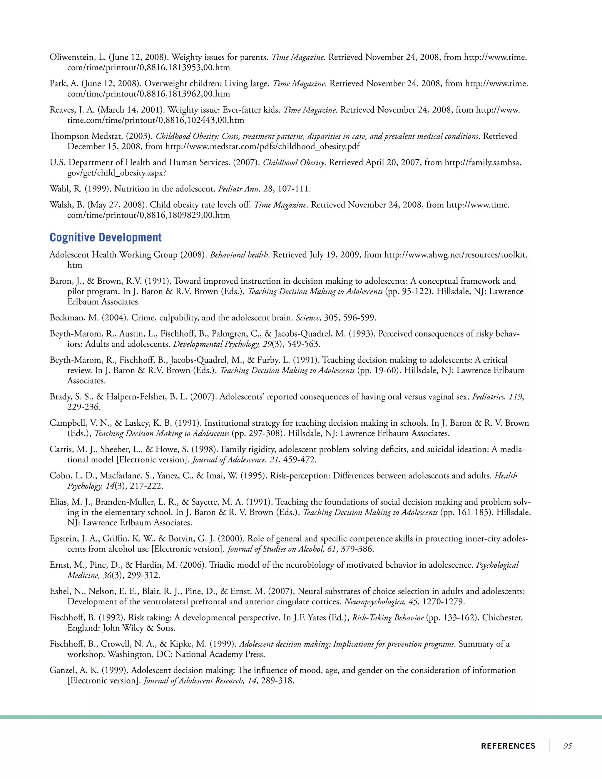 95references
Oliwenstein, L. (June 12, 2008). Weighty issues for parents. Time Magazine. Retrieved November 24, 2008, from http://www.time.
com/time/printout/0,8816,1813953,00.htm
Park, A. (June 12, 2008). Overweight children: Living large. Time Magazine. Retrieved November 24, 2008, from http://www.time.
com/time/printout/0,8816,1813962,00.htm
Reaves, J. A. (March 14, 2001). Weighty issue: Ever-fatter kids. Time Magazine. Retrieved November 24, 2008, from http://www.
time.com/time/printout/0,8816,102443,00.htm
Thompson Medstat. (2003). Childhood Obesity: Costs, treatment patterns, disparities in care, and prevalent medical conditions. Retrieved
December 15, 2008, from http://www.medstat.com/pdfs/childhood_obesity.pdf
U.S. Department of Health and Human Services. (2007). Childhood Obesity. Retrieved April 20, 2007, from http://family.samhsa.
gov/get/child_obesity.aspx?
Wahl, R. (1999). Nutrition in the adolescent. Pediatr Ann. 28, 107-111.
Walsh, B. (May 27, 2008). Child obesity rate levels off. Time Magazine. Retrieved November 24, 2008, from http://www.time.
com/time/printout/0,8816,1809829,00.htm
Cognitive Development
Adolescent Health Working Group (2008). Behavioral health. Retrieved July 19, 2009, from http://www.ahwg.net/resources/toolkit.
htm
Baron, J.,  Brown, R.V. (1991). Toward improved instruction in decision making to adolescents: A conceptual framework and
pilot program. In J. Baron  R.V. Brown (Eds.), Teaching Decision Making to Adolescents (pp. 95-122). Hillsdale, NJ: Lawrence
Erlbaum Associates.
Beckman, M. (2004). Crime, culpability, and the adolescent brain. Science, 305, 596-599.
Beyth-Marom, R., Austin, L., Fischhoff, B., Palmgren, C.,  Jacobs-Quadrel, M. (1993). Perceived consequences of risky behav-
iors: Adults and adolescents. Developmental Psychology, 29(3), 549-563.
Beyth-Marom, R., Fischhoff, B., Jacobs-Quadrel, M.,  Furby, L. (1991). Teaching decision making to adolescents: A critical
review. In J. Baron  R.V. Brown (Eds.), Teaching Decision Making to Adolescents (pp. 19-60). Hillsdale, NJ: Lawrence Erlbaum
Associates.
Brady, S. S.,  Halpern-Felsher, B. L. (2007). Adolescents’ reported consequences of having oral versus vaginal sex. Pediatrics, 119,
229-236.
Campbell, V. N.,  Laskey, K. B. (1991). Institutional strategy for teaching decision making in schools. In J. Baron  R. V. Brown
(Eds.), Teaching Decision Making to Adolescents (pp. 297-308). Hillsdale, NJ: Lawrence Erlbaum Associates.
Carris, M. J., Sheeber, L.,  Howe, S. (1998). Family rigidity, adolescent problem-solving deficits, and suicidal ideation: A media-
tional model [Electronic version]. Journal of Adolescence, 21, 459-472.
Cohn, L. D., Macfarlane, S., Yanez, C.,  Imai, W. (1995). Risk-perception: Differences between adolescents and adults. Health
Psychology, 14(3), 217-222.
Elias, M. J., Branden-Muller, L. R.,  Sayette, M. A. (1991). Teaching the foundations of social decision making and problem solv-
ing in the elementary school. In J. Baron  R. V. Brown (Eds.), Teaching Decision Making to Adolescents (pp. 161-185). Hillsdale,
NJ: Lawrence Erlbaum Associates.
Epstein, J. A., Griffin, K. W.,  Botvin, G. J. (2000). Role of general and specific competence skills in protecting inner-city adoles-
cents from alcohol use [Electronic version]. Journal of Studies on Alcohol, 61, 379-386.
Ernst, M., Pine, D.,  Hardin, M. (2006). Triadic model of the neurobiology of motivated behavior in adolescence. Psychological
Medicine, 36(3), 299-312.
Eshel, N., Nelson, E. E., Blair, R. J., Pine, D.,  Ernst, M. (2007). Neural substrates of choice selection in adults and adolescents:
Development of the ventrolateral prefrontal and anterior cingulate cortices. Neuropsychologica, 45, 1270-1279.
Fischhoff, B. (1992). Risk taking: A developmental perspective. In J.F. Yates (Ed.), Risk-Taking Behavior (pp. 133-162). Chichester,
England: John Wiley  Sons.
Fischhoff, B., Crowell, N. A.,  Kipke, M. (1999). Adolescent decision making: Implications for prevention programs. Summary of a
workshop. Washington, DC: National Academy Press.
Ganzel, A. K. (1999). Adolescent decision making: The influence of mood, age, and gender on the consideration of information
[Electronic version]. Journal of Adolescent Research, 14, 289-318.
 