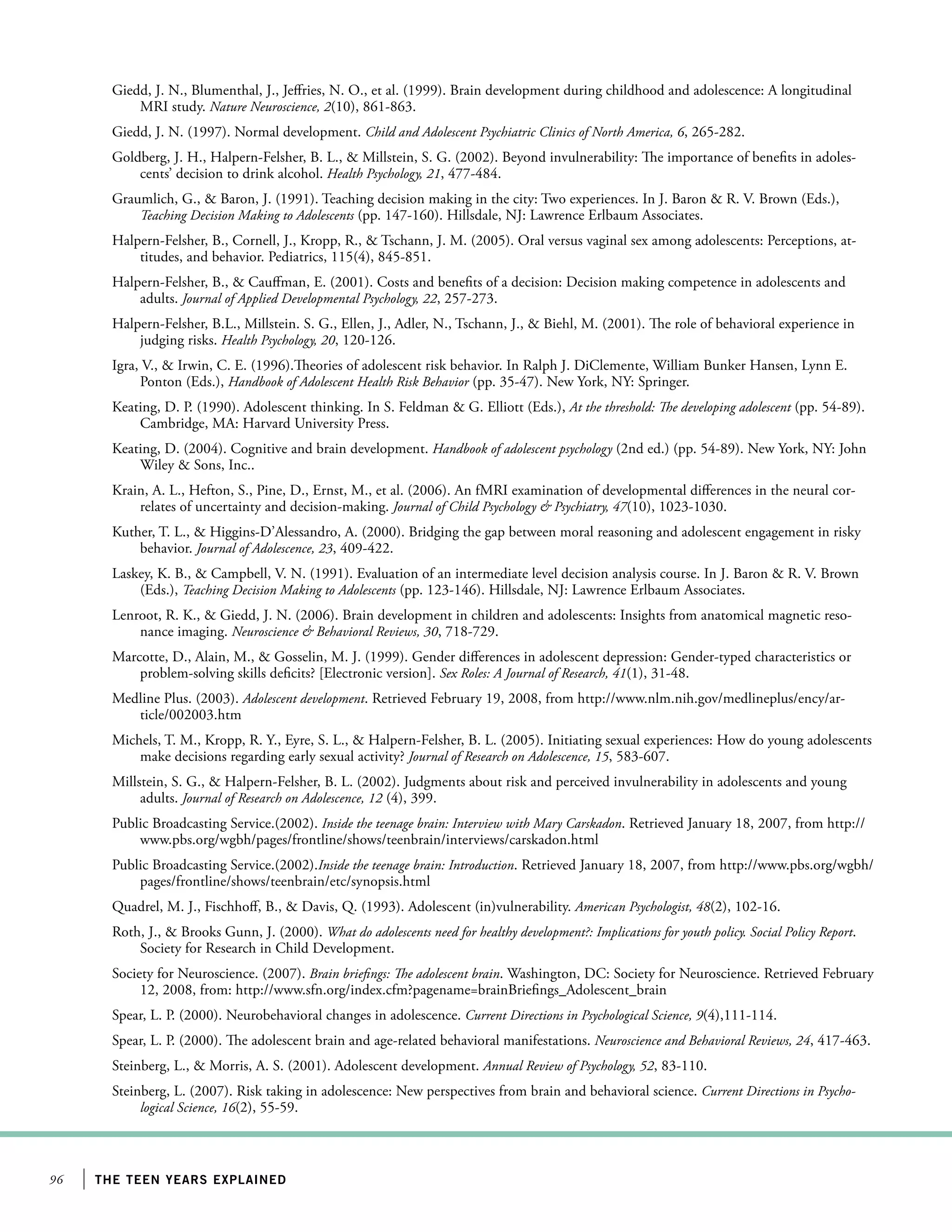 96 the teen years explained
Giedd, J. N., Blumenthal, J., Jeffries, N. O., et al. (1999). Brain development during childhood and adolescence: A longitudinal
MRI study. Nature Neuroscience, 2(10), 861-863.
Giedd, J. N. (1997). Normal development. Child and Adolescent Psychiatric Clinics of North America, 6, 265-282.
Goldberg, J. H., Halpern-Felsher, B. L.,  Millstein, S. G. (2002). Beyond invulnerability: The importance of benefits in adoles-
cents’ decision to drink alcohol. Health Psychology, 21, 477-484.
Graumlich, G.,  Baron, J. (1991). Teaching decision making in the city: Two experiences. In J. Baron  R. V. Brown (Eds.),
Teaching Decision Making to Adolescents (pp. 147-160). Hillsdale, NJ: Lawrence Erlbaum Associates.
Halpern-Felsher, B., Cornell, J., Kropp, R.,  Tschann, J. M. (2005). Oral versus vaginal sex among adolescents: Perceptions, at-
titudes, and behavior. Pediatrics, 115(4), 845-851.
Halpern-Felsher, B.,  Cauffman, E. (2001). Costs and benefits of a decision: Decision making competence in adolescents and
adults. Journal of Applied Developmental Psychology, 22, 257-273.
Halpern-Felsher, B.L., Millstein. S. G., Ellen, J., Adler, N., Tschann, J.,  Biehl, M. (2001). The role of behavioral experience in
judging risks. Health Psychology, 20, 120-126.
Igra, V.,  Irwin, C. E. (1996).Theories of adolescent risk behavior. In Ralph J. DiClemente, William Bunker Hansen, Lynn E.
Ponton (Eds.), Handbook of Adolescent Health Risk Behavior (pp. 35-47). New York, NY: Springer.
Keating, D. P. (1990). Adolescent thinking. In S. Feldman  G. Elliott (Eds.), At the threshold: The developing adolescent (pp. 54-89).
Cambridge, MA: Harvard University Press.
Keating, D. (2004). Cognitive and brain development. Handbook of adolescent psychology (2nd ed.) (pp. 54-89). New York, NY: John
Wiley  Sons, Inc..
Krain, A. L., Hefton, S., Pine, D., Ernst, M., et al. (2006). An fMRI examination of developmental differences in the neural cor-
relates of uncertainty and decision-making. Journal of Child Psychology  Psychiatry, 47(10), 1023-1030.
Kuther, T. L.,  Higgins-D’Alessandro, A. (2000). Bridging the gap between moral reasoning and adolescent engagement in risky
behavior. Journal of Adolescence, 23, 409-422.
Laskey, K. B.,  Campbell, V. N. (1991). Evaluation of an intermediate level decision analysis course. In J. Baron  R. V. Brown
(Eds.), Teaching Decision Making to Adolescents (pp. 123-146). Hillsdale, NJ: Lawrence Erlbaum Associates.
Lenroot, R. K.,  Giedd, J. N. (2006). Brain development in children and adolescents: Insights from anatomical magnetic reso-
nance imaging. Neuroscience  Behavioral Reviews, 30, 718-729.
Marcotte, D., Alain, M.,  Gosselin, M. J. (1999). Gender differences in adolescent depression: Gender-typed characteristics or
problem-solving skills deficits? [Electronic version]. Sex Roles: A Journal of Research, 41(1), 31-48.
Medline Plus. (2003). Adolescent development. Retrieved February 19, 2008, from http://www.nlm.nih.gov/medlineplus/ency/ar-
ticle/002003.htm
Michels, T. M., Kropp, R. Y., Eyre, S. L.,  Halpern-Felsher, B. L. (2005). Initiating sexual experiences: How do young adolescents
make decisions regarding early sexual activity? Journal of Research on Adolescence, 15, 583-607.
Millstein, S. G.,  Halpern-Felsher, B. L. (2002). Judgments about risk and perceived invulnerability in adolescents and young
adults. Journal of Research on Adolescence, 12 (4), 399.
Public Broadcasting Service.(2002). Inside the teenage brain: Interview with Mary Carskadon. Retrieved January 18, 2007, from http://
www.pbs.org/wgbh/pages/frontline/shows/teenbrain/interviews/carskadon.html
Public Broadcasting Service.(2002).Inside the teenage brain: Introduction. Retrieved January 18, 2007, from http://www.pbs.org/wgbh/
pages/frontline/shows/teenbrain/etc/synopsis.html
Quadrel, M. J., Fischhoff, B.,  Davis, Q. (1993). Adolescent (in)vulnerability. American Psychologist, 48(2), 102-16.
Roth, J.,  Brooks Gunn, J. (2000). What do adolescents need for healthy development?: Implications for youth policy. Social Policy Report.
Society for Research in Child Development.
Society for Neuroscience. (2007). Brain briefings: The adolescent brain. Washington, DC: Society for Neuroscience. Retrieved February
12, 2008, from: http://www.sfn.org/index.cfm?pagename=brainBriefings_Adolescent_brain
Spear, L. P. (2000). Neurobehavioral changes in adolescence. Current Directions in Psychological Science, 9(4),111-114.
Spear, L. P. (2000). The adolescent brain and age-related behavioral manifestations. Neuroscience and Behavioral Reviews, 24, 417-463.
Steinberg, L.,  Morris, A. S. (2001). Adolescent development. Annual Review of Psychology, 52, 83-110.
Steinberg, L. (2007). Risk taking in adolescence: New perspectives from brain and behavioral science. Current Directions in Psycho-
logical Science, 16(2), 55-59.
 