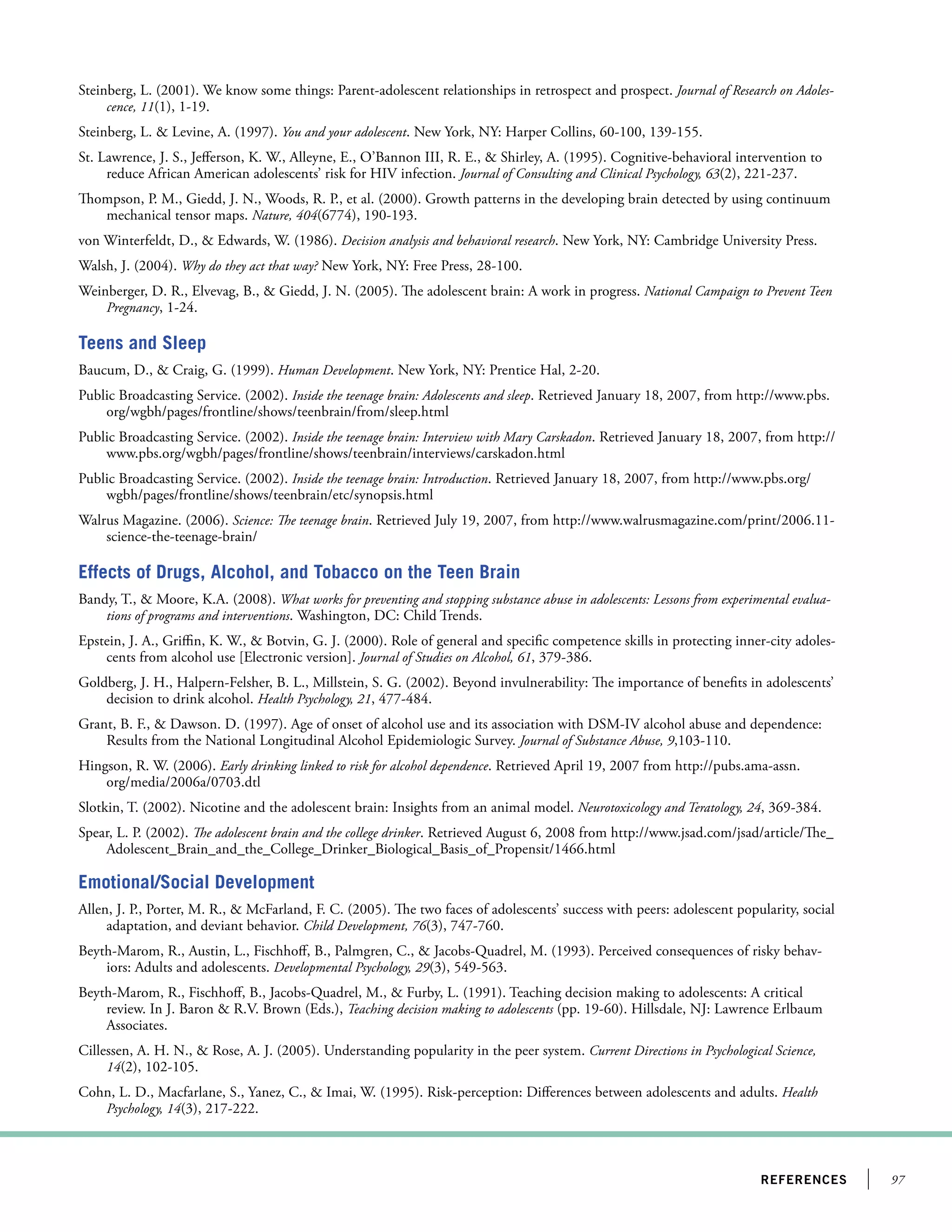 97references
Steinberg, L. (2001). We know some things: Parent-adolescent relationships in retrospect and prospect. Journal of Research on Adoles-
cence, 11(1), 1-19.
Steinberg, L.  Levine, A. (1997). You and your adolescent. New York, NY: Harper Collins, 60-100, 139-155.
St. Lawrence, J. S., Jefferson, K. W., Alleyne, E., O’Bannon III, R. E.,  Shirley, A. (1995). Cognitive-behavioral intervention to
reduce African American adolescents’ risk for HIV infection. Journal of Consulting and Clinical Psychology, 63(2), 221-237.
Thompson, P. M., Giedd, J. N., Woods, R. P., et al. (2000). Growth patterns in the developing brain detected by using continuum
mechanical tensor maps. Nature, 404(6774), 190-193.
von Winterfeldt, D.,  Edwards, W. (1986). Decision analysis and behavioral research. New York, NY: Cambridge University Press.
Walsh, J. (2004). Why do they act that way? New York, NY: Free Press, 28-100.
Weinberger, D. R., Elvevag, B.,  Giedd, J. N. (2005). The adolescent brain: A work in progress. National Campaign to Prevent Teen
Pregnancy, 1-24.
Teens and Sleep
Baucum, D.,  Craig, G. (1999). Human Development. New York, NY: Prentice Hal, 2-20.
Public Broadcasting Service. (2002). Inside the teenage brain: Adolescents and sleep. Retrieved January 18, 2007, from http://www.pbs.
org/wgbh/pages/frontline/shows/teenbrain/from/sleep.html
Public Broadcasting Service. (2002). Inside the teenage brain: Interview with Mary Carskadon. Retrieved January 18, 2007, from http://
www.pbs.org/wgbh/pages/frontline/shows/teenbrain/interviews/carskadon.html
Public Broadcasting Service. (2002). Inside the teenage brain: Introduction. Retrieved January 18, 2007, from http://www.pbs.org/
wgbh/pages/frontline/shows/teenbrain/etc/synopsis.html
Walrus Magazine. (2006). Science: The teenage brain. Retrieved July 19, 2007, from http://www.walrusmagazine.com/print/2006.11-
science-the-teenage-brain/
Effects of Drugs, Alcohol, and Tobacco on the Teen Brain
Bandy, T.,  Moore, K.A. (2008). What works for preventing and stopping substance abuse in adolescents: Lessons from experimental evalua-
tions of programs and interventions. Washington, DC: Child Trends.
Epstein, J. A., Griffin, K. W.,  Botvin, G. J. (2000). Role of general and specific competence skills in protecting inner-city adoles-
cents from alcohol use [Electronic version]. Journal of Studies on Alcohol, 61, 379-386.
Goldberg, J. H., Halpern-Felsher, B. L., Millstein, S. G. (2002). Beyond invulnerability: The importance of benefits in adolescents’
decision to drink alcohol. Health Psychology, 21, 477-484.
Grant, B. F.,  Dawson. D. (1997). Age of onset of alcohol use and its association with DSM-IV alcohol abuse and dependence:
Results from the National Longitudinal Alcohol Epidemiologic Survey. Journal of Substance Abuse, 9,103-110.
Hingson, R. W. (2006). Early drinking linked to risk for alcohol dependence. Retrieved April 19, 2007 from http://pubs.ama-assn.
org/media/2006a/0703.dtl
Slotkin, T. (2002). Nicotine and the adolescent brain: Insights from an animal model. Neurotoxicology and Teratology, 24, 369-384.
Spear, L. P. (2002). The adolescent brain and the college drinker. Retrieved August 6, 2008 from http://www.jsad.com/jsad/article/The_
Adolescent_Brain_and_the_College_Drinker_Biological_Basis_of_Propensit/1466.html
Emotional/Social Development
Allen, J. P., Porter, M. R.,  McFarland, F. C. (2005). The two faces of adolescents’ success with peers: adolescent popularity, social
adaptation, and deviant behavior. Child Development, 76(3), 747-760.
Beyth-Marom, R., Austin, L., Fischhoff, B., Palmgren, C.,  Jacobs-Quadrel, M. (1993). Perceived consequences of risky behav-
iors: Adults and adolescents. Developmental Psychology, 29(3), 549-563.
Beyth-Marom, R., Fischhoff, B., Jacobs-Quadrel, M.,  Furby, L. (1991). Teaching decision making to adolescents: A critical
review. In J. Baron  R.V. Brown (Eds.), Teaching decision making to adolescents (pp. 19-60). Hillsdale, NJ: Lawrence Erlbaum
Associates.
Cillessen, A. H. N.,  Rose, A. J. (2005). Understanding popularity in the peer system. Current Directions in Psychological Science,
14(2), 102-105.
Cohn, L. D., Macfarlane, S., Yanez, C.,  Imai, W. (1995). Risk-perception: Differences between adolescents and adults. Health
Psychology, 14(3), 217-222.
 