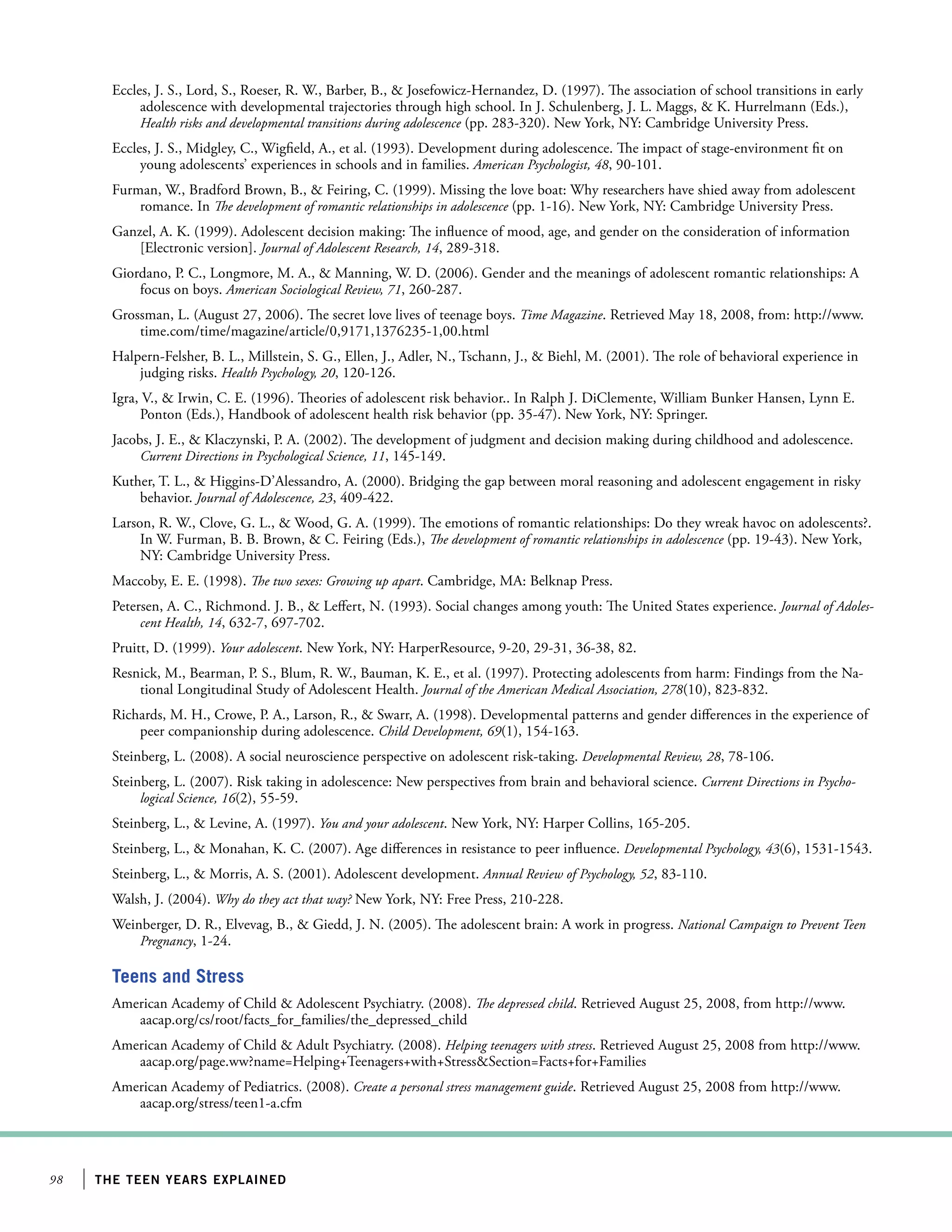 98 the teen years explained
Eccles, J. S., Lord, S., Roeser, R. W., Barber, B.,  Josefowicz-Hernandez, D. (1997). The association of school transitions in early
adolescence with developmental trajectories through high school. In J. Schulenberg, J. L. Maggs,  K. Hurrelmann (Eds.),
Health risks and developmental transitions during adolescence (pp. 283-320). New York, NY: Cambridge University Press.
Eccles, J. S., Midgley, C., Wigfield, A., et al. (1993). Development during adolescence. The impact of stage-environment fit on
young adolescents’ experiences in schools and in families. American Psychologist, 48, 90-101.
Furman, W., Bradford Brown, B.,  Feiring, C. (1999). Missing the love boat: Why researchers have shied away from adolescent
romance. In The development of romantic relationships in adolescence (pp. 1-16). New York, NY: Cambridge University Press.
Ganzel, A. K. (1999). Adolescent decision making: The influence of mood, age, and gender on the consideration of information
[Electronic version]. Journal of Adolescent Research, 14, 289-318.
Giordano, P. C., Longmore, M. A.,  Manning, W. D. (2006). Gender and the meanings of adolescent romantic relationships: A
focus on boys. American Sociological Review, 71, 260-287.
Grossman, L. (August 27, 2006). The secret love lives of teenage boys. Time Magazine. Retrieved May 18, 2008, from: http://www.
time.com/time/magazine/article/0,9171,1376235-1,00.html
Halpern-Felsher, B. L., Millstein, S. G., Ellen, J., Adler, N., Tschann, J.,  Biehl, M. (2001). The role of behavioral experience in
judging risks. Health Psychology, 20, 120-126.
Igra, V.,  Irwin, C. E. (1996). Theories of adolescent risk behavior.. In Ralph J. DiClemente, William Bunker Hansen, Lynn E.
Ponton (Eds.), Handbook of adolescent health risk behavior (pp. 35-47). New York, NY: Springer.
Jacobs, J. E.,  Klaczynski, P. A. (2002). The development of judgment and decision making during childhood and adolescence.
Current Directions in Psychological Science, 11, 145-149.
Kuther, T. L.,  Higgins-D’Alessandro, A. (2000). Bridging the gap between moral reasoning and adolescent engagement in risky
behavior. Journal of Adolescence, 23, 409-422.
Larson, R. W., Clove, G. L.,  Wood, G. A. (1999). The emotions of romantic relationships: Do they wreak havoc on adolescents?.
In W. Furman, B. B. Brown,  C. Feiring (Eds.), The development of romantic relationships in adolescence (pp. 19-43). New York,
NY: Cambridge University Press.
Maccoby, E. E. (1998). The two sexes: Growing up apart. Cambridge, MA: Belknap Press.
Petersen, A. C., Richmond. J. B.,  Leffert, N. (1993). Social changes among youth: The United States experience. Journal of Adoles-
cent Health, 14, 632-7, 697-702.
Pruitt, D. (1999). Your adolescent. New York, NY: HarperResource, 9-20, 29-31, 36-38, 82.
Resnick, M., Bearman, P. S., Blum, R. W., Bauman, K. E., et al. (1997). Protecting adolescents from harm: Findings from the Na-
tional Longitudinal Study of Adolescent Health. Journal of the American Medical Association, 278(10), 823-832.
Richards, M. H., Crowe, P. A., Larson, R.,  Swarr, A. (1998). Developmental patterns and gender differences in the experience of
peer companionship during adolescence. Child Development, 69(1), 154-163.
Steinberg, L. (2008). A social neuroscience perspective on adolescent risk-taking. Developmental Review, 28, 78-106.
Steinberg, L. (2007). Risk taking in adolescence: New perspectives from brain and behavioral science. Current Directions in Psycho-
logical Science, 16(2), 55-59.
Steinberg, L.,  Levine, A. (1997). You and your adolescent. New York, NY: Harper Collins, 165-205.
Steinberg, L.,  Monahan, K. C. (2007). Age differences in resistance to peer influence. Developmental Psychology, 43(6), 1531-1543.
Steinberg, L.,  Morris, A. S. (2001). Adolescent development. Annual Review of Psychology, 52, 83-110.
Walsh, J. (2004). Why do they act that way? New York, NY: Free Press, 210-228.
Weinberger, D. R., Elvevag, B.,  Giedd, J. N. (2005). The adolescent brain: A work in progress. National Campaign to Prevent Teen
Pregnancy, 1-24.
Teens and Stress
American Academy of Child  Adolescent Psychiatry. (2008). The depressed child. Retrieved August 25, 2008, from http://www.
aacap.org/cs/root/facts_for_families/the_depressed_child
American Academy of Child  Adult Psychiatry. (2008). Helping teenagers with stress. Retrieved August 25, 2008 from http://www.
aacap.org/page.ww?name=Helping+Teenagers+with+StressSection=Facts+for+Families
American Academy of Pediatrics. (2008). Create a personal stress management guide. Retrieved August 25, 2008 from http://www.
aacap.org/stress/teen1-a.cfm
 