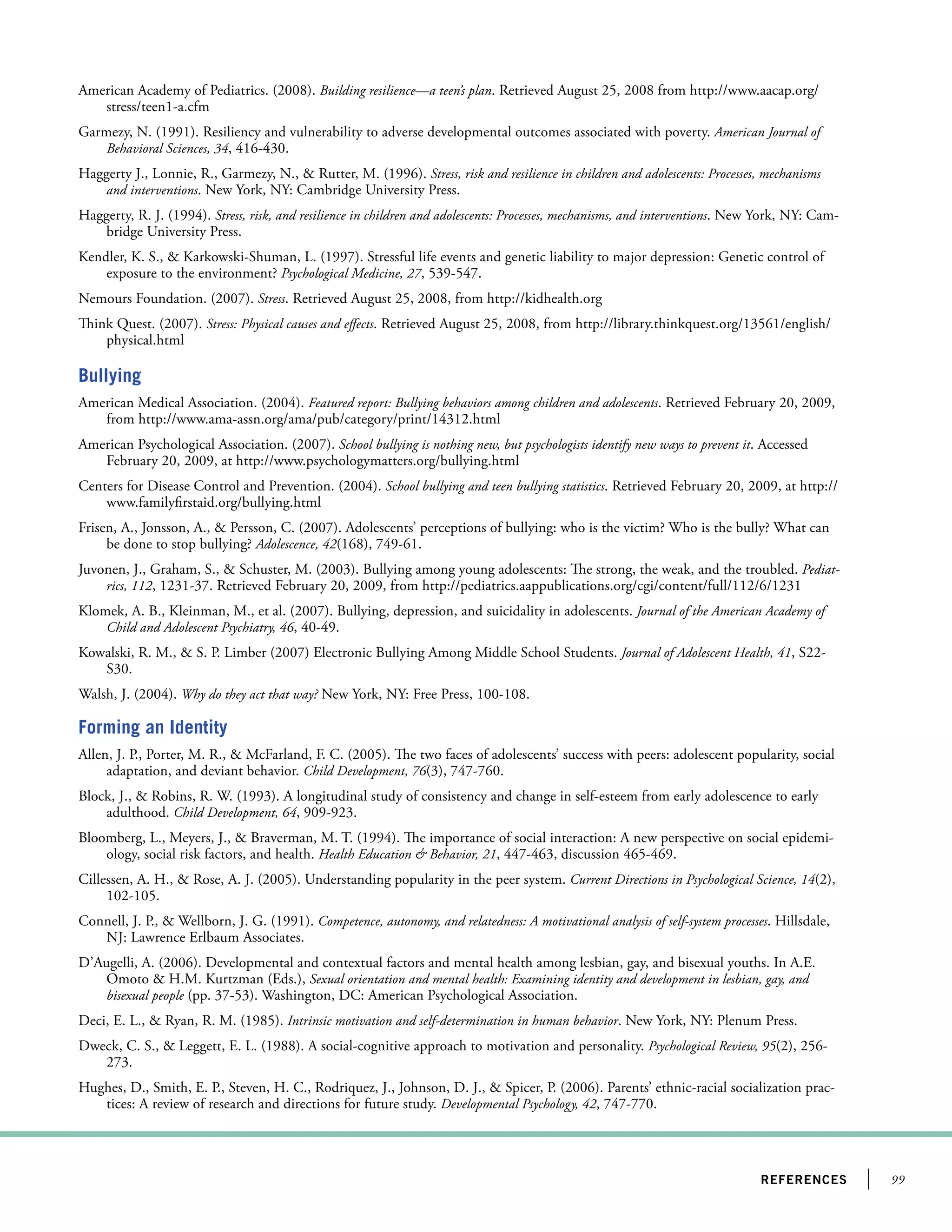 99references
American Academy of Pediatrics. (2008). Building resilience—a teen’s plan. Retrieved August 25, 2008 from http://www.aacap.org/
stress/teen1-a.cfm
Garmezy, N. (1991). Resiliency and vulnerability to adverse developmental outcomes associated with poverty. American Journal of
Behavioral Sciences, 34, 416-430.
Haggerty J., Lonnie, R., Garmezy, N.,  Rutter, M. (1996). Stress, risk and resilience in children and adolescents: Processes, mechanisms
and interventions. New York, NY: Cambridge University Press.
Haggerty, R. J. (1994). Stress, risk, and resilience in children and adolescents: Processes, mechanisms, and interventions. New York, NY: Cam-
bridge University Press.
Kendler, K. S.,  Karkowski-Shuman, L. (1997). Stressful life events and genetic liability to major depression: Genetic control of
exposure to the environment? Psychological Medicine, 27, 539-547.
Nemours Foundation. (2007). Stress. Retrieved August 25, 2008, from http://kidhealth.org
Think Quest. (2007). Stress: Physical causes and effects. Retrieved August 25, 2008, from http://library.thinkquest.org/13561/english/
physical.html
Bullying
American Medical Association. (2004). Featured report: Bullying behaviors among children and adolescents. Retrieved February 20, 2009,
from http://www.ama-assn.org/ama/pub/category/print/14312.html
American Psychological Association. (2007). School bullying is nothing new, but psychologists identify new ways to prevent it. Accessed
February 20, 2009, at http://www.psychologymatters.org/bullying.html
Centers for Disease Control and Prevention. (2004). School bullying and teen bullying statistics. Retrieved February 20, 2009, at http://
www.familyfirstaid.org/bullying.html
Frisen, A., Jonsson, A.,  Persson, C. (2007). Adolescents’ perceptions of bullying: who is the victim? Who is the bully? What can
be done to stop bullying? Adolescence, 42(168), 749-61.
Juvonen, J., Graham, S.,  Schuster, M. (2003). Bullying among young adolescents: The strong, the weak, and the troubled. Pediat-
rics, 112, 1231-37. Retrieved February 20, 2009, from http://pediatrics.aappublications.org/cgi/content/full/112/6/1231
Klomek, A. B., Kleinman, M., et al. (2007). Bullying, depression, and suicidality in adolescents. Journal of the American Academy of
Child and Adolescent Psychiatry, 46, 40-49.
Kowalski, R. M.,  S. P. Limber (2007) Electronic Bullying Among Middle School Students. Journal of Adolescent Health, 41, S22-
S30.
Walsh, J. (2004). Why do they act that way? New York, NY: Free Press, 100-108.
Forming an Identity
Allen, J. P., Porter, M. R.,  McFarland, F. C. (2005). The two faces of adolescents’ success with peers: adolescent popularity, social
adaptation, and deviant behavior. Child Development, 76(3), 747-760.
Block, J.,  Robins, R. W. (1993). A longitudinal study of consistency and change in self-esteem from early adolescence to early
adulthood. Child Development, 64, 909-923.
Bloomberg, L., Meyers, J.,  Braverman, M. T. (1994). The importance of social interaction: A new perspective on social epidemi-
ology, social risk factors, and health. Health Education  Behavior, 21, 447-463, discussion 465-469.
Cillessen, A. H.,  Rose, A. J. (2005). Understanding popularity in the peer system. Current Directions in Psychological Science, 14(2),
102-105.
Connell, J. P.,  Wellborn, J. G. (1991). Competence, autonomy, and relatedness: A motivational analysis of self-system processes. Hillsdale,
NJ: Lawrence Erlbaum Associates.
D’Augelli, A. (2006). Developmental and contextual factors and mental health among lesbian, gay, and bisexual youths. In A.E.
Omoto  H.M. Kurtzman (Eds.), Sexual orientation and mental health: Examining identity and development in lesbian, gay, and
bisexual people (pp. 37-53). Washington, DC: American Psychological Association.
Deci, E. L.,  Ryan, R. M. (1985). Intrinsic motivation and self-determination in human behavior. New York, NY: Plenum Press.
Dweck, C. S.,  Leggett, E. L. (1988). A social-cognitive approach to motivation and personality. Psychological Review, 95(2), 256-
273.
Hughes, D., Smith, E. P., Steven, H. C., Rodriquez, J., Johnson, D. J.,  Spicer, P. (2006). Parents’ ethnic-racial socialization prac-
tices: A review of research and directions for future study. Developmental Psychology, 42, 747-770.
 
