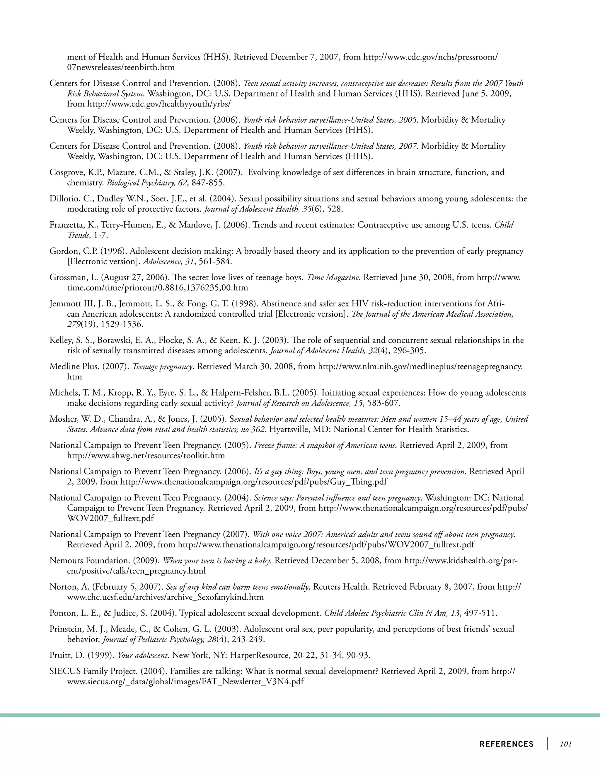 101references
ment of Health and Human Services (HHS). Retrieved December 7, 2007, from http://www.cdc.gov/nchs/pressroom/
07newsreleases/teenbirth.htm
Centers for Disease Control and Prevention. (2008). Teen sexual activity increases, contraceptive use decreases: Results from the 2007 Youth
Risk Behavioral System. Washington, DC: U.S. Department of Health and Human Services (HHS). Retrieved June 5, 2009,
from http://www.cdc.gov/healthyyouth/yrbs/
Centers for Disease Control and Prevention. (2006). Youth risk behavior surveillance-United States, 2005. Morbidity  Mortality
Weekly, Washington, DC: U.S. Department of Health and Human Services (HHS).
Centers for Disease Control and Prevention. (2008). Youth risk behavior surveillance-United States, 2007. Morbidity  Mortality
Weekly, Washington, DC: U.S. Department of Health and Human Services (HHS).
Cosgrove, K.P., Mazure, C.M.,  Staley, J.K. (2007). Evolving knowledge of sex differences in brain structure, function, and
chemistry. Biological Psychiatry, 62, 847-855.
Dillorio, C., Dudley W.N., Soet, J.E., et al. (2004). Sexual possibility situations and sexual behaviors among young adolescents: the
moderating role of protective factors. Journal of Adolescent Health, 35(6), 528.
Franzetta, K., Terry-Humen, E.,  Manlove, J. (2006). Trends and recent estimates: Contraceptive use among U.S. teens. Child
Trends, 1-7.
Gordon, C.P. (1996). Adolescent decision making: A broadly based theory and its application to the prevention of early pregnancy
[Electronic version]. Adolescence, 31, 561-584.
Grossman, L. (August 27, 2006). The secret love lives of teenage boys. Time Magazine. Retrieved June 30, 2008, from http://www.
time.com/time/printout/0,8816,1376235,00.htm
Jemmott III, J. B., Jemmott, L. S.,  Fong, G. T. (1998). Abstinence and safer sex HIV risk-reduction interventions for Afri-
can American adolescents: A randomized controlled trial [Electronic version]. The Journal of the American Medical Association,
279(19), 1529-1536.
Kelley, S. S., Borawski, E. A., Flocke, S. A.,  Keen. K. J. (2003). The role of sequential and concurrent sexual relationships in the
risk of sexually transmitted diseases among adolescents. Journal of Adolescent Health, 32(4), 296-305.
Medline Plus. (2007). Teenage pregnancy. Retrieved March 30, 2008, from http://www.nlm.nih.gov/medlineplus/teenagepregnancy.
htm
Michels, T. M., Kropp, R. Y., Eyre, S. L.,  Halpern-Felsher, B.L. (2005). Initiating sexual experiences: How do young adolescents
make decisions regarding early sexual activity? Journal of Research on Adolescence, 15, 583-607.
Mosher, W. D., Chandra, A.,  Jones, J. (2005). Sexual behavior and selected health measures: Men and women 15–44 years of age, United
States. Advance data from vital and health statistics; no 362. Hyattsville, MD: National Center for Health Statistics.
National Campaign to Prevent Teen Pregnancy. (2005). Freeze frame: A snapshot of American teens. Retrieved April 2, 2009, from
http://www.ahwg.net/resources/toolkit.htm
National Campaign to Prevent Teen Pregnancy. (2006). It’s a guy thing: Boys, young men, and teen pregnancy prevention. Retrieved April
2, 2009, from http://www.thenationalcampaign.org/resources/pdf/pubs/Guy_Thing.pdf
National Campaign to Prevent Teen Pregnancy. (2004). Science says: Parental influence and teen pregnancy. Washington: DC: National
Campaign to Prevent Teen Pregnancy. Retrieved April 2, 2009, from http://www.thenationalcampaign.org/resources/pdf/pubs/
WOV2007_fulltext.pdf
National Campaign to Prevent Teen Pregnancy (2007). With one voice 2007: America’s adults and teens sound off about teen pregnancy.
Retrieved April 2, 2009, from http://www.thenationalcampaign.org/resources/pdf/pubs/WOV2007_fulltext.pdf
Nemours Foundation. (2009). When your teen is having a baby. Retrieved December 5, 2008, from http://www.kidshealth.org/par-
ent/positive/talk/teen_pregnancy.html
Norton, A. (February 5, 2007). Sex of any kind can harm teens emotionally. Reuters Health. Retrieved February 8, 2007, from http://
www.chc.ucsf.edu/archives/archive_Sexofanykind.htm
Ponton, L. E.,  Judice, S. (2004). Typical adolescent sexual development. Child Adolesc Psychiatric Clin N Am, 13, 497-511.
Prinstein, M. J., Meade, C.,  Cohen, G. L. (2003). Adolescent oral sex, peer popularity, and perceptions of best friends’ sexual
behavior. Journal of Pediatric Psychology, 28(4), 243-249.
Pruitt, D. (1999). Your adolescent. New York, NY: HarperResource, 20-22, 31-34, 90-93.
SIECUS Family Project. (2004). Families are talking: What is normal sexual development? Retrieved April 2, 2009, from http://
www.siecus.org/_data/global/images/FAT_Newsletter_V3N4.pdf
 