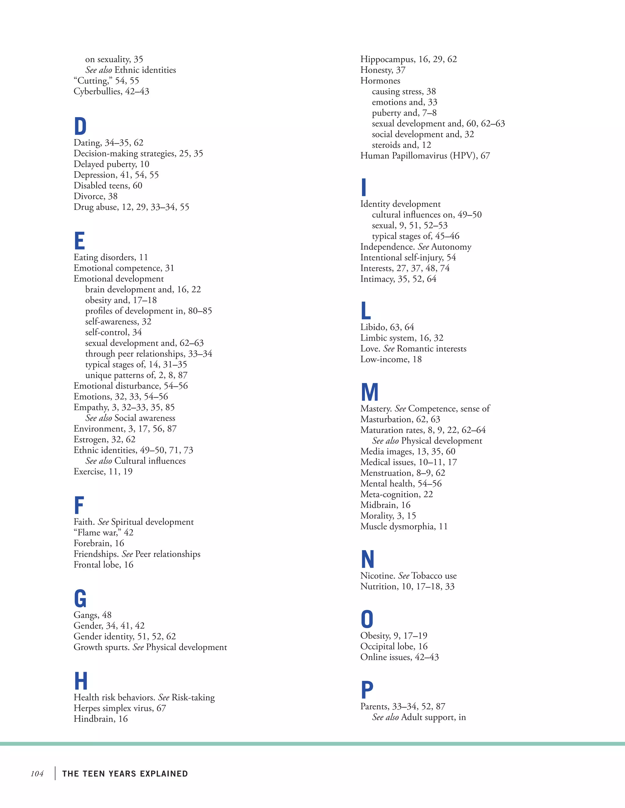 the teen years explained104
on sexuality, 35
See also Ethnic identities
“Cutting,” 54, 55
Cyberbullies, 42–43
DDating, 34–35, 62
Decision-making strategies, 25, 35
Delayed puberty, 10
Depression, 41, 54, 55
Disabled teens, 60
Divorce, 38
Drug abuse, 12, 29, 33–34, 55
EEating disorders, 11
Emotional competence, 31
Emotional development
brain development and, 16, 22
obesity and, 17–18
profiles of development in, 80–85
self-awareness, 32
self-control, 34
sexual development and, 62–63
through peer relationships, 33–34
typical stages of, 14, 31–35
unique patterns of, 2, 8, 87
Emotional disturbance, 54–56
Emotions, 32, 33, 54–56
Empathy, 3, 32–33, 35, 85
See also Social awareness
Environment, 3, 17, 56, 87
Estrogen, 32, 62
Ethnic identities, 49–50, 71, 73
See also Cultural influences
Exercise, 11, 19
FFaith. See Spiritual development
“Flame war,” 42
Forebrain, 16
Friendships. See Peer relationships
Frontal lobe, 16
GGangs, 48
Gender, 34, 41, 42
Gender identity, 51, 52, 62
Growth spurts. See Physical development
HHealth risk behaviors. See Risk-taking
Herpes simplex virus, 67
Hindbrain, 16
Hippocampus, 16, 29, 62
Honesty, 37
Hormones
causing stress, 38
emotions and, 33
puberty and, 7–8
sexual development and, 60, 62–63
social development and, 32
steroids and, 12
Human Papillomavirus (HPV), 67
IIdentity development
cultural influences on, 49–50
sexual, 9, 51, 52–53
typical stages of, 45–46
Independence. See Autonomy
Intentional self-injury, 54
Interests, 27, 37, 48, 74
Intimacy, 35, 52, 64
LLibido, 63, 64
Limbic system, 16, 32
Love. See Romantic interests
Low-income, 18
MMastery. See Competence, sense of
Masturbation, 62, 63
Maturation rates, 8, 9, 22, 62–64
See also Physical development
Media images, 13, 35, 60
Medical issues, 10–11, 17
Menstruation, 8–9, 62
Mental health, 54–56
Meta-cognition, 22
Midbrain, 16
Morality, 3, 15
Muscle dysmorphia, 11
NNicotine. See Tobacco use
Nutrition, 10, 17–18, 33
OObesity, 9, 17–19
Occipital lobe, 16
Online issues, 42–43
PParents, 33–34, 52, 87
See also Adult support, in
 