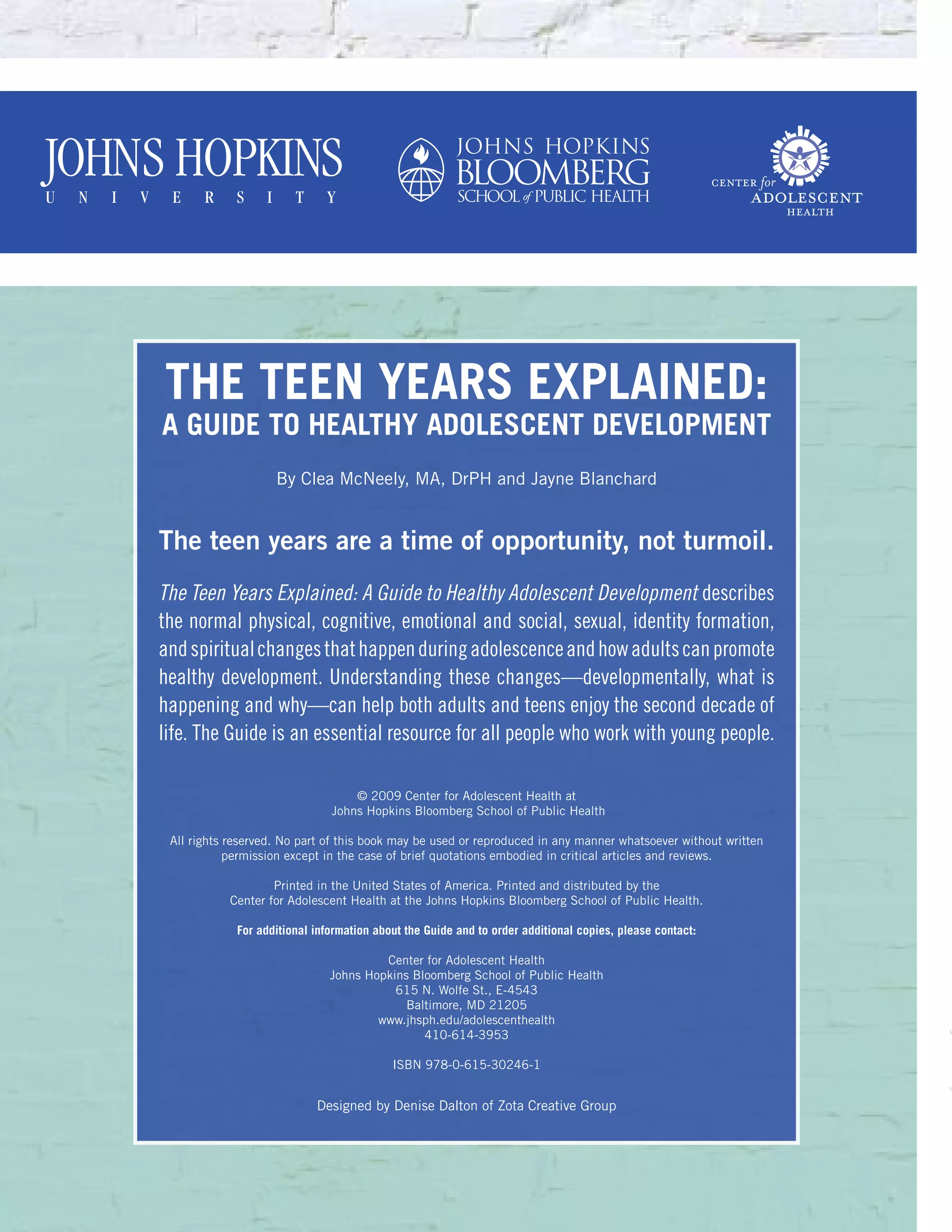 The Teen Years Explained:
A Guide to Healthy Adolescent Development
By Clea McNeely, MA, DrPH and Jayne Blanchard
The teen years are a time of opportunity, not turmoil.
The Teen Years Explained: A Guide to Healthy Adolescent Development describes
the normal physical, cognitive, emotional and social, sexual, identity formation,
andspiritualchangesthathappenduringadolescenceandhowadultscanpromote
healthy development. Understanding these changes—developmentally, what is
happening and why—can help both adults and teens enjoy the second decade of
life. The Guide is an essential resource for all people who work with young people.
© 2009 Center for Adolescent Health at
Johns Hopkins Bloomberg School of Public Health
All rights reserved. No part of this book may be used or reproduced in any manner whatsoever without written
permission except in the case of brief quotations embodied in critical articles and reviews.
Printed in the United States of America. Printed and distributed by the
Center for Adolescent Health at the Johns Hopkins Bloomberg School of Public Health.
For additional information about the Guide and to order additional copies, please contact:
Center for Adolescent Health
Johns Hopkins Bloomberg School of Public Health
615 N. Wolfe St., E-4543
Baltimore, MD 21205
www.jhsph.edu/adolescenthealth
410-614-3953
ISBN 978-0-615-30246-1
Designed by Denise Dalton of Zota Creative Group
 