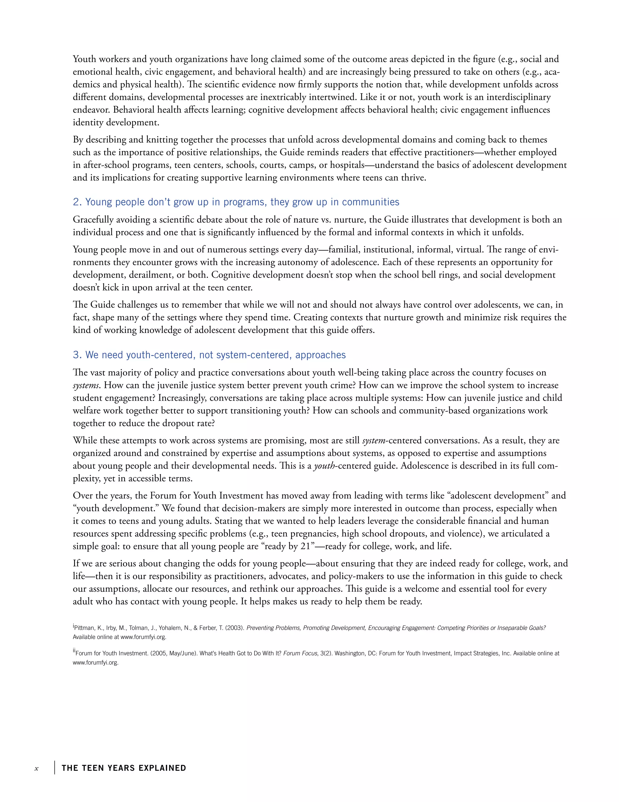 the teen years explained
Youth workers and youth organizations have long claimed some of the outcome areas depicted in the figure (e.g., social and
emotional health, civic engagement, and behavioral health) and are increasingly being pressured to take on others (e.g., aca-
demics and physical health). The scientific evidence now firmly supports the notion that, while development unfolds across
different domains, developmental processes are inextricably intertwined. Like it or not, youth work is an interdisciplinary
endeavor. Behavioral health affects learning; cognitive development affects behavioral health; civic engagement influences
identity development.
By describing and knitting together the processes that unfold across developmental domains and coming back to themes
such as the importance of positive relationships, the Guide reminds readers that effective practitioners—whether employed
in after-school programs, teen centers, schools, courts, camps, or hospitals—understand the basics of adolescent development
and its implications for creating supportive learning environments where teens can thrive.
2. Young people don’t grow up in programs, they grow up in communities
Gracefully avoiding a scientific debate about the role of nature vs. nurture, the Guide illustrates that development is both an
individual process and one that is significantly influenced by the formal and informal contexts in which it unfolds.
Young people move in and out of numerous settings every day—familial, institutional, informal, virtual. The range of envi-
ronments they encounter grows with the increasing autonomy of adolescence. Each of these represents an opportunity for
development, derailment, or both. Cognitive development doesn’t stop when the school bell rings, and social development
doesn’t kick in upon arrival at the teen center.
The Guide challenges us to remember that while we will not and should not always have control over adolescents, we can, in
fact, shape many of the settings where they spend time. Creating contexts that nurture growth and minimize risk requires the
kind of working knowledge of adolescent development that this guide offers.
3. We need youth-centered, not system-centered, approaches
The vast majority of policy and practice conversations about youth well-being taking place across the country focuses on
systems. How can the juvenile justice system better prevent youth crime? How can we improve the school system to increase
student engagement? Increasingly, conversations are taking place across multiple systems: How can juvenile justice and child
welfare work together better to support transitioning youth? How can schools and community-based organizations work
together to reduce the dropout rate?
While these attempts to work across systems are promising, most are still system-centered conversations. As a result, they are
organized around and constrained by expertise and assumptions about systems, as opposed to expertise and assumptions
about young people and their developmental needs. This is a youth-centered guide. Adolescence is described in its full com-
plexity, yet in accessible terms.
Over the years, the Forum for Youth Investment has moved away from leading with terms like “adolescent development” and
“youth development.” We found that decision-makers are simply more interested in outcome than process, especially when
it comes to teens and young adults. Stating that we wanted to help leaders leverage the considerable financial and human
resources spent addressing specific problems (e.g., teen pregnancies, high school dropouts, and violence), we articulated a
simple goal: to ensure that all young people are “ready by 21”—ready for college, work, and life.
If we are serious about changing the odds for young people—about ensuring that they are indeed ready for college, work, and
life—then it is our responsibility as practitioners, advocates, and policy-makers to use the information in this guide to check
our assumptions, allocate our resources, and rethink our approaches. This guide is a welcome and essential tool for every
adult who has contact with young people. It helps makes us ready to help them be ready.
iPittman, K., Irby, M., Tolman, J., Yohalem, N.,  Ferber, T. (2003). Preventing Problems, Promoting Development, Encouraging Engagement: Competing Priorities or Inseparable Goals?
Available online at www.forumfyi.org.
ii
Forum for Youth Investment. (2005, May/June). What’s Health Got to Do With It? Forum Focus, 3(2). Washington, DC: Forum for Youth Investment, Impact Strategies, Inc. Available online at
www.forumfyi.org.
 