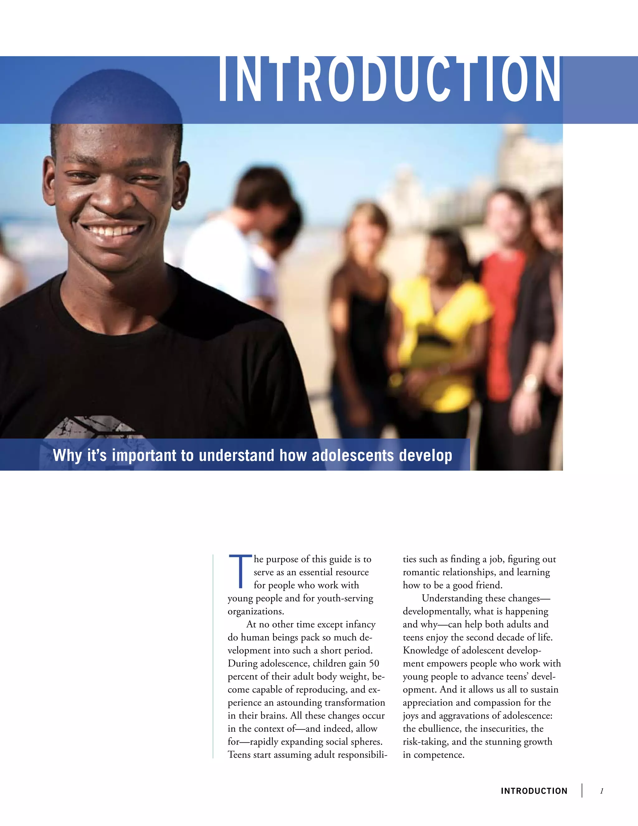 Introduction
introduction
T
he purpose of this guide is to
serve as an essential resource
for people who work with
young people and for youth-serving
organizations.
At no other time except infancy
do human beings pack so much de-
velopment into such a short period.
During adolescence, children gain 50
percent of their adult body weight, be-
come capable of reproducing, and ex-
perience an astounding transformation
in their brains. All these changes occur
in the context of—and indeed, allow
for—rapidly expanding social spheres.
Teens start assuming adult responsibili-
Why it’s important to understand how adolescents develop
ties such as finding a job, figuring out
romantic relationships, and learning
how to be a good friend.
Understanding these changes—
developmentally, what is happening
and why—can help both adults and
teens enjoy the second decade of life.
Knowledge of adolescent develop-
ment empowers people who work with
young people to advance teens’ devel-
opment. And it allows us all to sustain
appreciation and compassion for the
joys and aggravations of adolescence:
the ebullience, the insecurities, the
risk-taking, and the stunning growth
in competence.
 