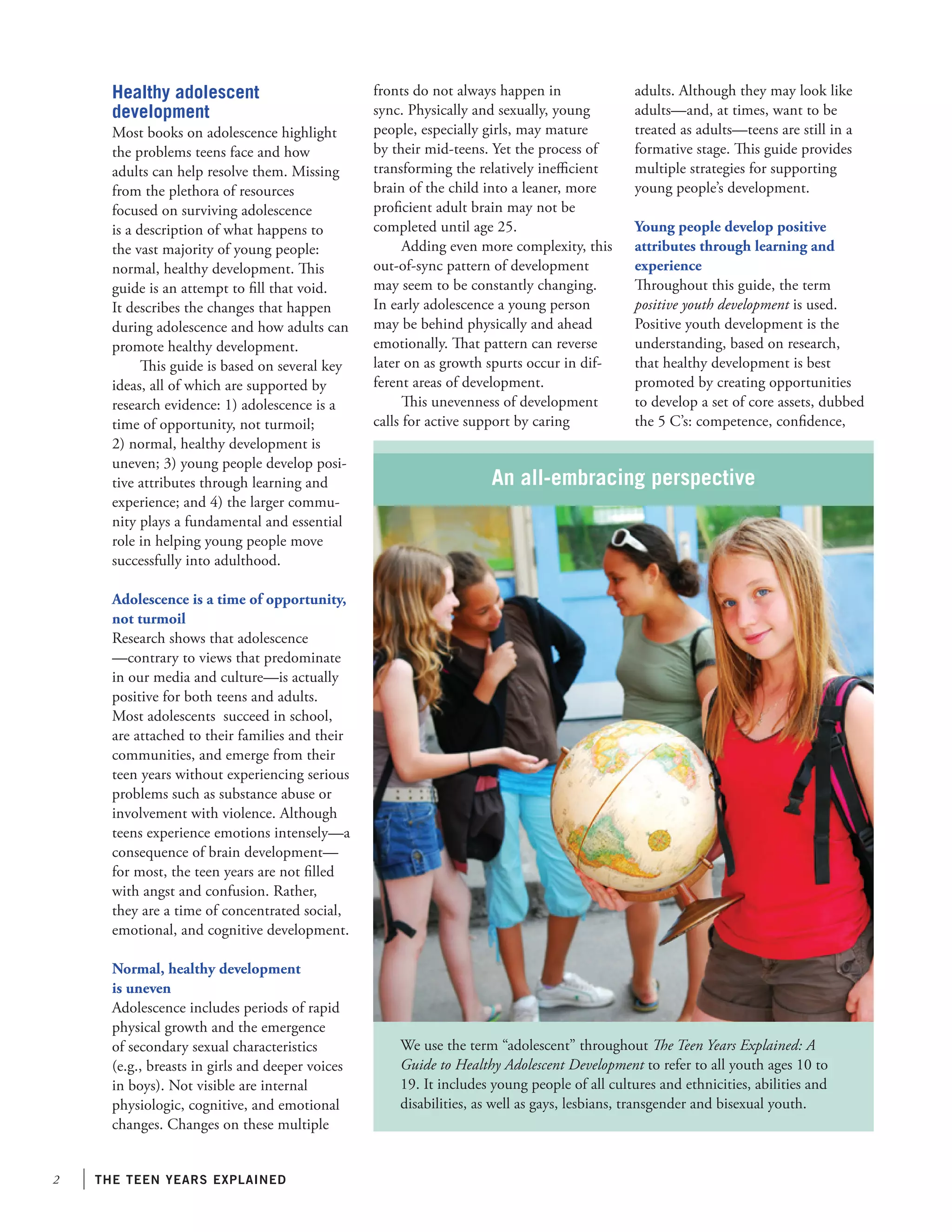 the teen years explained
An all-embracing perspective
We use the term “adolescent” throughout The Teen Years Explained: A
Guide to Healthy Adolescent Development to refer to all youth ages 10 to
19. It includes young people of all cultures and ethnicities, abilities and
disabilities, as well as gays, lesbians, transgender and bisexual youth.
Healthy adolescent
development
Most books on adolescence highlight
the problems teens face and how
adults can help resolve them. Missing
from the plethora of resources
focused on surviving adolescence
is a description of what happens to
the vast majority of young people:
normal, healthy development. This
guide is an attempt to fill that void.
It describes the changes that happen
during adolescence and how adults can
promote healthy development.
This guide is based on several key
ideas, all of which are supported by
research evidence: 1) adolescence is a
time of opportunity, not turmoil;
2) normal, healthy development is
uneven; 3) young people develop posi-
tive attributes through learning and
experience; and 4) the larger commu-
nity plays a fundamental and essential
role in helping young people move
successfully into adulthood.
Adolescence is a time of opportunity,
not turmoil
Research shows that adolescence
—contrary to views that predominate
in our media and culture—is actually
positive for both teens and adults.
Most adolescents succeed in school,
are attached to their families and their
communities, and emerge from their
teen years without experiencing serious
problems such as substance abuse or
involvement with violence. Although
teens experience emotions intensely—a
consequence of brain development—
for most, the teen years are not filled
with angst and confusion. Rather,
they are a time of concentrated social,
emotional, and cognitive development.
Normal, healthy development
is uneven
Adolescence includes periods of rapid
physical growth and the emergence
of secondary sexual characteristics
(e.g., breasts in girls and deeper voices
in boys). Not visible are internal
physiologic, cognitive, and emotional
changes. Changes on these multiple
fronts do not always happen in
sync. Physically and sexually, young
people, especially girls, may mature
by their mid-teens. Yet the process of
transforming the relatively inefficient
brain of the child into a leaner, more
proficient adult brain may not be
completed until age 25.
Adding even more complexity, this
out-of-sync pattern of development
may seem to be constantly changing.
In early adolescence a young person
may be behind physically and ahead
emotionally. That pattern can reverse
later on as growth spurts occur in dif-
ferent areas of development.
This unevenness of development
calls for active support by caring
adults. Although they may look like
adults—and, at times, want to be
treated as adults—teens are still in a
formative stage. This guide provides
multiple strategies for supporting
young people’s development.
Young people develop positive
attributes through learning and
experience
Throughout this guide, the term
positive youth development is used.
Positive youth development is the
understanding, based on research,
that healthy development is best
promoted by creating opportunities
to develop a set of core assets, dubbed
the 5 C’s: competence, confidence,
 