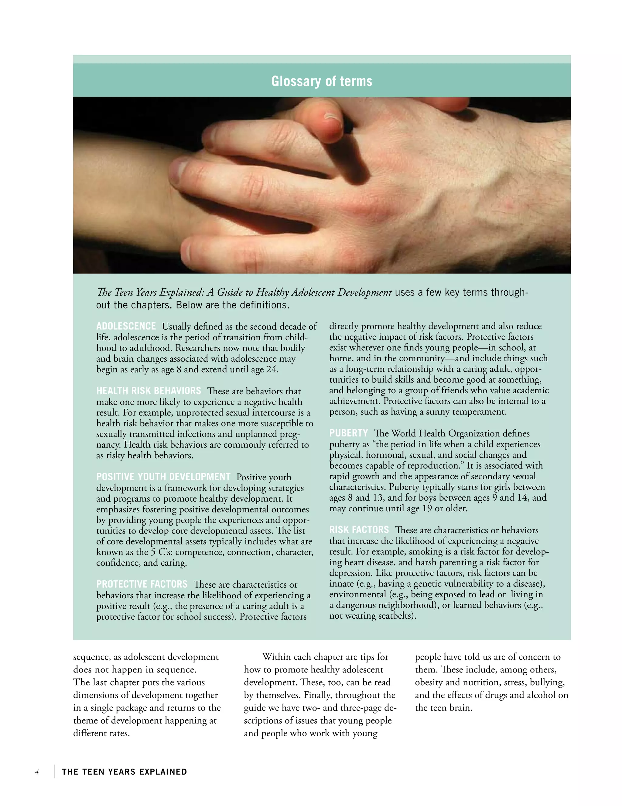 the teen years explained
Glossary of terms
Adolescence Usually defined as the second decade of
life, adolescence is the period of transition from child-
hood to adulthood. Researchers now note that bodily
and brain changes associated with adolescence may
begin as early as age 8 and extend until age 24.
Health risk behaviors These are behaviors that
make one more likely to experience a negative health
result. For example, unprotected sexual intercourse is a
health risk behavior that makes one more susceptible to
sexually transmitted infections and unplanned preg-
nancy. Health risk behaviors are commonly referred to
as risky health behaviors.
Positive youth development Positive youth
development is a framework for developing strategies
and programs to promote healthy development. It
emphasizes fostering positive developmental outcomes
by providing young people the experiences and oppor-
tunities to develop core developmental assets. The list
of core developmental assets typically includes what are
known as the 5 C’s: competence, connection, character,
confidence, and caring.
Protective factors These are characteristics or
behaviors that increase the likelihood of experiencing a
positive result (e.g., the presence of a caring adult is a
protective factor for school success). Protective factors
directly promote healthy development and also reduce
the negative impact of risk factors. Protective factors
exist wherever one finds young people—in school, at
home, and in the community—and include things such
as a long-term relationship with a caring adult, oppor-
tunities to build skills and become good at something,
and belonging to a group of friends who value academic
achievement. Protective factors can also be internal to a
person, such as having a sunny temperament.
Puberty The World Health Organization defines
puberty as “the period in life when a child experiences
physical, hormonal, sexual, and social changes and
becomes capable of reproduction.” It is associated with
rapid growth and the appearance of secondary sexual
characteristics. Puberty typically starts for girls between
ages 8 and 13, and for boys between ages 9 and 14, and
may continue until age 19 or older.
Risk factors These are characteristics or behaviors
that increase the likelihood of experiencing a negative
result. For example, smoking is a risk factor for develop-
ing heart disease, and harsh parenting a risk factor for
depression. Like protective factors, risk factors can be
innate (e.g., having a genetic vulnerability to a disease),
environmental (e.g., being exposed to lead or living in
a dangerous neighborhood), or learned behaviors (e.g.,
not wearing seatbelts).
The Teen Years Explained: A Guide to Healthy Adolescent Development uses a few key terms through-
out the chapters. Below are the definitions.
sequence, as adolescent development
does not happen in sequence.
The last chapter puts the various
dimensions of development together
in a single package and returns to the
theme of development happening at
different rates.
Within each chapter are tips for
how to promote healthy adolescent
development. These, too, can be read
by themselves. Finally, throughout the
guide we have two- and three-page de-
scriptions of issues that young people
and people who work with young
people have told us are of concern to
them. These include, among others,
obesity and nutrition, stress, bullying,
and the effects of drugs and alcohol on
the teen brain.
 