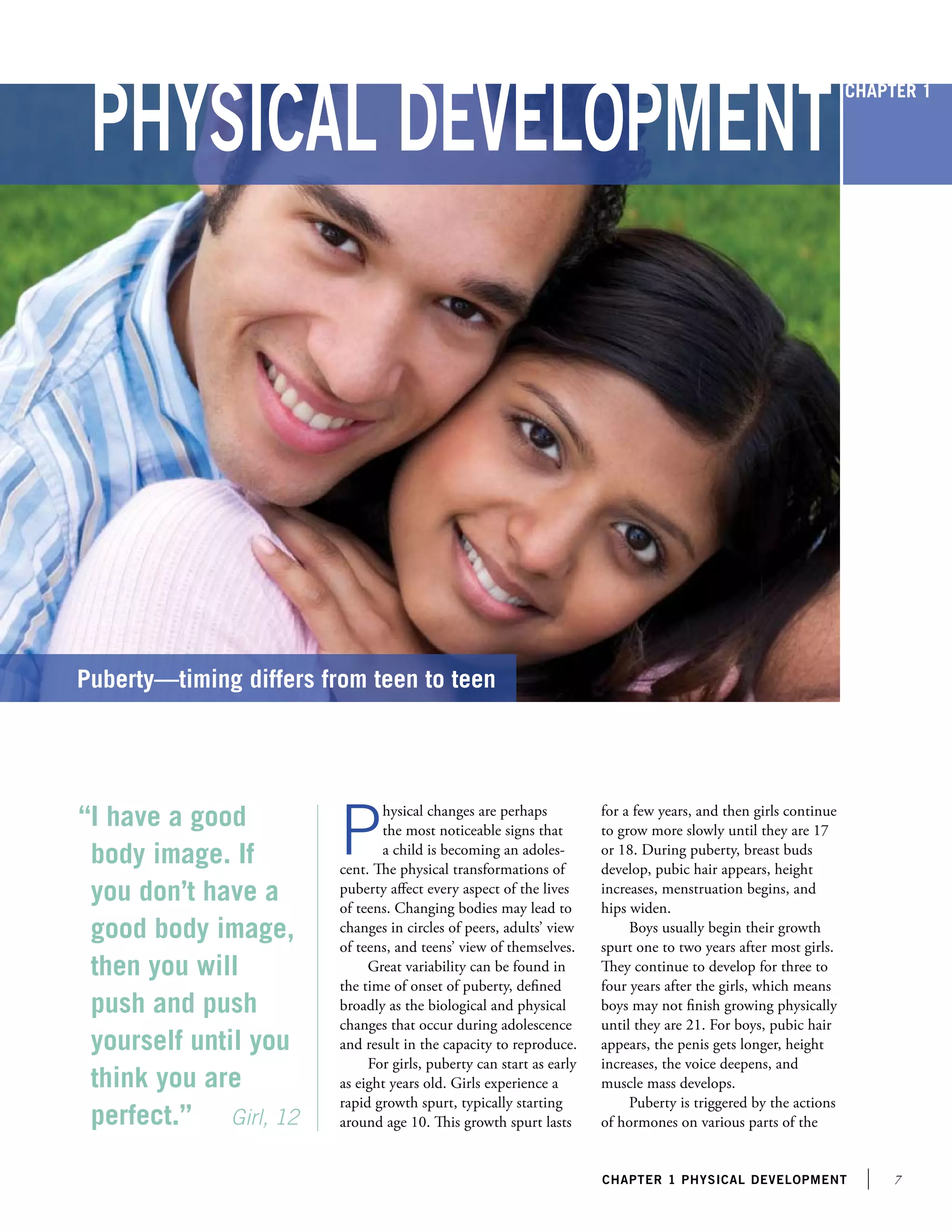 chapter 1 PHYSICAl development
Physical Development
“I have a good
body image. If
you don’t have a
good body image,
then you will
push and push
yourself until you
think you are
perfect.” Girl, 12
Puberty—timing differs from teen to teen
P
hysical changes are perhaps
the most noticeable signs that
a child is becoming an adoles-
cent. The physical transformations of
puberty affect every aspect of the lives
of teens. Changing bodies may lead to
changes in circles of peers, adults’ view
of teens, and teens’ view of themselves.
Great variability can be found in
the time of onset of puberty, defined
broadly as the biological and physical
changes that occur during adolescence
and result in the capacity to reproduce.
For girls, puberty can start as early
as eight years old. Girls experience a
rapid growth spurt, typically starting
around age 10. This growth spurt lasts
for a few years, and then girls continue
to grow more slowly until they are 17
or 18. During puberty, breast buds
develop, pubic hair appears, height
increases, menstruation begins, and
hips widen.
Boys usually begin their growth
spurt one to two years after most girls.
They continue to develop for three to
four years after the girls, which means
boys may not finish growing physically
until they are 21. For boys, pubic hair
appears, the penis gets longer, height
increases, the voice deepens, and
muscle mass develops.
Puberty is triggered by the actions
of hormones on various parts of the
Chapter 1
 