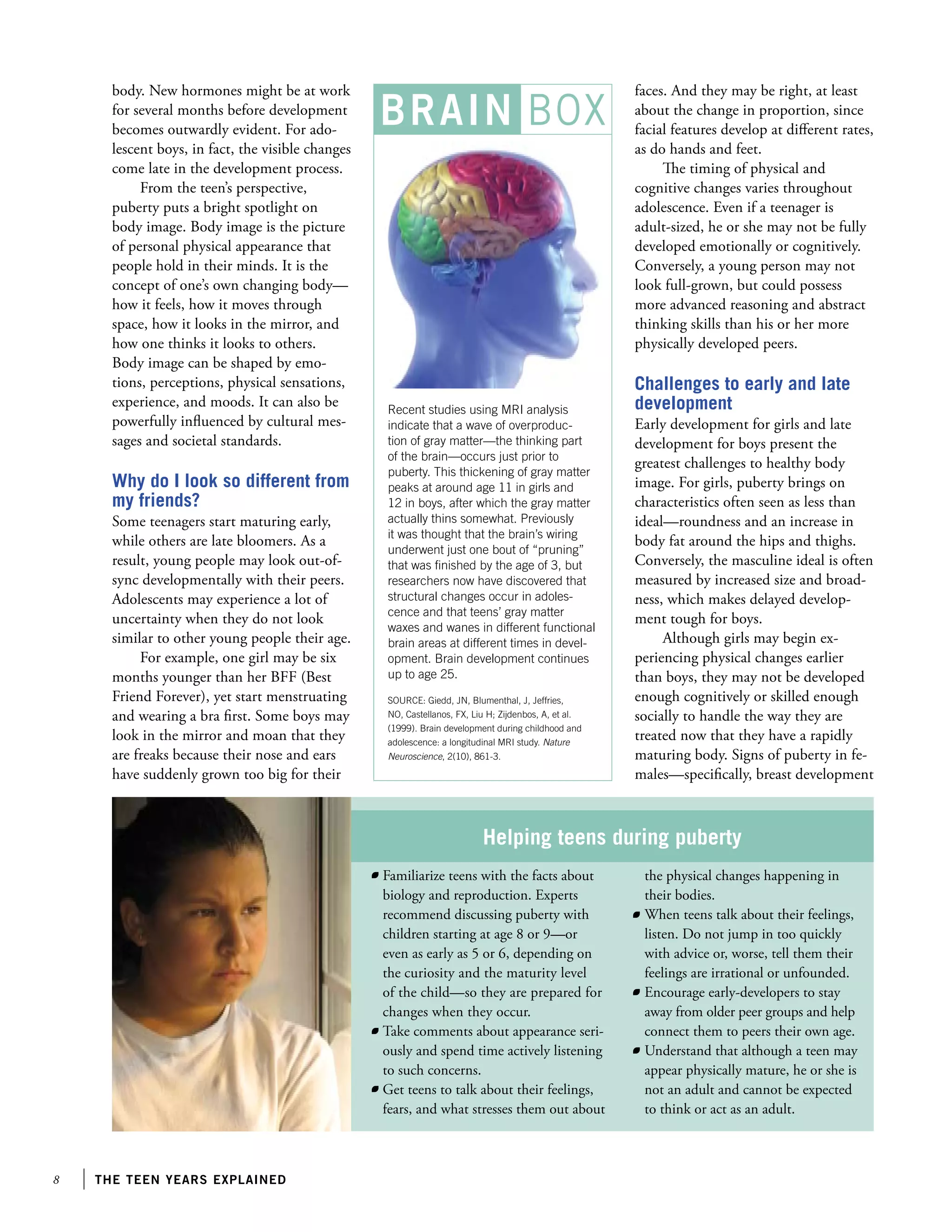 the teen years explained
BRAIN BOX
body. New hormones might be at work
for several months before development
becomes outwardly evident. For ado-
lescent boys, in fact, the visible changes
come late in the development process.
From the teen’s perspective,
puberty puts a bright spotlight on
body image. Body image is the picture
of personal physical appearance that
people hold in their minds. It is the
concept of one’s own changing body—
how it feels, how it moves through
space, how it looks in the mirror, and
how one thinks it looks to others.
Body image can be shaped by emo-
tions, perceptions, physical sensations,
experience, and moods. It can also be
powerfully influenced by cultural mes-
sages and societal standards.
Why do I look so different from
my friends?
Some teenagers start maturing early,
while others are late bloomers. As a
result, young people may look out-of-
sync developmentally with their peers.
Adolescents may experience a lot of
uncertainty when they do not look
similar to other young people their age.
For example, one girl may be six
months younger than her BFF (Best
Friend Forever), yet start menstruating
and wearing a bra first. Some boys may
look in the mirror and moan that they
are freaks because their nose and ears
have suddenly grown too big for their
faces. And they may be right, at least
about the change in proportion, since
facial features develop at different rates,
as do hands and feet.
The timing of physical and
cognitive changes varies throughout
adolescence. Even if a teenager is
adult-sized, he or she may not be fully
developed emotionally or cognitively.
Conversely, a young person may not
look full-grown, but could possess
more advanced reasoning and abstract
thinking skills than his or her more
physically developed peers.
Challenges to early and late
development
Early development for girls and late
development for boys present the
greatest challenges to healthy body
image. For girls, puberty brings on
characteristics often seen as less than
ideal—roundness and an increase in
body fat around the hips and thighs.
Conversely, the masculine ideal is often
measured by increased size and broad-
ness, which makes delayed develop-
ment tough for boys.
Although girls may begin ex-
periencing physical changes earlier
than boys, they may not be developed
enough cognitively or skilled enough
socially to handle the way they are
treated now that they have a rapidly
maturing body. Signs of puberty in fe-
males—specifically, breast development
Recent studies using MRI analysis
indicate that a wave of overproduc-
tion of gray matter—the thinking part
of the brain—occurs just prior to
puberty. This thickening of gray matter
peaks at around age 11 in girls and
12 in boys, after which the gray matter
actually thins somewhat. Previously
it was thought that the brain’s wiring
underwent just one bout of “pruning”
that was finished by the age of 3, but
researchers now have discovered that
structural changes occur in adoles-
cence and that teens’ gray matter
waxes and wanes in different functional
brain areas at different times in devel-
opment. Brain development continues
up to age 25.
SOURCE: Giedd, JN, Blumenthal, J, Jeffries,
NO, Castellanos, FX, Liu H; Zijdenbos, A, et al.
(1999). Brain development during childhood and
adolescence: a longitudinal MRI study. Nature
Neuroscience, 2(10), 861-3.
Helping teens during puberty
the physical changes happening in
their bodies.
	 When teens talk about their feelings,
listen. Do not jump in too quickly
with advice or, worse, tell them their
feelings are irrational or unfounded.
	 Encourage early-developers to stay
away from older peer groups and help
connect them to peers their own age.
	 Understand that although a teen may
appear physically mature, he or she is
not an adult and cannot be expected
to think or act as an adult.
	 Familiarize teens with the facts about
biology and reproduction. Experts
recommend discussing puberty with
children starting at age 8 or 9—or
even as early as 5 or 6, depending on
the curiosity and the maturity level
of the child—so they are prepared for
changes when they occur.
	 Take comments about appearance seri-
ously and spend time actively listening
to such concerns.
	 Get teens to talk about their feelings,
fears, and what stresses them out about
 