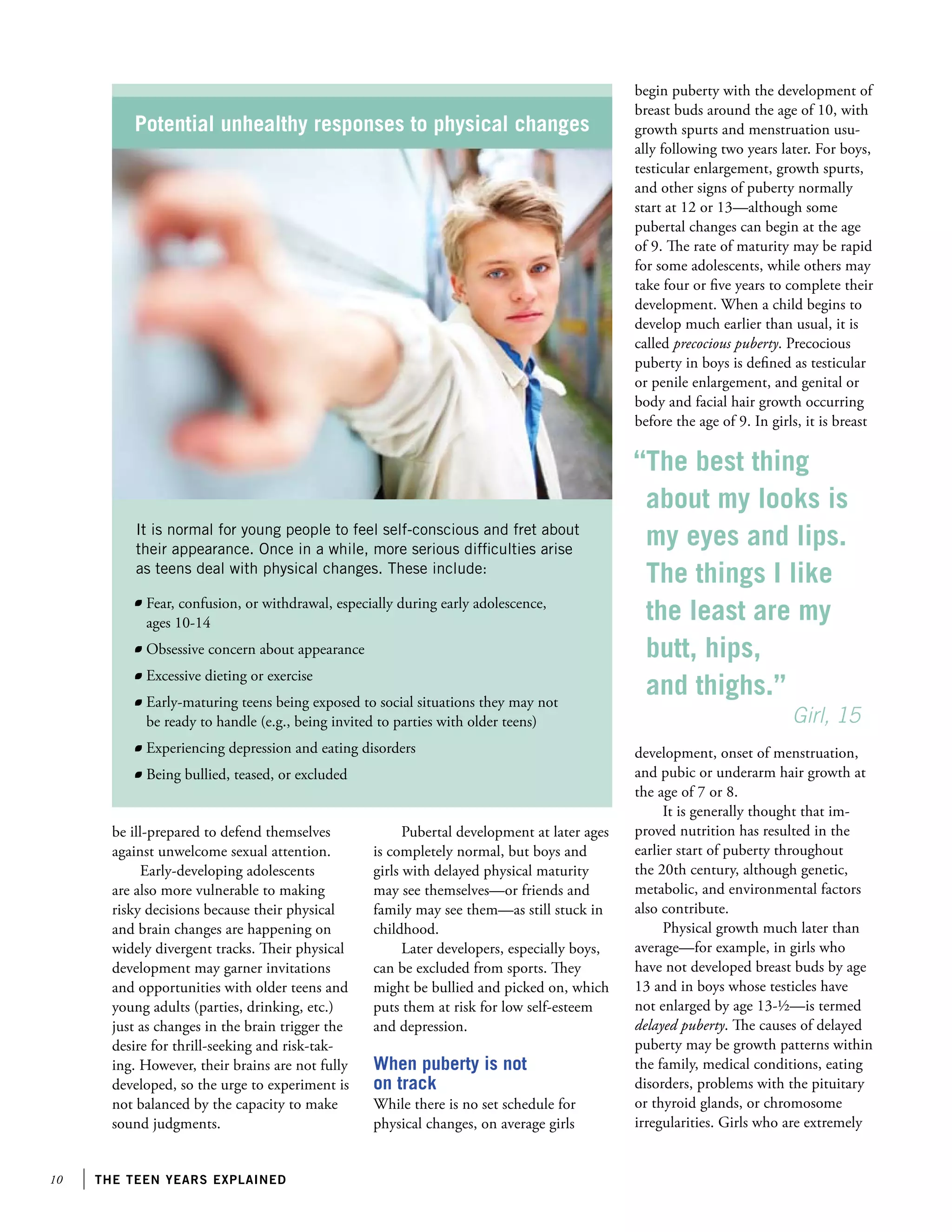 10 the teen years explained
be ill-prepared to defend themselves
against unwelcome sexual attention.
Early-developing adolescents
are also more vulnerable to making
risky decisions because their physical
and brain changes are happening on
widely divergent tracks. Their physical
development may garner invitations
and opportunities with older teens and
young adults (parties, drinking, etc.)
just as changes in the brain trigger the
desire for thrill-seeking and risk-tak-
ing. However, their brains are not fully
developed, so the urge to experiment is
not balanced by the capacity to make
sound judgments.
Pubertal development at later ages
is completely normal, but boys and
girls with delayed physical maturity
may see themselves—or friends and
family may see them—as still stuck in
childhood.
Later developers, especially boys,
can be excluded from sports. They
might be bullied and picked on, which
puts them at risk for low self-esteem
and depression.
When puberty is not
on track
While there is no set schedule for
physical changes, on average girls
Potential unhealthy responses to physical changes
It is normal for young people to feel self-conscious and fret about
their appearance. Once in a while, more serious difficulties arise
as teens deal with physical changes. These include:
	 Fear, confusion, or withdrawal, especially during early adolescence,
ages 10-14
	 Obsessive concern about appearance
	 Excessive dieting or exercise
	 Early-maturing teens being exposed to social situations they may not
be ready to handle (e.g., being invited to parties with older teens)
	 Experiencing depression and eating disorders
	 Being bullied, teased, or excluded
begin puberty with the development of
breast buds around the age of 10, with
growth spurts and menstruation usu-
ally following two years later. For boys,
testicular enlargement, growth spurts,
and other signs of puberty normally
start at 12 or 13—although some
pubertal changes can begin at the age
of 9. The rate of maturity may be rapid
for some adolescents, while others may
take four or five years to complete their
development. When a child begins to
develop much earlier than usual, it is
called precocious puberty. Precocious
puberty in boys is defined as testicular
or penile enlargement, and genital or
body and facial hair growth occurring
before the age of 9. In girls, it is breast
development, onset of menstruation,
and pubic or underarm hair growth at
the age of 7 or 8.
It is generally thought that im-
proved nutrition has resulted in the
earlier start of puberty throughout
the 20th century, although genetic,
metabolic, and environmental factors
also contribute.
Physical growth much later than
average—for example, in girls who
have not developed breast buds by age
13 and in boys whose testicles have
not enlarged by age 13-½—is termed
delayed puberty. The causes of delayed
puberty may be growth patterns within
the family, medical conditions, eating
disorders, problems with the pituitary
or thyroid glands, or chromosome
irregularities. Girls who are extremely
“The best thing
about my looks is
my eyes and lips.
The things I like
the least are my
butt, hips,
and thighs.”
		 Girl, 15
 