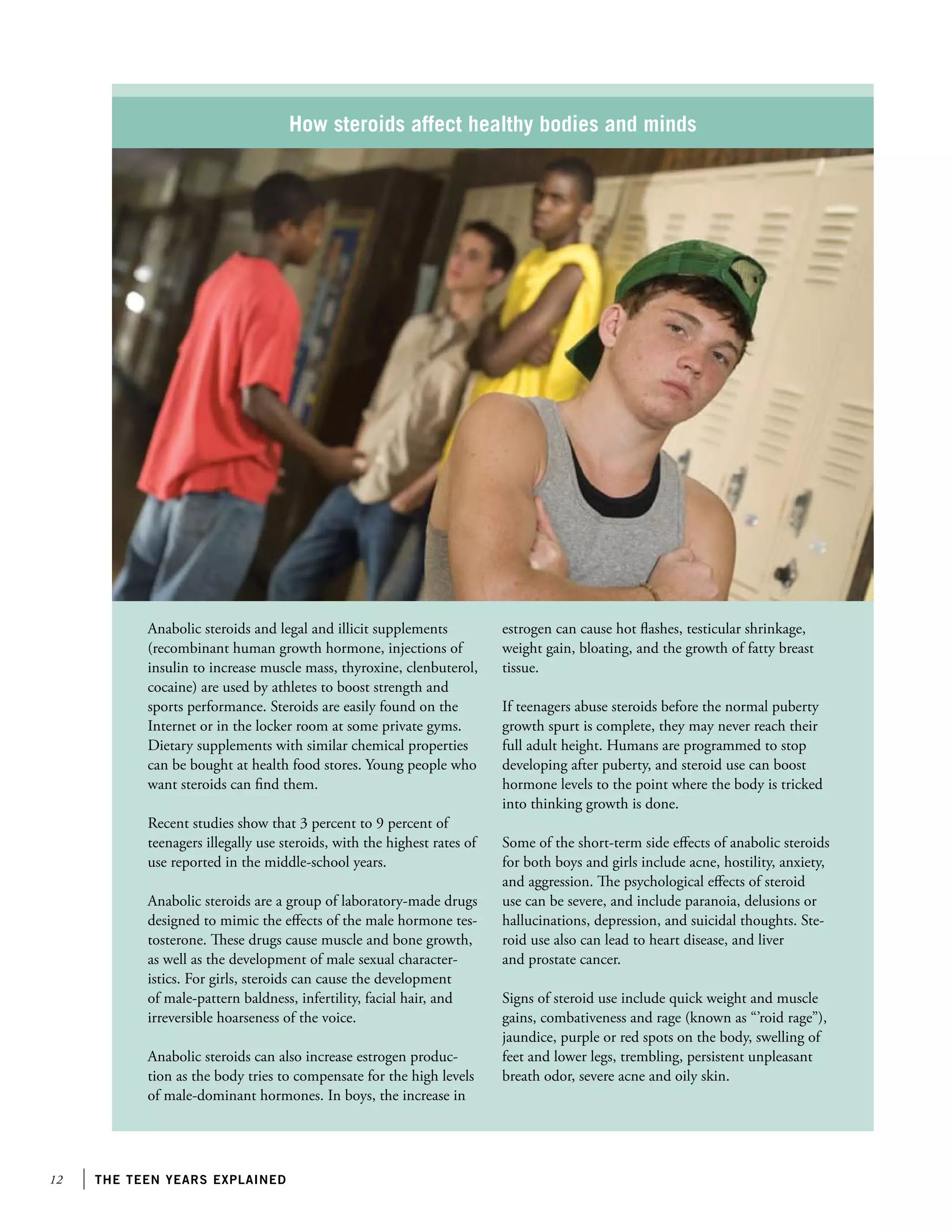 12 the teen years explained
How steroids affect healthy bodies and minds
Anabolic steroids and legal and illicit supplements
(recombinant human growth hormone, injections of
insulin to increase muscle mass, thyroxine, clenbuterol,
cocaine) are used by athletes to boost strength and
sports performance. Steroids are easily found on the
Internet or in the locker room at some private gyms.
Dietary supplements with similar chemical properties
can be bought at health food stores. Young people who
want steroids can find them.
Recent studies show that 3 percent to 9 percent of
teenagers illegally use steroids, with the highest rates of
use reported in the middle-school years.
Anabolic steroids are a group of laboratory-made drugs
designed to mimic the effects of the male hormone tes-
tosterone. These drugs cause muscle and bone growth,
as well as the development of male sexual character-
istics. For girls, steroids can cause the development
of male-pattern baldness, infertility, facial hair, and
irreversible hoarseness of the voice.
Anabolic steroids can also increase estrogen produc-
tion as the body tries to compensate for the high levels
of male-dominant hormones. In boys, the increase in
estrogen can cause hot flashes, testicular shrinkage,
weight gain, bloating, and the growth of fatty breast
tissue.
If teenagers abuse steroids before the normal puberty
growth spurt is complete, they may never reach their
full adult height. Humans are programmed to stop
developing after puberty, and steroid use can boost
hormone levels to the point where the body is tricked
into thinking growth is done.
Some of the short-term side effects of anabolic steroids
for both boys and girls include acne, hostility, anxiety,
and aggression. The psychological effects of steroid
use can be severe, and include paranoia, delusions or
hallucinations, depression, and suicidal thoughts. Ste-
roid use also can lead to heart disease, and liver
and prostate cancer.
Signs of steroid use include quick weight and muscle
gains, combativeness and rage (known as “’roid rage”),
jaundice, purple or red spots on the body, swelling of
feet and lower legs, trembling, persistent unpleasant
breath odor, severe acne and oily skin.
 