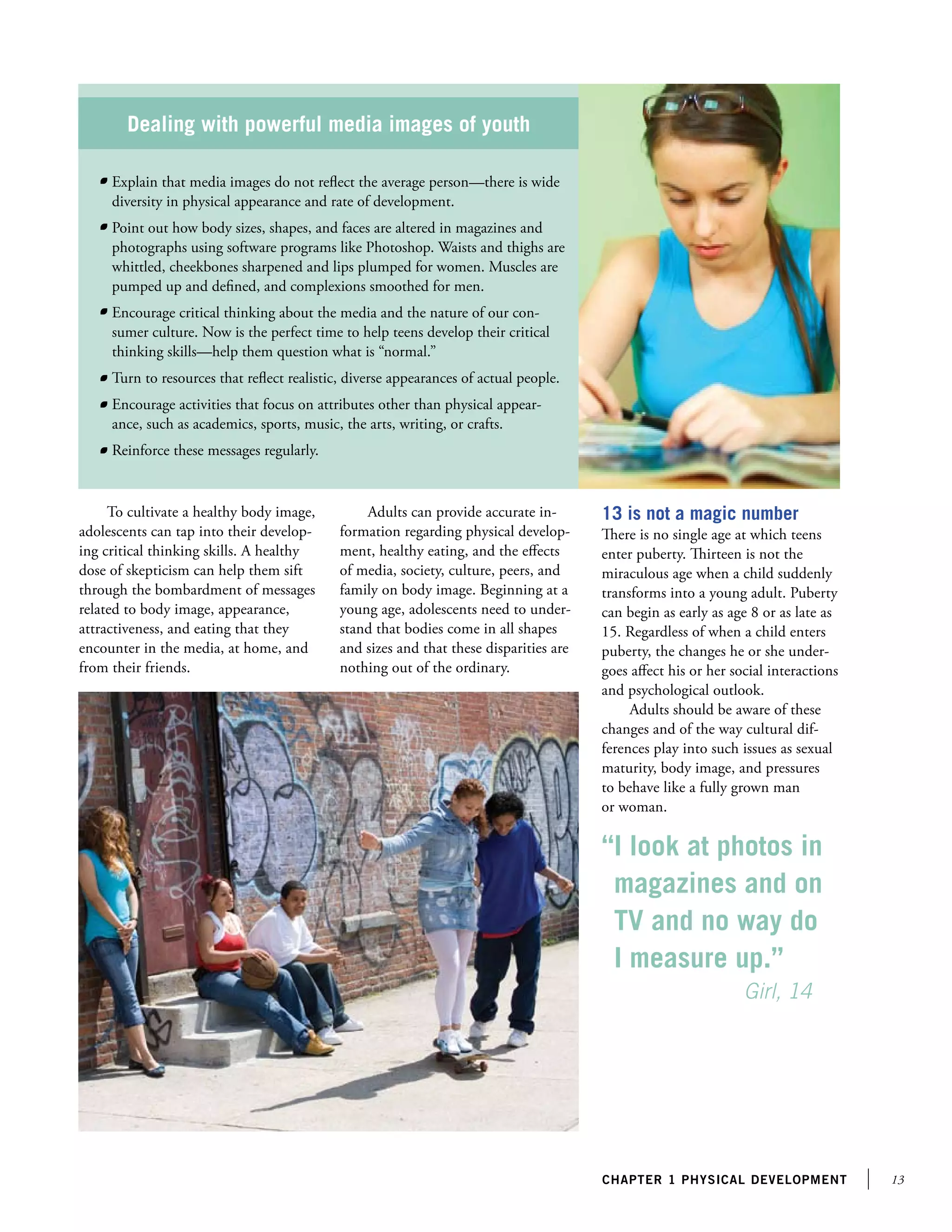 13chapter 1 PHYSICAl development
Dealing with powerful media images of youth
	 Explain that media images do not reflect the average person—there is wide
diversity in physical appearance and rate of development.
	 Point out how body sizes, shapes, and faces are altered in magazines and
photographs using software programs like Photoshop. Waists and thighs are
whittled, cheekbones sharpened and lips plumped for women. Muscles are
pumped up and defined, and complexions smoothed for men.
	 Encourage critical thinking about the media and the nature of our con-
sumer culture. Now is the perfect time to help teens develop their critical
thinking skills—help them question what is “normal.”
	 Turn to resources that reflect realistic, diverse appearances of actual people.
	 Encourage activities that focus on attributes other than physical appear-
ance, such as academics, sports, music, the arts, writing, or crafts.
	 Reinforce these messages regularly.
To cultivate a healthy body image,
adolescents can tap into their develop-
ing critical thinking skills. A healthy
dose of skepticism can help them sift
through the bombardment of messages
related to body image, appearance,
attractiveness, and eating that they
encounter in the media, at home, and
from their friends.
13 is not a magic number
There is no single age at which teens
enter puberty. Thirteen is not the
miraculous age when a child suddenly
transforms into a young adult. Puberty
can begin as early as age 8 or as late as
15. Regardless of when a child enters
puberty, the changes he or she under-
goes affect his or her social interactions
and psychological outlook.
Adults should be aware of these
changes and of the way cultural dif-
ferences play into such issues as sexual
maturity, body image, and pressures
to behave like a fully grown man
or woman.
Adults can provide accurate in-
formation regarding physical develop-
ment, healthy eating, and the effects
of media, society, culture, peers, and
family on body image. Beginning at a
young age, adolescents need to under-
stand that bodies come in all shapes
and sizes and that these disparities are
nothing out of the ordinary.
“I look at photos in
magazines and on
TV and no way do
I measure up.”
		 Girl, 14
 