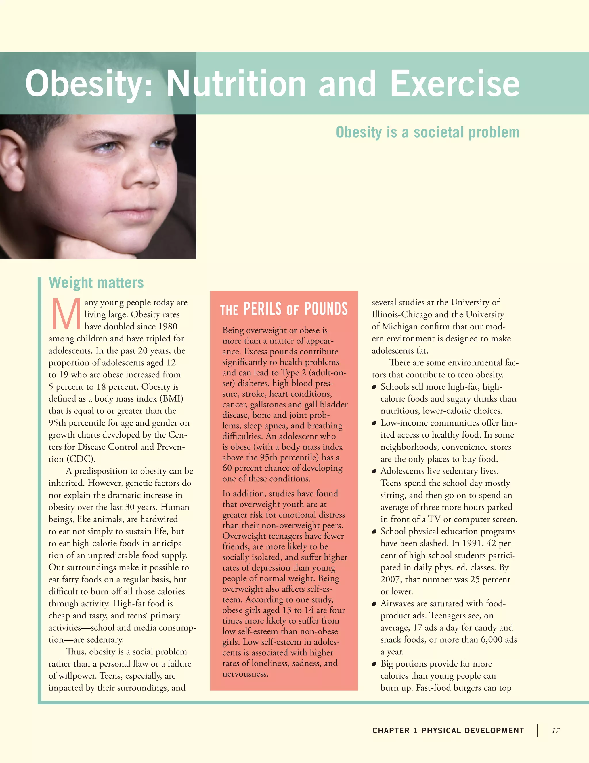 17chapter 1 physical development
M
any young people today are
living large. Obesity rates
have doubled since 1980
among children and have tripled for
adolescents. In the past 20 years, the
proportion of adolescents aged 12
to 19 who are obese increased from
5 percent to 18 percent. Obesity is
defined as a body mass index (BMI)
that is equal to or greater than the
95th percentile for age and gender on
growth charts developed by the Cen-
ters for Disease Control and Preven-
tion (CDC).
A predisposition to obesity can be
inherited. However, genetic factors do
not explain the dramatic increase in
obesity over the last 30 years. Human
beings, like animals, are hardwired
to eat not simply to sustain life, but
to eat high-calorie foods in anticipa-
tion of an unpredictable food supply.
Our surroundings make it possible to
eat fatty foods on a regular basis, but
difficult to burn off all those calories
through activity. High-fat food is
cheap and tasty, and teens’ primary
activities—school and media consump-
tion—are sedentary.
Thus, obesity is a social problem
rather than a personal flaw or a failure
of willpower. Teens, especially, are
impacted by their surroundings, and
several studies at the University of
Illinois-Chicago and the University
of Michigan confirm that our mod-
ern environment is designed to make
adolescents fat.
There are some environmental fac-
tors that contribute to teen obesity.
	 Schools sell more high-fat, high-
calorie foods and sugary drinks than
nutritious, lower-calorie choices.
	 Low-income communities offer lim-
ited access to healthy food. In some
neighborhoods, convenience stores
are the only places to buy food.
	 Adolescents live sedentary lives.
Teens spend the school day mostly
sitting, and then go on to spend an
average of three more hours parked
in front of a TV or computer screen.
	 School physical education programs
have been slashed. In 1991, 42 per-
cent of high school students partici-
pated in daily phys. ed. classes. By
2007, that number was 25 percent
or lower.
	 Airwaves are saturated with food-
product ads. Teenagers see, on
average, 17 ads a day for candy and
snack foods, or more than 6,000 ads
a year.
	 Big portions provide far more
calories than young people can
burn up. Fast-food burgers can top
Weight matters
The Perils of pounds
Obesity is a societal problem
Obesity: Nutrition and Exercise
Being overweight or obese is
more than a matter of appear-
ance. Excess pounds contribute
significantly to health problems
and can lead to Type 2 (adult-on-
set) diabetes, high blood pres-
sure, stroke, heart conditions,
cancer, gallstones and gall bladder
disease, bone and joint prob-
lems, sleep apnea, and breathing
difficulties. An adolescent who
is obese (with a body mass index
above the 95th percentile) has a
60 percent chance of developing
one of these conditions.
In addition, studies have found
that overweight youth are at
greater risk for emotional distress
than their non-overweight peers.
Overweight teenagers have fewer
friends, are more likely to be
socially isolated, and suffer higher
rates of depression than young
people of normal weight. Being
overweight also affects self-es-
teem. According to one study,
obese girls aged 13 to 14 are four
times more likely to suffer from
low self-esteem than non-obese
girls. Low self-esteem in adoles-
cents is associated with higher
rates of loneliness, sadness, and
nervousness.
 