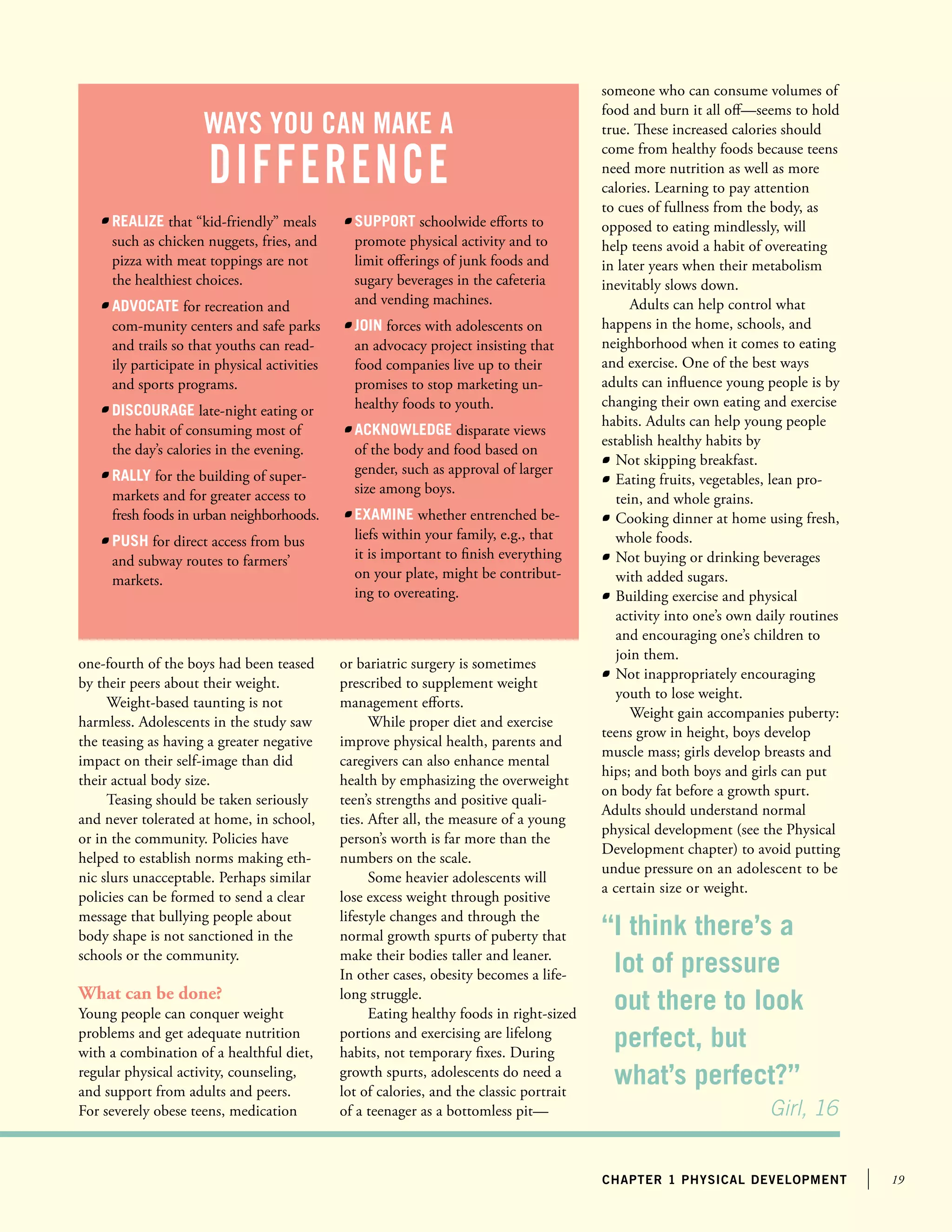 19chapter 1 physical development
one-fourth of the boys had been teased
by their peers about their weight.
Weight-based taunting is not
harmless. Adolescents in the study saw
the teasing as having a greater negative
impact on their self-image than did
their actual body size.
Teasing should be taken seriously
and never tolerated at home, in school,
or in the community. Policies have
helped to establish norms making eth-
nic slurs unacceptable. Perhaps similar
policies can be formed to send a clear
message that bullying people about
body shape is not sanctioned in the
schools or the community.
What can be done?
Young people can conquer weight
problems and get adequate nutrition
with a combination of a healthful diet,
regular physical activity, counseling,
and support from adults and peers.
For severely obese teens, medication
or bariatric surgery is sometimes
prescribed to supplement weight
management efforts.
While proper diet and exercise
improve physical health, parents and
caregivers can also enhance mental
health by emphasizing the overweight
teen’s strengths and positive quali-
ties. After all, the measure of a young
person’s worth is far more than the
numbers on the scale.
Some heavier adolescents will
lose excess weight through positive
lifestyle changes and through the
normal growth spurts of puberty that
make their bodies taller and leaner.
In other cases, obesity becomes a life-
long struggle.
Eating healthy foods in right-sized
portions and exercising are lifelong
habits, not temporary fixes. During
growth spurts, adolescents do need a
lot of calories, and the classic portrait
of a teenager as a bottomless pit—
someone who can consume volumes of
food and burn it all off—seems to hold
true. These increased calories should
come from healthy foods because teens
need more nutrition as well as more
calories. Learning to pay attention
to cues of fullness from the body, as
opposed to eating mindlessly, will
help teens avoid a habit of overeating
in later years when their metabolism
inevitably slows down.
Adults can help control what
happens in the home, schools, and
neighborhood when it comes to eating
and exercise. One of the best ways
adults can influence young people is by
changing their own eating and exercise
habits. Adults can help young people
establish healthy habits by
	 Not skipping breakfast.
	 Eating fruits, vegetables, lean pro-
tein, and whole grains.
	 Cooking dinner at home using fresh,
whole foods.
	 Not buying or drinking beverages
with added sugars.
	 Building exercise and physical
activity into one’s own daily routines
and encouraging one’s children to
join them.
	 Not inappropriately encouraging
youth to lose weight.
Weight gain accompanies puberty:
teens grow in height, boys develop
muscle mass; girls develop breasts and
hips; and both boys and girls can put
on body fat before a growth spurt.
Adults should understand normal
physical development (see the Physical
Development chapter) to avoid putting
undue pressure on an adolescent to be
a certain size or weight.
ways you can make a
difference
	 Realize that “kid-friendly” meals
such as chicken nuggets, fries, and
pizza with meat toppings are not
the healthiest choices.
	 advocate for recreation and
com-munity centers and safe parks
and trails so that youths can read-
ily participate in physical activities
and sports programs.
	 Discourage late-night eating or
the habit of consuming most of
the day’s calories in the evening.
	 Rally for the building of super-
markets and for greater access to
fresh foods in urban neighborhoods.
	 Push for direct access from bus
and subway routes to farmers’
markets.
	 Support schoolwide efforts to
promote physical activity and to
limit offerings of junk foods and
sugary beverages in the cafeteria
and vending machines.
	 Join forces with adolescents on
an advocacy project insisting that
food companies live up to their
promises to stop marketing un-
healthy foods to youth.
	 Acknowledge disparate views
of the body and food based on
gender, such as approval of larger
size among boys.
	 Examine whether entrenched be-
liefs within your family, e.g., that
it is important to finish everything
on your plate, might be contribut-
ing to overeating.
“I think there’s a
lot of pressure
out there to look
perfect, but
what’s perfect?”
			 Girl, 16
 