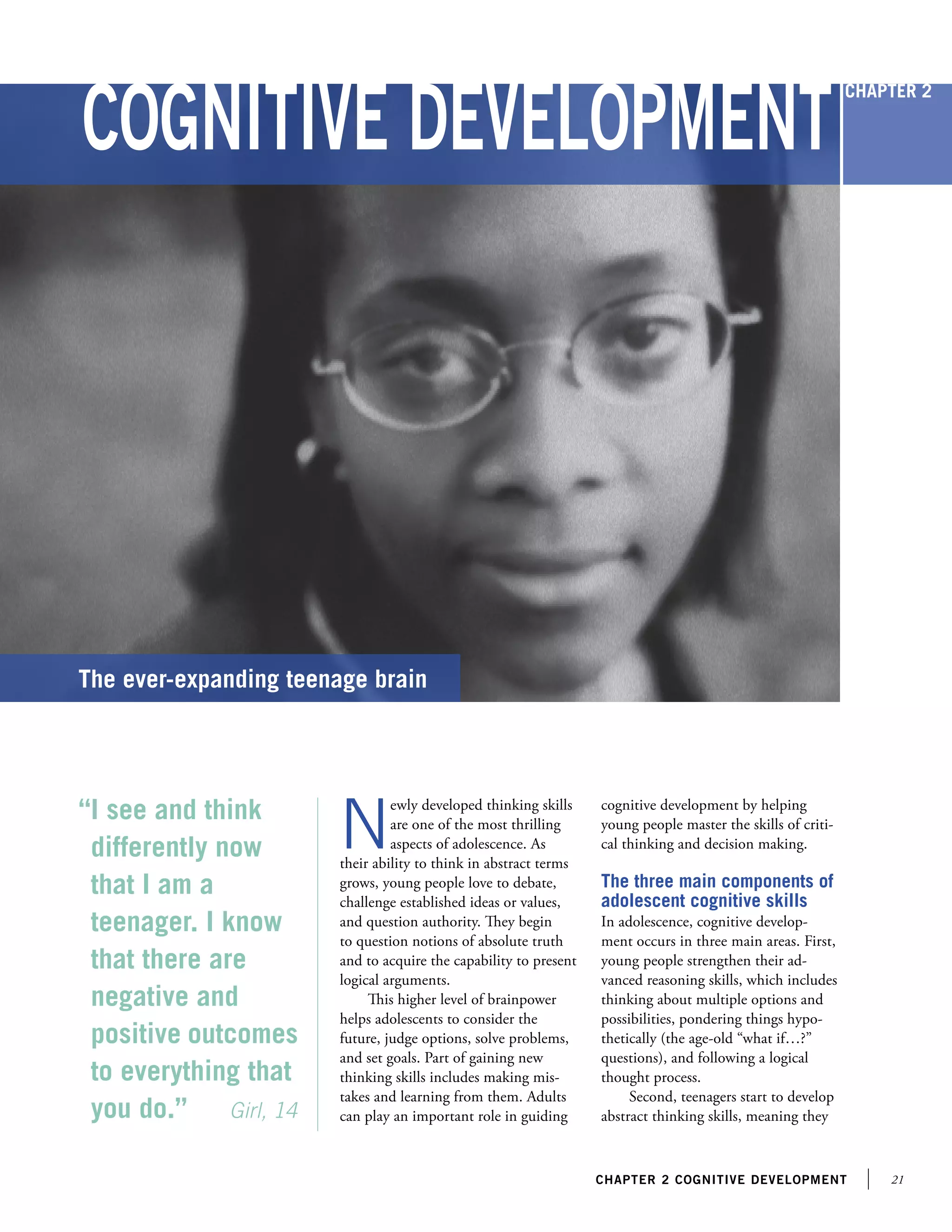 21chapter 2 Cognitive development
Cognitive Development
“I see and think
differently now
that I am a
teenager. I know
that there are
negative and
positive outcomes
to everything that
you do.”	 Girl, 14
The ever-expanding teenage brain
N
ewly developed thinking skills
are one of the most thrilling
aspects of adolescence. As
their ability to think in abstract terms
grows, young people love to debate,
challenge established ideas or values,
and question authority. They begin
to question notions of absolute truth
and to acquire the capability to present
logical arguments.
This higher level of brainpower
helps adolescents to consider the
future, judge options, solve problems,
and set goals. Part of gaining new
thinking skills includes making mis-
takes and learning from them. Adults
can play an important role in guiding
cognitive development by helping
young people master the skills of criti-
cal thinking and decision making.
The three main components of
adolescent cognitive skills
In adolescence, cognitive develop-
ment occurs in three main areas. First,
young people strengthen their ad-
vanced reasoning skills, which includes
thinking about multiple options and
possibilities, pondering things hypo-
thetically (the age-old “what if…?”
questions), and following a logical
thought process.
Second, teenagers start to develop
abstract thinking skills, meaning they
Chapter 2
 