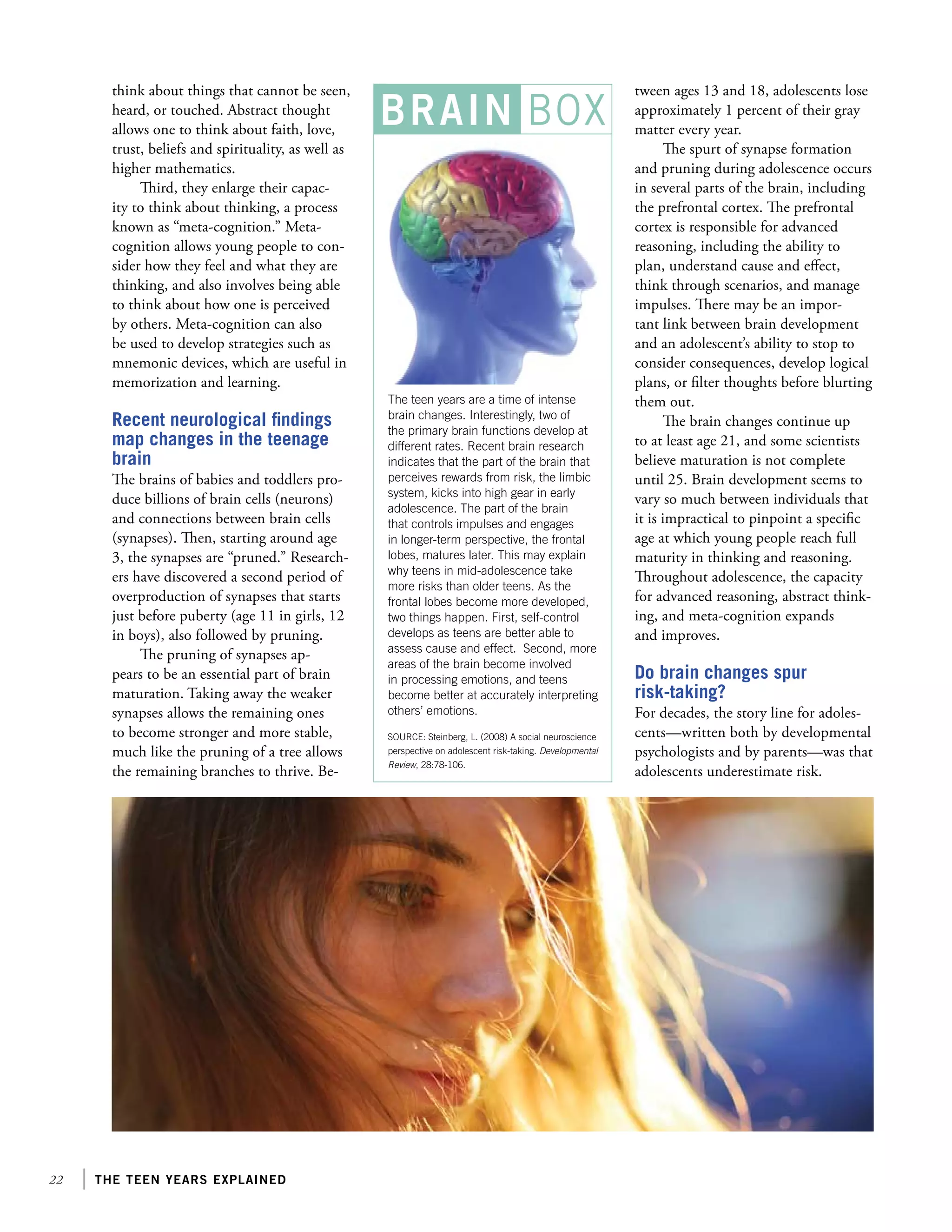 22 the teen years explained
think about things that cannot be seen,
heard, or touched. Abstract thought
allows one to think about faith, love,
trust, beliefs and spirituality, as well as
higher mathematics.
Third, they enlarge their capac-
ity to think about thinking, a process
known as “meta-cognition.” Meta-
cognition allows young people to con-
sider how they feel and what they are
thinking, and also involves being able
to think about how one is perceived
by others. Meta-cognition can also
be used to develop strategies such as
mnemonic devices, which are useful in
memorization and learning.
Recent neurological findings
map changes in the teenage
brain
The brains of babies and toddlers pro-
duce billions of brain cells (neurons)
and connections between brain cells
(synapses). Then, starting around age
3, the synapses are “pruned.” Research-
ers have discovered a second period of
overproduction of synapses that starts
just before puberty (age 11 in girls, 12
in boys), also followed by pruning.
The pruning of synapses ap-
pears to be an essential part of brain
maturation. Taking away the weaker
synapses allows the remaining ones
to become stronger and more stable,
much like the pruning of a tree allows
the remaining branches to thrive. Be-
tween ages 13 and 18, adolescents lose
approximately 1 percent of their gray
matter every year.
The spurt of synapse formation
and pruning during adolescence occurs
in several parts of the brain, including
the prefrontal cortex. The prefrontal
cortex is responsible for advanced
reasoning, including the ability to
plan, understand cause and effect,
think through scenarios, and manage
impulses. There may be an impor-
tant link between brain development
and an adolescent’s ability to stop to
consider consequences, develop logical
plans, or filter thoughts before blurting
them out.
The brain changes continue up
to at least age 21, and some scientists
believe maturation is not complete
until 25. Brain development seems to
vary so much between individuals that
it is impractical to pinpoint a specific
age at which young people reach full
maturity in thinking and reasoning.
Throughout adolescence, the capacity
for advanced reasoning, abstract think-
ing, and meta-cognition expands
and improves.
Do brain changes spur
risk-taking?
For decades, the story line for adoles-
cents—written both by developmental
psychologists and by parents—was that
adolescents underestimate risk.
The teen years are a time of intense
brain changes. Interestingly, two of
the primary brain functions develop at
different rates. Recent brain research
indicates that the part of the brain that
perceives rewards from risk, the limbic
system, kicks into high gear in early
adolescence. The part of the brain
that controls impulses and engages
in longer-term perspective, the frontal
lobes, matures later. This may explain
why teens in mid-adolescence take
more risks than older teens. As the
frontal lobes become more developed,
two things happen. First, self-control
develops as teens are better able to
assess cause and effect. Second, more
areas of the brain become involved
in processing emotions, and teens
become better at accurately interpreting
others’ emotions.
SOURCE: Steinberg, L. (2008) A social neuroscience
perspective on adolescent risk-taking. Developmental
Review, 28:78-106.
BRAIN BOX
 