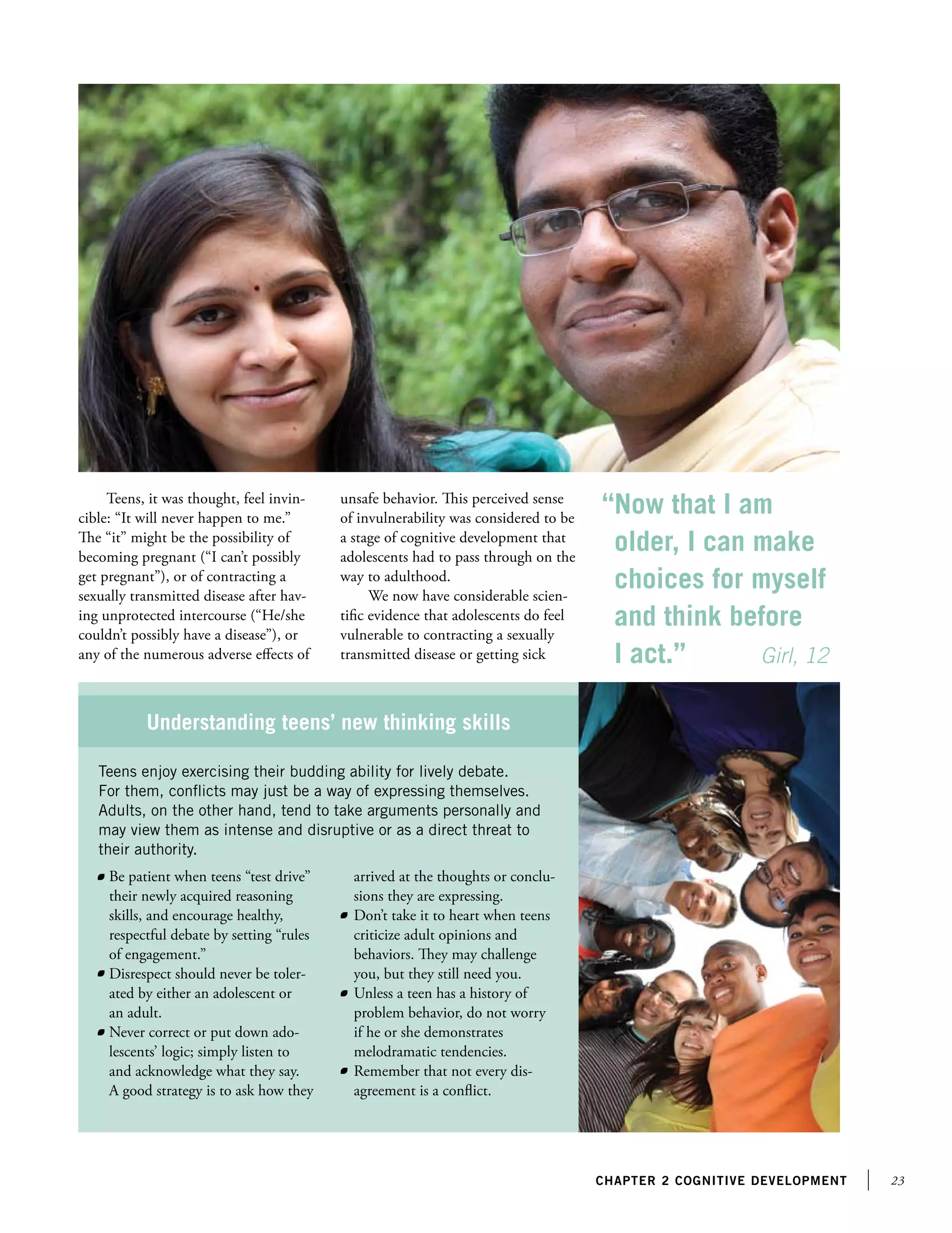 23chapter 2 Cognitive development
Teens, it was thought, feel invin-
cible: “It will never happen to me.”
The “it” might be the possibility of
becoming pregnant (“I can’t possibly
get pregnant”), or of contracting a
sexually transmitted disease after hav-
ing unprotected intercourse (“He/she
couldn’t possibly have a disease”), or
any of the numerous adverse effects of
unsafe behavior. This perceived sense
of invulnerability was considered to be
a stage of cognitive development that
adolescents had to pass through on the
way to adulthood.
We now have considerable scien-
tific evidence that adolescents do feel
vulnerable to contracting a sexually
transmitted disease or getting sick
“Now that I am
older, I can make
choices for myself
and think before
I act.”	 Girl, 12
Teens enjoy exercising their budding ability for lively debate.
For them, conflicts may just be a way of expressing themselves.
Adults, on the other hand, tend to take arguments personally and
may view them as intense and disruptive or as a direct threat to
their authority.
Understanding teens’ new thinking skills
	 Be patient when teens “test drive”
their newly acquired reasoning
skills, and encourage healthy,
respectful debate by setting “rules
of engagement.”
	 Disrespect should never be toler-
ated by either an adolescent or
an adult.
	 Never correct or put down ado-
lescents’ logic; simply listen to
and acknowledge what they say.
A good strategy is to ask how they
arrived at the thoughts or conclu-
sions they are expressing.
	 Don’t take it to heart when teens
criticize adult opinions and
behaviors. They may challenge
you, but they still need you.
	 Unless a teen has a history of
problem behavior, do not worry
if he or she demonstrates
melodramatic tendencies.
	 Remember that not every dis-
agreement is a conflict.
 