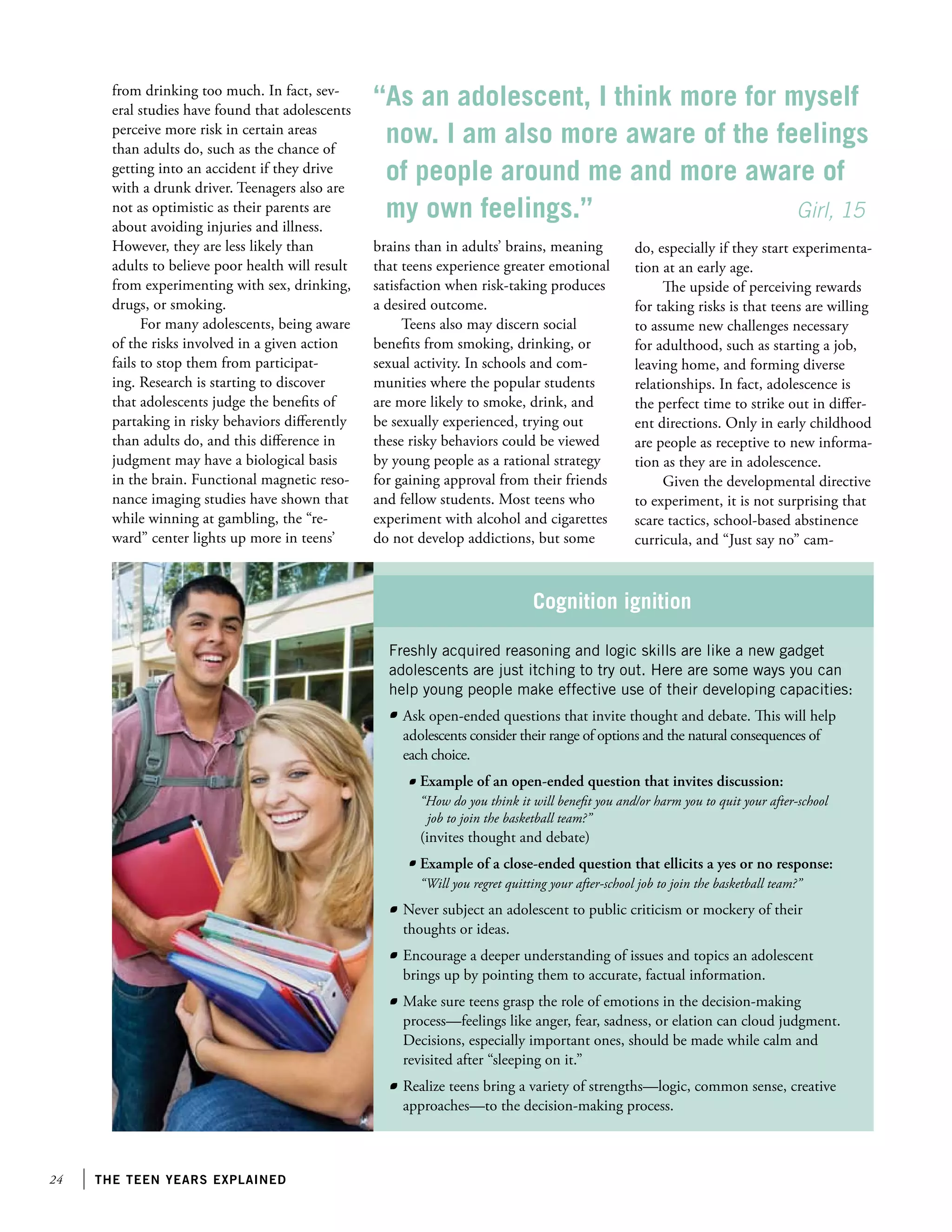24 the teen years explained
Cognition ignition
from drinking too much. In fact, sev-
eral studies have found that adolescents
perceive more risk in certain areas
than adults do, such as the chance of
getting into an accident if they drive
with a drunk driver. Teenagers also are
not as optimistic as their parents are
about avoiding injuries and illness.
However, they are less likely than
adults to believe poor health will result
from experimenting with sex, drinking,
drugs, or smoking.
For many adolescents, being aware
of the risks involved in a given action
fails to stop them from participat-
ing. Research is starting to discover
that adolescents judge the benefits of
partaking in risky behaviors differently
than adults do, and this difference in
judgment may have a biological basis
in the brain. Functional magnetic reso-
nance imaging studies have shown that
while winning at gambling, the “re-
ward” center lights up more in teens’
brains than in adults’ brains, meaning
that teens experience greater emotional
satisfaction when risk-taking produces
a desired outcome.
Teens also may discern social
benefits from smoking, drinking, or
sexual activity. In schools and com-
munities where the popular students
are more likely to smoke, drink, and
be sexually experienced, trying out
these risky behaviors could be viewed
by young people as a rational strategy
for gaining approval from their friends
and fellow students. Most teens who
experiment with alcohol and cigarettes
do not develop addictions, but some
Freshly acquired reasoning and logic skills are like a new gadget
adolescents are just itching to try out. Here are some ways you can
help young people make effective use of their developing capacities:
“As an adolescent, I think more for myself
now. I am also more aware of the feelings
of people around me and more aware of
my own feelings.”				 Girl, 15
do, especially if they start experimenta-
tion at an early age.
The upside of perceiving rewards
for taking risks is that teens are willing
to assume new challenges necessary
for adulthood, such as starting a job,
leaving home, and forming diverse
relationships. In fact, adolescence is
the perfect time to strike out in differ-
ent directions. Only in early childhood
are people as receptive to new informa-
tion as they are in adolescence.
Given the developmental directive
to experiment, it is not surprising that
scare tactics, school-based abstinence
curricula, and “Just say no” cam-
	 Ask open-ended questions that invite thought and debate. This will help
adolescents consider their range of options and the natural consequences of
each choice.
		Example of an open-ended question that invites discussion:
		 “How do you think it will benefit you and/or harm you to quit your after-school
		 job to join the basketball team?”
		 (invites thought and debate)
		Example of a close-ended question that ellicits a yes or no response:
		 “Will you regret quitting your after-school job to join the basketball team?”
	 Never subject an adolescent to public criticism or mockery of their
thoughts or ideas.
	 Encourage a deeper understanding of issues and topics an adolescent
brings up by pointing them to accurate, factual information.
	 Make sure teens grasp the role of emotions in the decision-making
process—feelings like anger, fear, sadness, or elation can cloud judgment.
Decisions, especially important ones, should be made while calm and
revisited after “sleeping on it.”
	 Realize teens bring a variety of strengths—logic, common sense, creative
approaches—to the decision-making process.
 