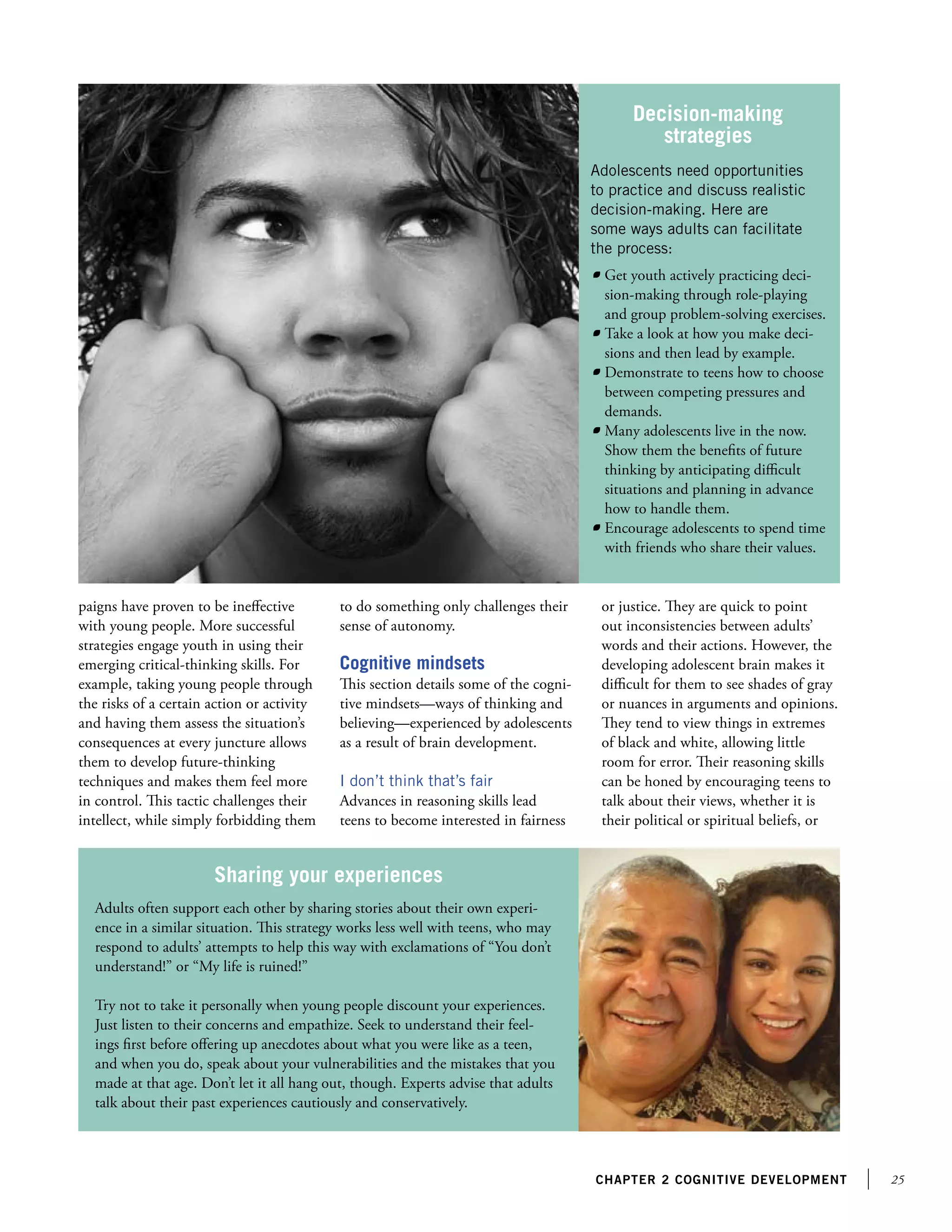 25chapter 2 Cognitive development
paigns have proven to be ineffective
with young people. More successful
strategies engage youth in using their
emerging critical-thinking skills. For
example, taking young people through
the risks of a certain action or activity
and having them assess the situation’s
consequences at every juncture allows
them to develop future-thinking
techniques and makes them feel more
in control. This tactic challenges their
intellect, while simply forbidding them
Adolescents need opportunities
to practice and discuss realistic
decision-making. Here are
some ways adults can facilitate
the process:
	 Get youth actively practicing deci-
sion-making through role-playing
and group problem-solving exercises.
	 Take a look at how you make deci-
sions and then lead by example.
	 Demonstrate to teens how to choose
between competing pressures and
demands.
	 Many adolescents live in the now.
Show them the benefits of future
thinking by anticipating difficult
situations and planning in advance
how to handle them.
	 Encourage adolescents to spend time
with friends who share their values.
Decision-making
strategies
Adults often support each other by sharing stories about their own experi-
ence in a similar situation. This strategy works less well with teens, who may
respond to adults’ attempts to help this way with exclamations of “You don’t
understand!” or “My life is ruined!”
Try not to take it personally when young people discount your experiences.
Just listen to their concerns and empathize. Seek to understand their feel-
ings first before offering up anecdotes about what you were like as a teen,
and when you do, speak about your vulnerabilities and the mistakes that you
made at that age. Don’t let it all hang out, though. Experts advise that adults
talk about their past experiences cautiously and conservatively.
Sharing your experiences
to do something only challenges their
sense of autonomy.
Cognitive mindsets
This section details some of the cogni-
tive mindsets—ways of thinking and
believing—experienced by adolescents
as a result of brain development.
I don’t think that’s fair
Advances in reasoning skills lead
teens to become interested in fairness
or justice. They are quick to point
out inconsistencies between adults’
words and their actions. However, the
developing adolescent brain makes it
difficult for them to see shades of gray
or nuances in arguments and opinions.
They tend to view things in extremes
of black and white, allowing little
room for error. Their reasoning skills
can be honed by encouraging teens to
talk about their views, whether it is
their political or spiritual beliefs, or
 