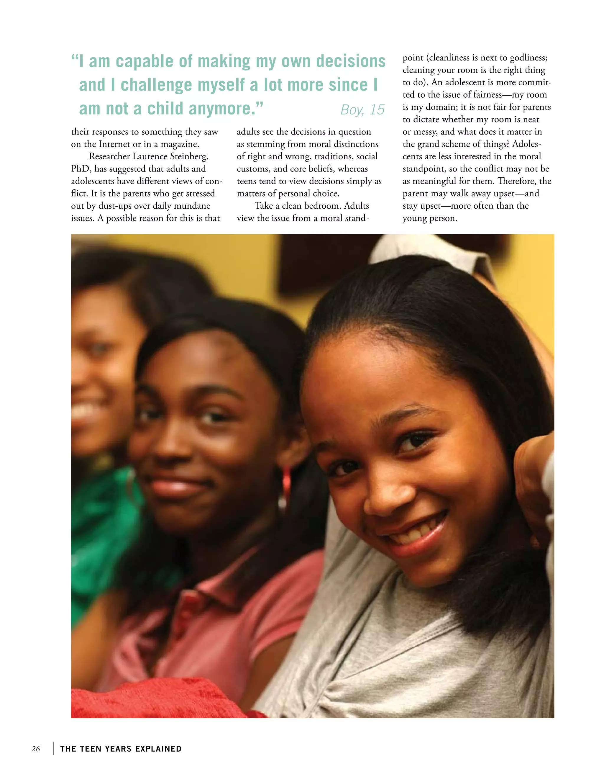 26 the teen years explained
their responses to something they saw
on the Internet or in a magazine.
Researcher Laurence Steinberg,
PhD, has suggested that adults and
adolescents have different views of con-
flict. It is the parents who get stressed
out by dust-ups over daily mundane
issues. A possible reason for this is that
adults see the decisions in question
as stemming from moral distinctions
of right and wrong, traditions, social
customs, and core beliefs, whereas
teens tend to view decisions simply as
matters of personal choice.
Take a clean bedroom. Adults
view the issue from a moral stand-
point (cleanliness is next to godliness;
cleaning your room is the right thing
to do). An adolescent is more commit-
ted to the issue of fairness—my room
is my domain; it is not fair for parents
to dictate whether my room is neat
or messy, and what does it matter in
the grand scheme of things? Adoles-
cents are less interested in the moral
standpoint, so the conflict may not be
as meaningful for them. Therefore, the
parent may walk away upset—and
stay upset—more often than the
young person.
“I am capable of making my own decisions
and I challenge myself a lot more since I
am not a child anymore.”		 Boy, 15
 