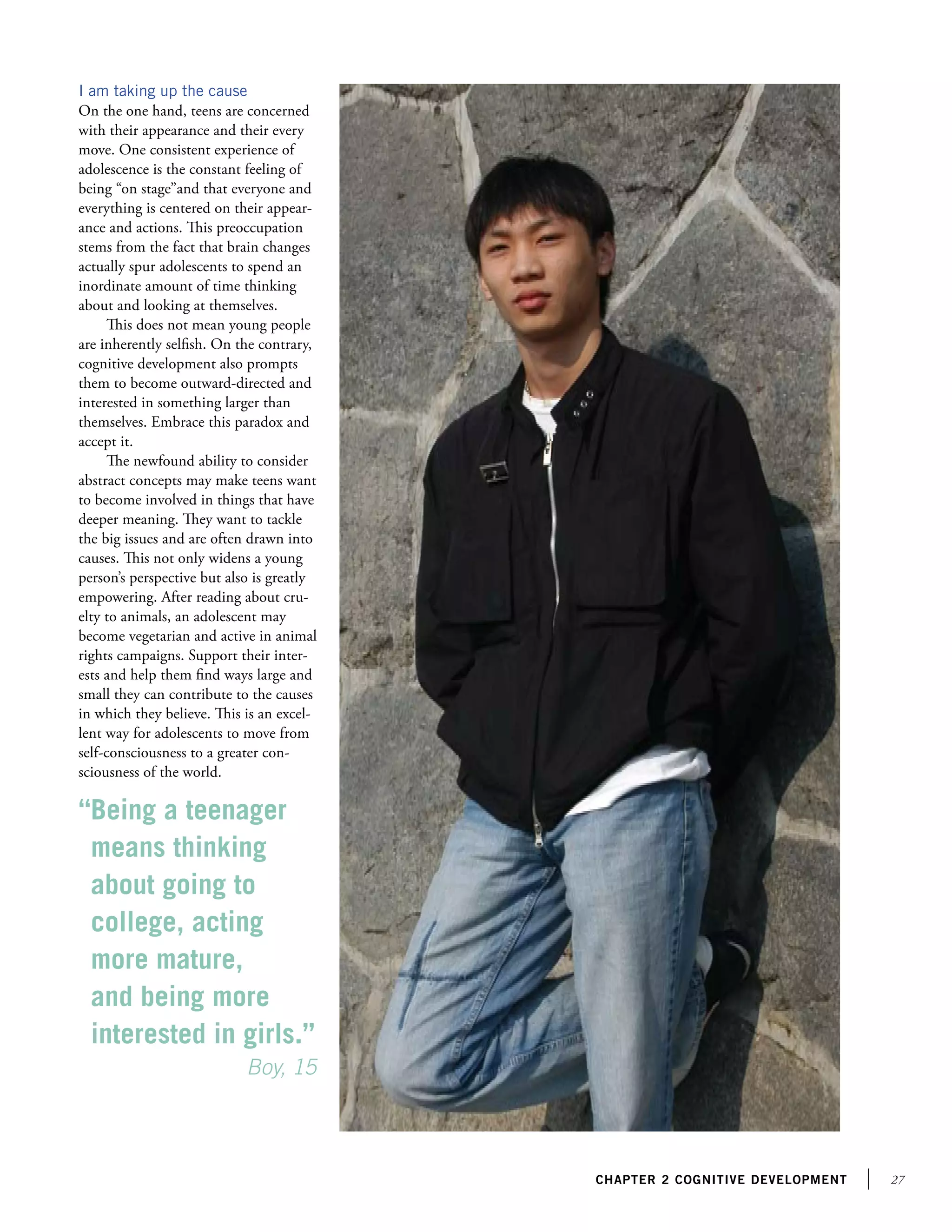 27chapter 2 Cognitive development
I am taking up the cause
On the one hand, teens are concerned
with their appearance and their every
move. One consistent experience of
adolescence is the constant feeling of
being “on stage”and that everyone and
everything is centered on their appear-
ance and actions. This preoccupation
stems from the fact that brain changes
actually spur adolescents to spend an
inordinate amount of time thinking
about and looking at themselves.
This does not mean young people
are inherently selfish. On the contrary,
cognitive development also prompts
them to become outward-directed and
interested in something larger than
themselves. Embrace this paradox and
accept it.
The newfound ability to consider
abstract concepts may make teens want
to become involved in things that have
deeper meaning. They want to tackle
the big issues and are often drawn into
causes. This not only widens a young
person’s perspective but also is greatly
empowering. After reading about cru-
elty to animals, an adolescent may
become vegetarian and active in animal
rights campaigns. Support their inter-
ests and help them find ways large and
small they can contribute to the causes
in which they believe. This is an excel-
lent way for adolescents to move from
self-consciousness to a greater con-
sciousness of the world.
“Being a teenager
means thinking
about going to
college, acting
more mature,
and being more
interested in girls.”	
			 Boy, 15
 