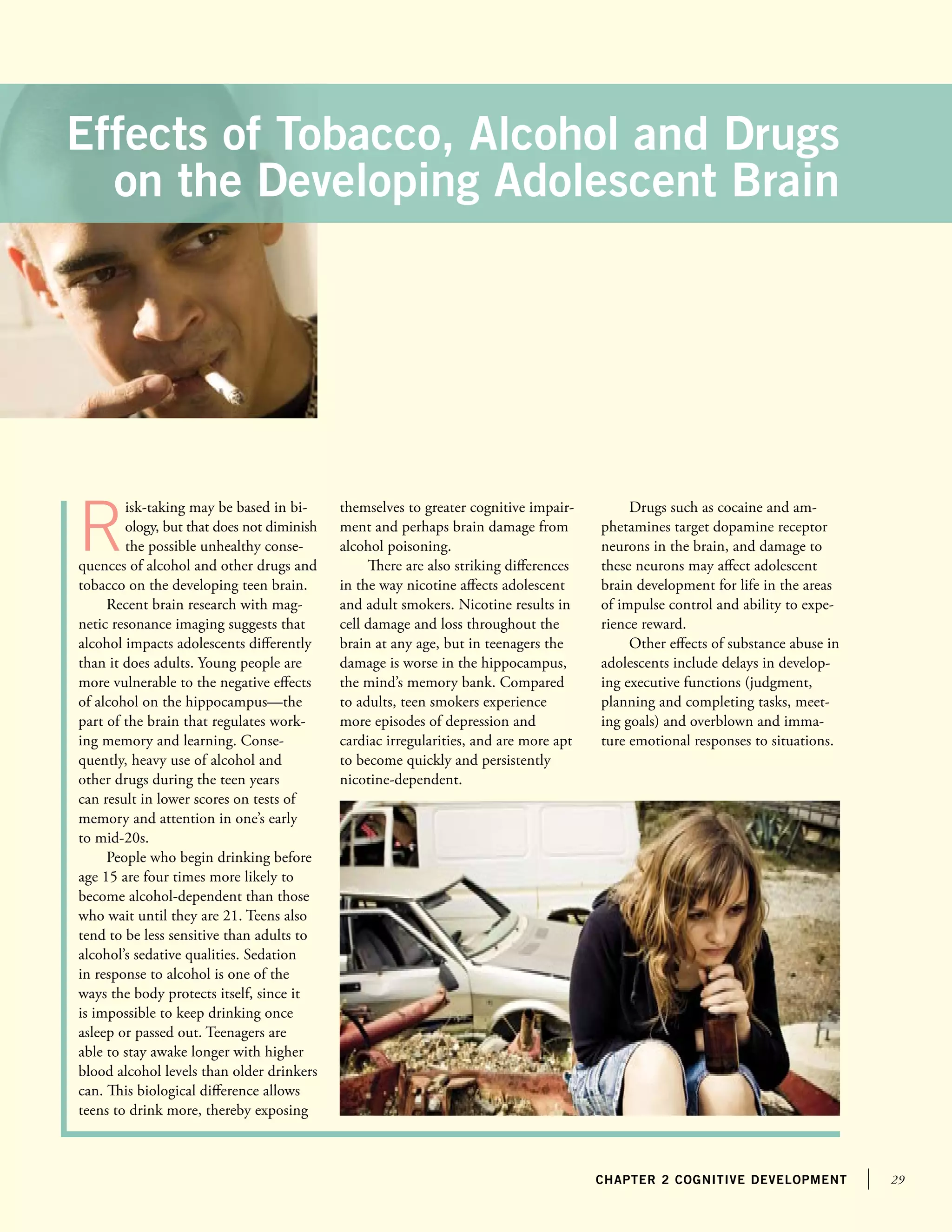 29chapter 2 cognitive development
Effects of Tobacco, Alcohol and Drugs
on the Developing Adolescent Brain
R
isk-taking may be based in bi-
ology, but that does not diminish
the possible unhealthy conse-
quences of alcohol and other drugs and
tobacco on the developing teen brain.
Recent brain research with mag-
netic resonance imaging suggests that
alcohol impacts adolescents differently
than it does adults. Young people are
more vulnerable to the negative effects
of alcohol on the hippocampus—the
part of the brain that regulates work-
ing memory and learning. Conse-
quently, heavy use of alcohol and
other drugs during the teen years
can result in lower scores on tests of
memory and attention in one’s early
to mid-20s.
People who begin drinking before
age 15 are four times more likely to
become alcohol-dependent than those
who wait until they are 21. Teens also
tend to be less sensitive than adults to
alcohol’s sedative qualities. Sedation
in response to alcohol is one of the
ways the body protects itself, since it
is impossible to keep drinking once
asleep or passed out. Teenagers are
able to stay awake longer with higher
blood alcohol levels than older drinkers
can. This biological difference allows
teens to drink more, thereby exposing
themselves to greater cognitive impair-
ment and perhaps brain damage from
alcohol poisoning.
There are also striking differences
in the way nicotine affects adolescent
and adult smokers. Nicotine results in
cell damage and loss throughout the
brain at any age, but in teenagers the
damage is worse in the hippocampus,
the mind’s memory bank. Compared
to adults, teen smokers experience
more episodes of depression and
cardiac irregularities, and are more apt
to become quickly and persistently
nicotine-dependent.
Drugs such as cocaine and am-
phetamines target dopamine receptor
neurons in the brain, and damage to
these neurons may affect adolescent
brain development for life in the areas
of impulse control and ability to expe-
rience reward.
Other effects of substance abuse in
adolescents include delays in develop-
ing executive functions (judgment,
planning and completing tasks, meet-
ing goals) and overblown and imma-
ture emotional responses to situations.
 