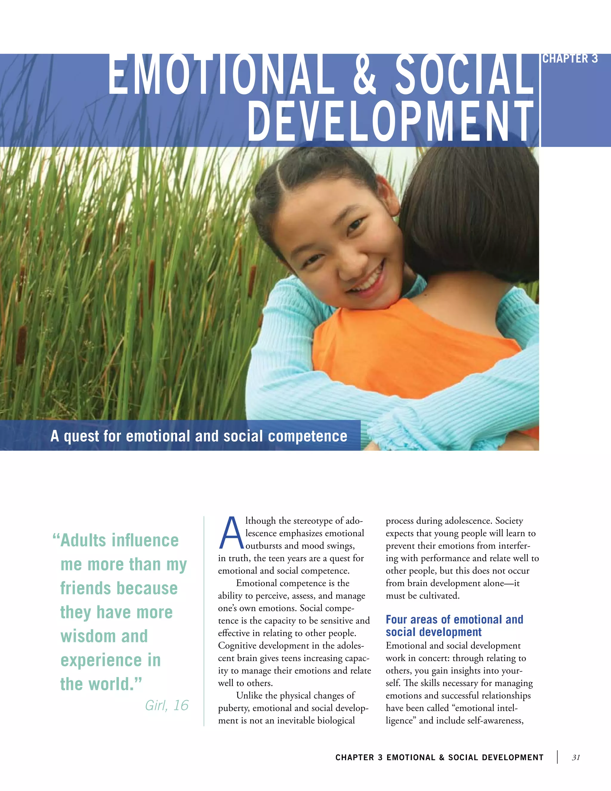 31chapter 3 emotional  social development
Emotional  Social
Development
“Adults influence
me more than my
friends because
they have more
wisdom and
experience in
the world.”
		 Girl, 16
A quest for emotional and social competence
A
lthough the stereotype of ado-
lescence emphasizes emotional
outbursts and mood swings,
in truth, the teen years are a quest for
emotional and social competence.
Emotional competence is the
ability to perceive, assess, and manage
one’s own emotions. Social compe-
tence is the capacity to be sensitive and
effective in relating to other people.
Cognitive development in the adoles-
cent brain gives teens increasing capac-
ity to manage their emotions and relate
well to others.
Unlike the physical changes of
puberty, emotional and social develop-
ment is not an inevitable biological
process during adolescence. Society
expects that young people will learn to
prevent their emotions from interfer-
ing with performance and relate well to
other people, but this does not occur
from brain development alone—it
must be cultivated.
Four areas of emotional and
social development
Emotional and social development
work in concert: through relating to
others, you gain insights into your-
self. The skills necessary for managing
emotions and successful relationships
have been called “emotional intel-
ligence” and include self-awareness,
Chapter 3
 