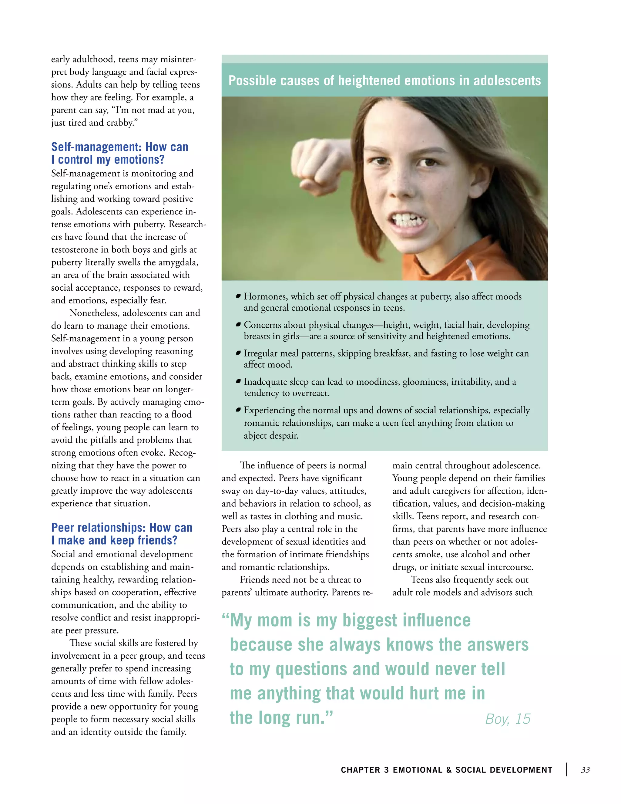 33chapter 3 emotional  social development
early adulthood, teens may misinter-
pret body language and facial expres-
sions. Adults can help by telling teens
how they are feeling. For example, a
parent can say, “I’m not mad at you,
just tired and crabby.”
Self-management: How can
I control my emotions?
Self-management is monitoring and
regulating one’s emotions and estab-
lishing and working toward positive
goals. Adolescents can experience in-
tense emotions with puberty. Research-
ers have found that the increase of
testosterone in both boys and girls at
puberty literally swells the amygdala,
an area of the brain associated with
social acceptance, responses to reward,
and emotions, especially fear.
Nonetheless, adolescents can and
do learn to manage their emotions.
Self-management in a young person
involves using developing reasoning
and abstract thinking skills to step
back, examine emotions, and consider
how those emotions bear on longer-
term goals. By actively managing emo-
tions rather than reacting to a flood
of feelings, young people can learn to
avoid the pitfalls and problems that
strong emotions often evoke. Recog-
nizing that they have the power to
choose how to react in a situation can
greatly improve the way adolescents
experience that situation.
Peer relationships: How can
I make and keep friends?
Social and emotional development
depends on establishing and main-
taining healthy, rewarding relation-
ships based on cooperation, effective
communication, and the ability to
resolve conflict and resist inappropri-
ate peer pressure.
These social skills are fostered by
involvement in a peer group, and teens
generally prefer to spend increasing
amounts of time with fellow adoles-
cents and less time with family. Peers
provide a new opportunity for young
people to form necessary social skills
and an identity outside the family.
“My mom is my biggest influence
because she always knows the answers
to my questions and would never tell
me anything that would hurt me in
the long run.”			 Boy, 15
The influence of peers is normal
and expected. Peers have significant
sway on day-to-day values, attitudes,
and behaviors in relation to school, as
well as tastes in clothing and music.
Peers also play a central role in the
development of sexual identities and
the formation of intimate friendships
and romantic relationships.
Friends need not be a threat to
parents’ ultimate authority. Parents re-
main central throughout adolescence.
Young people depend on their families
and adult caregivers for affection, iden-
tification, values, and decision-making
skills. Teens report, and research con-
firms, that parents have more influence
than peers on whether or not adoles-
cents smoke, use alcohol and other
drugs, or initiate sexual intercourse.
Teens also frequently seek out
adult role models and advisors such
Possible causes of heightened emotions in adolescents
	 Hormones, which set off physical changes at puberty, also affect moods
and general emotional responses in teens.
	 Concerns about physical changes—height, weight, facial hair, developing
breasts in girls—are a source of sensitivity and heightened emotions.
	 Irregular meal patterns, skipping breakfast, and fasting to lose weight can
affect mood.
	 Inadequate sleep can lead to moodiness, gloominess, irritability, and a
tendency to overreact.
	 Experiencing the normal ups and downs of social relationships, especially
romantic relationships, can make a teen feel anything from elation to
abject despair.
 