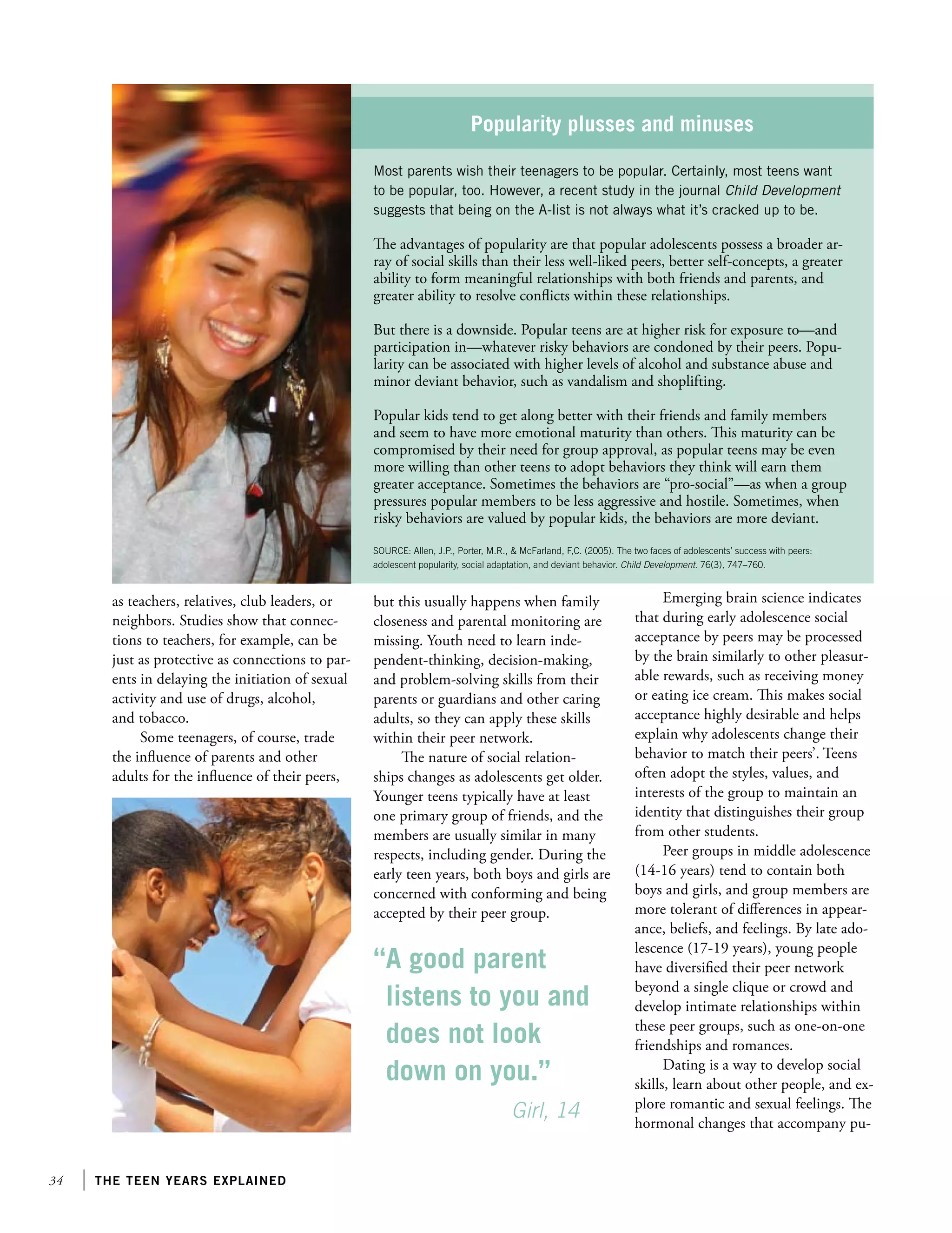 34 the teen years explained
as teachers, relatives, club leaders, or
neighbors. Studies show that connec-
tions to teachers, for example, can be
just as protective as connections to par-
ents in delaying the initiation of sexual
activity and use of drugs, alcohol,
and tobacco.
Some teenagers, of course, trade
the influence of parents and other
adults for the influence of their peers,
Popularity plusses and minuses
Most parents wish their teenagers to be popular. Certainly, most teens want
to be popular, too. However, a recent study in the journal Child Development
suggests that being on the A-list is not always what it’s cracked up to be.
The advantages of popularity are that popular adolescents possess a broader ar-
ray of social skills than their less well-liked peers, better self-concepts, a greater
ability to form meaningful relationships with both friends and parents, and
greater ability to resolve conflicts within these relationships.
But there is a downside. Popular teens are at higher risk for exposure to—and
participation in—whatever risky behaviors are condoned by their peers. Popu-
larity can be associated with higher levels of alcohol and substance abuse and
minor deviant behavior, such as vandalism and shoplifting.
Popular kids tend to get along better with their friends and family members
and seem to have more emotional maturity than others. This maturity can be
compromised by their need for group approval, as popular teens may be even
more willing than other teens to adopt behaviors they think will earn them
greater acceptance. Sometimes the behaviors are “pro-social”—as when a group
pressures popular members to be less aggressive and hostile. Sometimes, when
risky behaviors are valued by popular kids, the behaviors are more deviant.
SOURCE: Allen, J.P., Porter, M.R.,  McFarland, F,C. (2005). The two faces of adolescents’ success with peers:
adolescent popularity, social adaptation, and deviant behavior. Child Development. 76(3), 747–760.
but this usually happens when family
closeness and parental monitoring are
missing. Youth need to learn inde-
pendent-thinking, decision-making,
and problem-solving skills from their
parents or guardians and other caring
adults, so they can apply these skills
within their peer network.
The nature of social relation-
ships changes as adolescents get older.
Younger teens typically have at least
one primary group of friends, and the
members are usually similar in many
respects, including gender. During the
early teen years, both boys and girls are
concerned with conforming and being
accepted by their peer group.
Emerging brain science indicates
that during early adolescence social
acceptance by peers may be processed
by the brain similarly to other pleasur-
able rewards, such as receiving money
or eating ice cream. This makes social
acceptance highly desirable and helps
explain why adolescents change their
behavior to match their peers’. Teens
often adopt the styles, values, and
interests of the group to maintain an
identity that distinguishes their group
from other students.
Peer groups in middle adolescence
(14-16 years) tend to contain both
boys and girls, and group members are
more tolerant of differences in appear-
ance, beliefs, and feelings. By late ado-
lescence (17-19 years), young people
have diversified their peer network
beyond a single clique or crowd and
develop intimate relationships within
these peer groups, such as one-on-one
friendships and romances.
Dating is a way to develop social
skills, learn about other people, and ex-
plore romantic and sexual feelings. The
hormonal changes that accompany pu-
“A good parent
listens to you and
does not look
down on you.”
		 Girl, 14
 