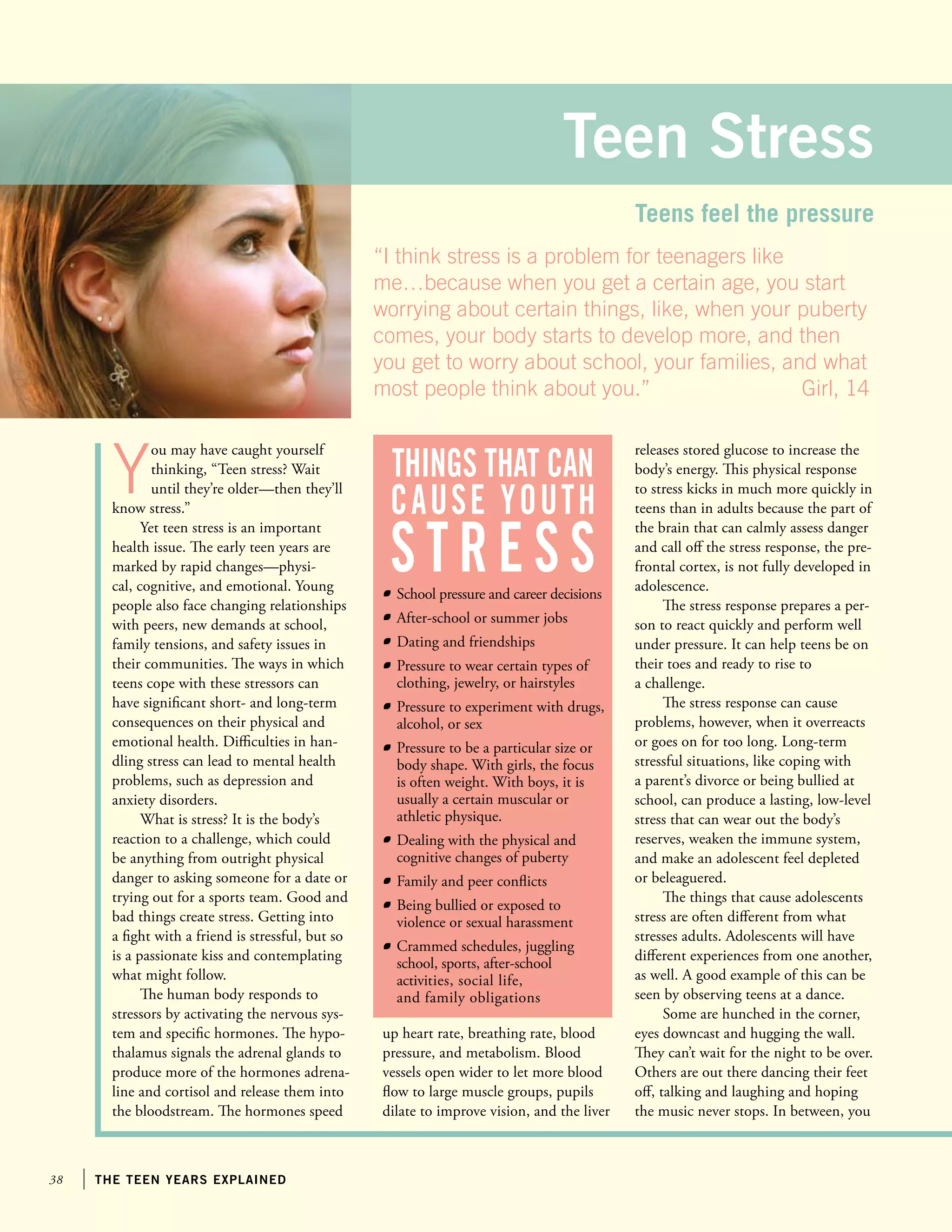 38 the teen years explained
Y
ou may have caught yourself
thinking, “Teen stress? Wait
until they’re older—then they’ll
know stress.”
Yet teen stress is an important
health issue. The early teen years are
marked by rapid changes—physi-
cal, cognitive, and emotional. Young
people also face changing relationships
with peers, new demands at school,
family tensions, and safety issues in
their communities. The ways in which
teens cope with these stressors can
have significant short- and long-term
consequences on their physical and
emotional health. Difficulties in han-
dling stress can lead to mental health
problems, such as depression and
anxiety disorders.
What is stress? It is the body’s
reaction to a challenge, which could
be anything from outright physical
danger to asking someone for a date or
trying out for a sports team. Good and
bad things create stress. Getting into
a fight with a friend is stressful, but so
is a passionate kiss and contemplating
what might follow.
The human body responds to
stressors by activating the nervous sys-
tem and specific hormones. The hypo-
thalamus signals the adrenal glands to
produce more of the hormones adrena-
line and cortisol and release them into
the bloodstream. The hormones speed
releases stored glucose to increase the
body’s energy. This physical response
to stress kicks in much more quickly in
teens than in adults because the part of
the brain that can calmly assess danger
and call off the stress response, the pre-
frontal cortex, is not fully developed in
adolescence.
The stress response prepares a per-
son to react quickly and perform well
under pressure. It can help teens be on
their toes and ready to rise to
a challenge.
The stress response can cause
problems, however, when it overreacts
or goes on for too long. Long-term
stressful situations, like coping with
a parent’s divorce or being bullied at
school, can produce a lasting, low-level
stress that can wear out the body’s
reserves, weaken the immune system,
and make an adolescent feel depleted
or beleaguered.
The things that cause adolescents
stress are often different from what
stresses adults. Adolescents will have
different experiences from one another,
as well. A good example of this can be
seen by observing teens at a dance.
Some are hunched in the corner,
eyes downcast and hugging the wall.
They can’t wait for the night to be over.
Others are out there dancing their feet
off, talking and laughing and hoping
the music never stops. In between, you
Teen Stress
Teens feel the pressure
	 School pressure and career decisions
	 After-school or summer jobs
	 Dating and friendships
	 Pressure to wear certain types of
clothing, jewelry, or hairstyles
	 Pressure to experiment with drugs,
alcohol, or sex
	 Pressure to be a particular size or
body shape. With girls, the focus
is often weight. With boys, it is
usually a certain muscular or
athletic physique.
	 Dealing with the physical and
cognitive changes of puberty
	 Family and peer conflicts
	 Being bullied or exposed to
violence or sexual harassment
	 Crammed schedules, juggling
school, sports, after-school
activities, social life,
and family obligations
things that can
cause youth
stress
up heart rate, breathing rate, blood
pressure, and metabolism. Blood
vessels open wider to let more blood
flow to large muscle groups, pupils
dilate to improve vision, and the liver
“I think stress is a problem for teenagers like
me…because when you get a certain age, you start
worrying about certain things, like, when your puberty
comes, your body starts to develop more, and then
you get to worry about school, your families, and what
most people think about you.”			 Girl, 14
 