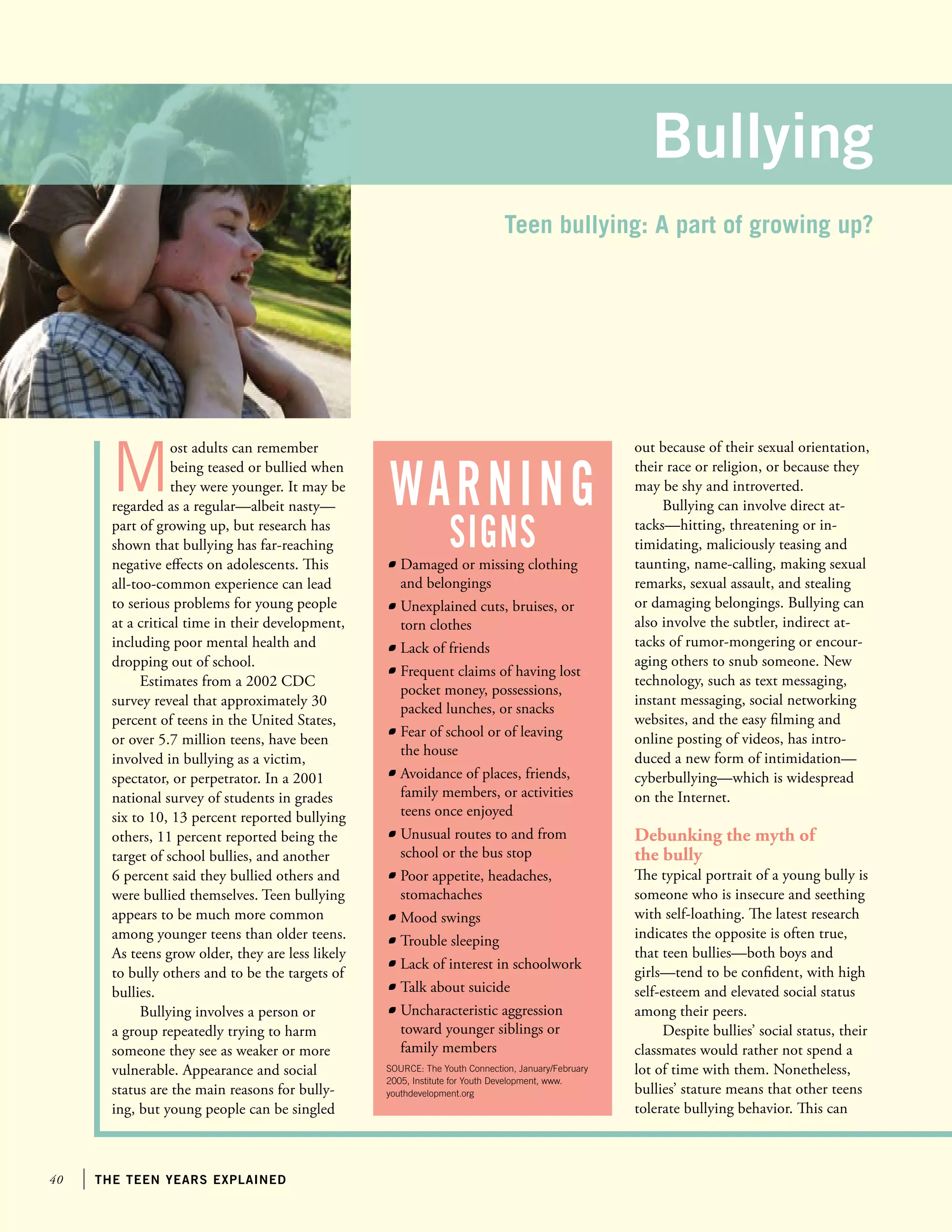 40 the teen years explained
M
ost adults can remember
being teased or bullied when
they were younger. It may be
regarded as a regular—albeit nasty—
part of growing up, but research has
shown that bullying has far-reaching
negative effects on adolescents. This
all-too-common experience can lead
to serious problems for young people
at a critical time in their development,
including poor mental health and
dropping out of school.
Estimates from a 2002 CDC
survey reveal that approximately 30
percent of teens in the United States,
or over 5.7 million teens, have been
involved in bullying as a victim,
spectator, or perpetrator. In a 2001
national survey of students in grades
six to 10, 13 percent reported bullying
others, 11 percent reported being the
target of school bullies, and another
6 percent said they bullied others and
were bullied themselves. Teen bullying
appears to be much more common
among younger teens than older teens.
As teens grow older, they are less likely
to bully others and to be the targets of
bullies.
Bullying involves a person or
a group repeatedly trying to harm
someone they see as weaker or more
vulnerable. Appearance and social
status are the main reasons for bully-
ing, but young people can be singled
out because of their sexual orientation,
their race or religion, or because they
may be shy and introverted.
Bullying can involve direct at-
tacks—hitting, threatening or in-
timidating, maliciously teasing and
taunting, name-calling, making sexual
remarks, sexual assault, and stealing
or damaging belongings. Bullying can
also involve the subtler, indirect at-
tacks of rumor-mongering or encour-
aging others to snub someone. New
technology, such as text messaging,
instant messaging, social networking
websites, and the easy filming and
online posting of videos, has intro-
duced a new form of intimidation—
cyberbullying—which is widespread
on the Internet.
Debunking the myth of
the bully
The typical portrait of a young bully is
someone who is insecure and seething
with self-loathing. The latest research
indicates the opposite is often true,
that teen bullies—both boys and
girls—tend to be confident, with high
self-esteem and elevated social status
among their peers.
Despite bullies’ social status, their
classmates would rather not spend a
lot of time with them. Nonetheless,
bullies’ stature means that other teens
tolerate bullying behavior. This can
Bullying
	 Damaged or missing clothing
and belongings
	 Unexplained cuts, bruises, or
torn clothes
	 Lack of friends
	 Frequent claims of having lost
pocket money, possessions,
packed lunches, or snacks
	 Fear of school or of leaving
the house
	 Avoidance of places, friends,
family members, or activities
teens once enjoyed
	 Unusual routes to and from
school or the bus stop
	 Poor appetite, headaches,
stomachaches
	 Mood swings
	 Trouble sleeping
	 Lack of interest in schoolwork
	 Talk about suicide
	 Uncharacteristic aggression
toward younger siblings or
family members
SOURCE: The Youth Connection, January/February
2005, Institute for Youth Development, www.
youthdevelopment.org
warning
signs
Teen bullying: A part of growing up?
 