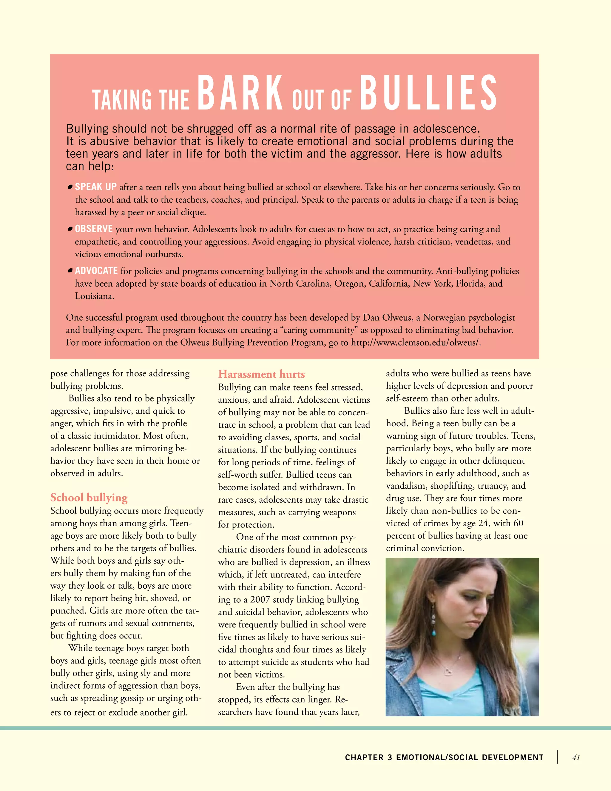 41chapter 3 emotional/social development
Bullying should not be shrugged off as a normal rite of passage in adolescence.
It is abusive behavior that is likely to create emotional and social problems during the
teen years and later in life for both the victim and the aggressor. Here is how adults
can help:
	 Speak up after a teen tells you about being bullied at school or elsewhere. Take his or her concerns seriously. Go to
the school and talk to the teachers, coaches, and principal. Speak to the parents or adults in charge if a teen is being
harassed by a peer or social clique.
	 Observe your own behavior. Adolescents look to adults for cues as to how to act, so practice being caring and
empathetic, and controlling your aggressions. Avoid engaging in physical violence, harsh criticism, vendettas, and
vicious emotional outbursts.
	 Advocate for policies and programs concerning bullying in the schools and the community. Anti-bullying policies
have been adopted by state boards of education in North Carolina, Oregon, California, New York, Florida, and
Louisiana.
One successful program used throughout the country has been developed by Dan Olweus, a Norwegian psychologist
and bullying expert. The program focuses on creating a “caring community” as opposed to eliminating bad behavior.
For more information on the Olweus Bullying Prevention Program, go to http://www.clemson.edu/olweus/.
pose challenges for those addressing
bullying problems.
Bullies also tend to be physically
aggressive, impulsive, and quick to
anger, which fits in with the profile
of a classic intimidator. Most often,
adolescent bullies are mirroring be-
havior they have seen in their home or
observed in adults.
School bullying
School bullying occurs more frequently
among boys than among girls. Teen-
age boys are more likely both to bully
others and to be the targets of bullies.
While both boys and girls say oth-
ers bully them by making fun of the
way they look or talk, boys are more
likely to report being hit, shoved, or
punched. Girls are more often the tar-
gets of rumors and sexual comments,
but fighting does occur.
While teenage boys target both
boys and girls, teenage girls most often
bully other girls, using sly and more
indirect forms of aggression than boys,
such as spreading gossip or urging oth-
ers to reject or exclude another girl.
taking the bark out of Bullies
Harassment hurts
Bullying can make teens feel stressed,
anxious, and afraid. Adolescent victims
of bullying may not be able to concen-
trate in school, a problem that can lead
to avoiding classes, sports, and social
situations. If the bullying continues
for long periods of time, feelings of
self-worth suffer. Bullied teens can
become isolated and withdrawn. In
rare cases, adolescents may take drastic
measures, such as carrying weapons
for protection.
One of the most common psy-
chiatric disorders found in adolescents
who are bullied is depression, an illness
which, if left untreated, can interfere
with their ability to function. Accord-
ing to a 2007 study linking bullying
and suicidal behavior, adolescents who
were frequently bullied in school were
five times as likely to have serious sui-
cidal thoughts and four times as likely
to attempt suicide as students who had
not been victims.
Even after the bullying has
stopped, its effects can linger. Re-
searchers have found that years later,
adults who were bullied as teens have
higher levels of depression and poorer
self-esteem than other adults.
Bullies also fare less well in adult-
hood. Being a teen bully can be a
warning sign of future troubles. Teens,
particularly boys, who bully are more
likely to engage in other delinquent
behaviors in early adulthood, such as
vandalism, shoplifting, truancy, and
drug use. They are four times more
likely than non-bullies to be con-
victed of crimes by age 24, with 60
percent of bullies having at least one
criminal conviction.
 