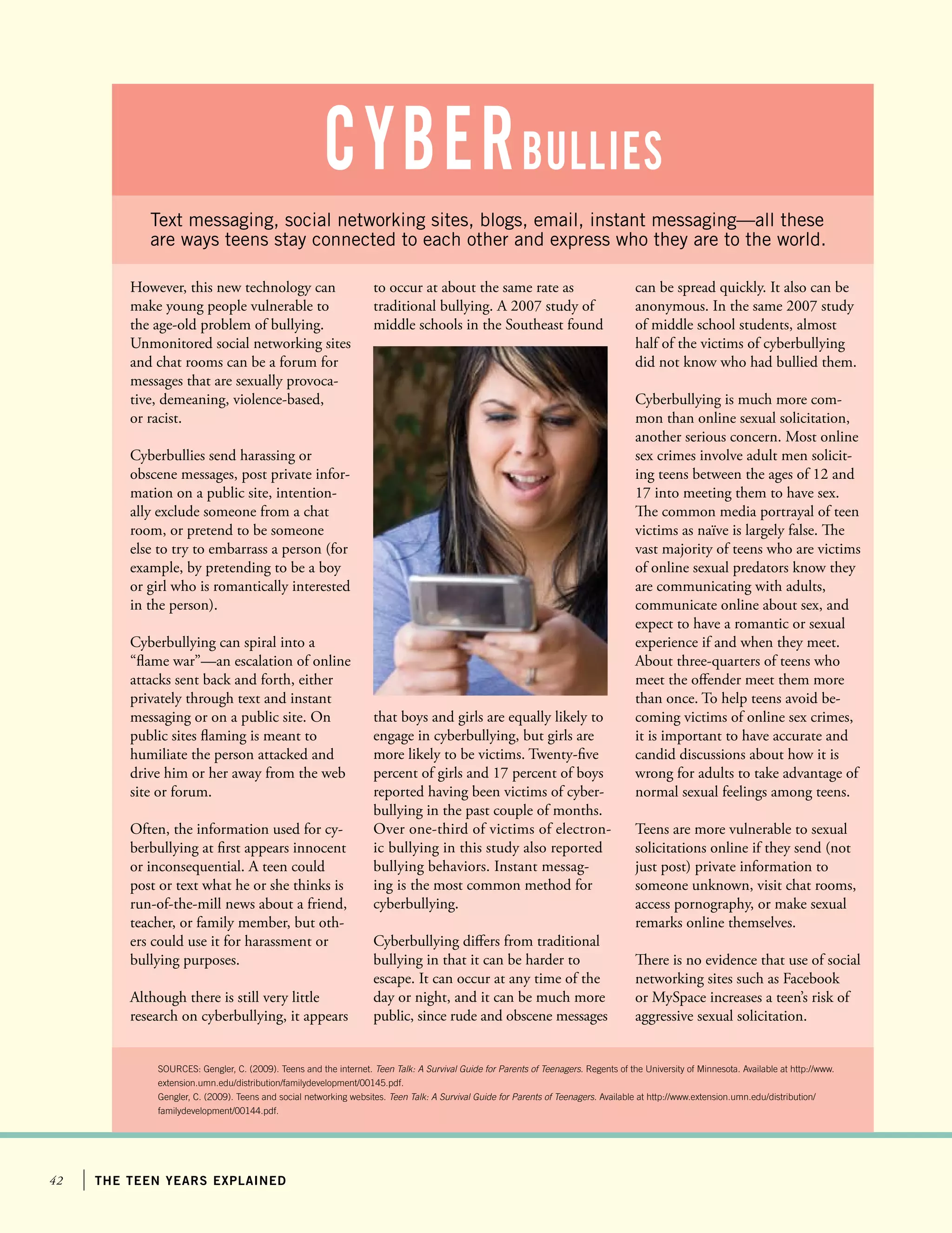 42 the teen years explained
Text messaging, social networking sites, blogs, email, instant messaging—all these
are ways teens stay connected to each other and express who they are to the world.
However, this new technology can
make young people vulnerable to
the age-old problem of bullying.
Unmonitored social networking sites
and chat rooms can be a forum for
messages that are sexually provoca-
tive, demeaning, violence-based,
or racist.
Cyberbullies send harassing or
obscene messages, post private infor-
mation on a public site, intention-
ally exclude someone from a chat
room, or pretend to be someone
else to try to embarrass a person (for
example, by pretending to be a boy
or girl who is romantically interested
in the person).
Cyberbullying can spiral into a
“flame war”—an escalation of online
attacks sent back and forth, either
privately through text and instant
messaging or on a public site. On
public sites flaming is meant to
humiliate the person attacked and
drive him or her away from the web
site or forum.
Often, the information used for cy-
berbullying at first appears innocent
or inconsequential. A teen could
post or text what he or she thinks is
run-of-the-mill news about a friend,
teacher, or family member, but oth-
ers could use it for harassment or
bullying purposes.
Although there is still very little
research on cyberbullying, it appears
SOURCES: Gengler, C. (2009). Teens and the internet. Teen Talk: A Survival Guide for Parents of Teenagers. Regents of the University of Minnesota. Available at http://www.
extension.umn.edu/distribution/familydevelopment/00145.pdf.
Gengler, C. (2009). Teens and social networking websites. Teen Talk: A Survival Guide for Parents of Teenagers. Available at http://www.extension.umn.edu/distribution/
familydevelopment/00144.pdf.
cyberBullies
to occur at about the same rate as
traditional bullying. A 2007 study of
middle schools in the Southeast found
can be spread quickly. It also can be
anonymous. In the same 2007 study
of middle school students, almost
half of the victims of cyberbullying
did not know who had bullied them.
Cyberbullying is much more com-
mon than online sexual solicitation,
another serious concern. Most online
sex crimes involve adult men solicit-
ing teens between the ages of 12 and
17 into meeting them to have sex.
The common media portrayal of teen
victims as naïve is largely false. The
vast majority of teens who are victims
of online sexual predators know they
are communicating with adults,
communicate online about sex, and
expect to have a romantic or sexual
experience if and when they meet.
About three-quarters of teens who
meet the offender meet them more
than once. To help teens avoid be-
coming victims of online sex crimes,
it is important to have accurate and
candid discussions about how it is
wrong for adults to take advantage of
normal sexual feelings among teens.
Teens are more vulnerable to sexual
solicitations online if they send (not
just post) private information to
someone unknown, visit chat rooms,
access pornography, or make sexual
remarks online themselves.
There is no evidence that use of social
networking sites such as Facebook
or MySpace increases a teen’s risk of
aggressive sexual solicitation.
that boys and girls are equally likely to
engage in cyberbullying, but girls are
more likely to be victims. Twenty-five
percent of girls and 17 percent of boys
reported having been victims of cyber-
bullying in the past couple of months.
Over one-third of victims of electron-
ic bullying in this study also reported
bullying behaviors. Instant messag-
ing is the most common method for
cyberbullying.
Cyberbullying differs from traditional
bullying in that it can be harder to
escape. It can occur at any time of the
day or night, and it can be much more
public, since rude and obscene messages
 