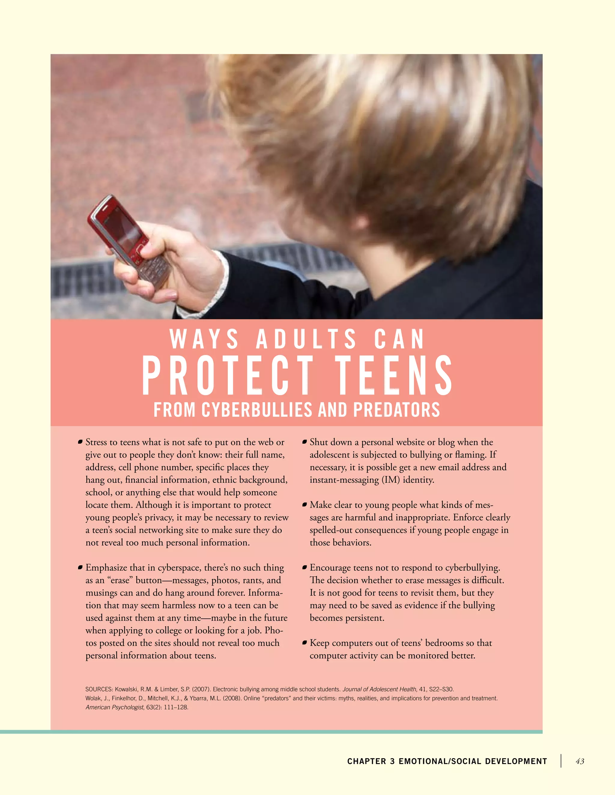 43chapter 3 emotional/social development
	 Stress to teens what is not safe to put on the web or
give out to people they don’t know: their full name,
address, cell phone number, specific places they
hang out, financial information, ethnic background,
school, or anything else that would help someone
locate them. Although it is important to protect
young people’s privacy, it may be necessary to review
a teen’s social networking site to make sure they do
not reveal too much personal information.
	 Emphasize that in cyberspace, there’s no such thing
as an “erase” button—messages, photos, rants, and
musings can and do hang around forever. Informa-
tion that may seem harmless now to a teen can be
used against them at any time—maybe in the future
when applying to college or looking for a job. Pho-
tos posted on the sites should not reveal too much
personal information about teens.
	 Shut down a personal website or blog when the
adolescent is subjected to bullying or flaming. If
necessary, it is possible get a new email address and
instant-messaging (IM) identity.
	 Make clear to young people what kinds of mes-
sages are harmful and inappropriate. Enforce clearly
spelled-out consequences if young people engage in
those behaviors.
	 Encourage teens not to respond to cyberbullying.
The decision whether to erase messages is difficult.
It is not good for teens to revisit them, but they
	 may need to be saved as evidence if the bullying
becomes persistent.
	 Keep computers out of teens’ bedrooms so that
computer activity can be monitored better.
SOURCES: Kowalski, R.M.  Limber, S.P. (2007). Electronic bullying among middle school students. Journal of Adolescent Health, 41, S22–S30.
Wolak, J., Finkelhor, D., Mitchell, K.J.,  Ybarra, M.L. (2008). Online “predators” and their victims: myths, realities, and implications for prevention and treatment.
American Psychologist, 63(2): 111–128.
w a y s a d u l t s c a n
protect teensfrom cyberbullies and predators
 