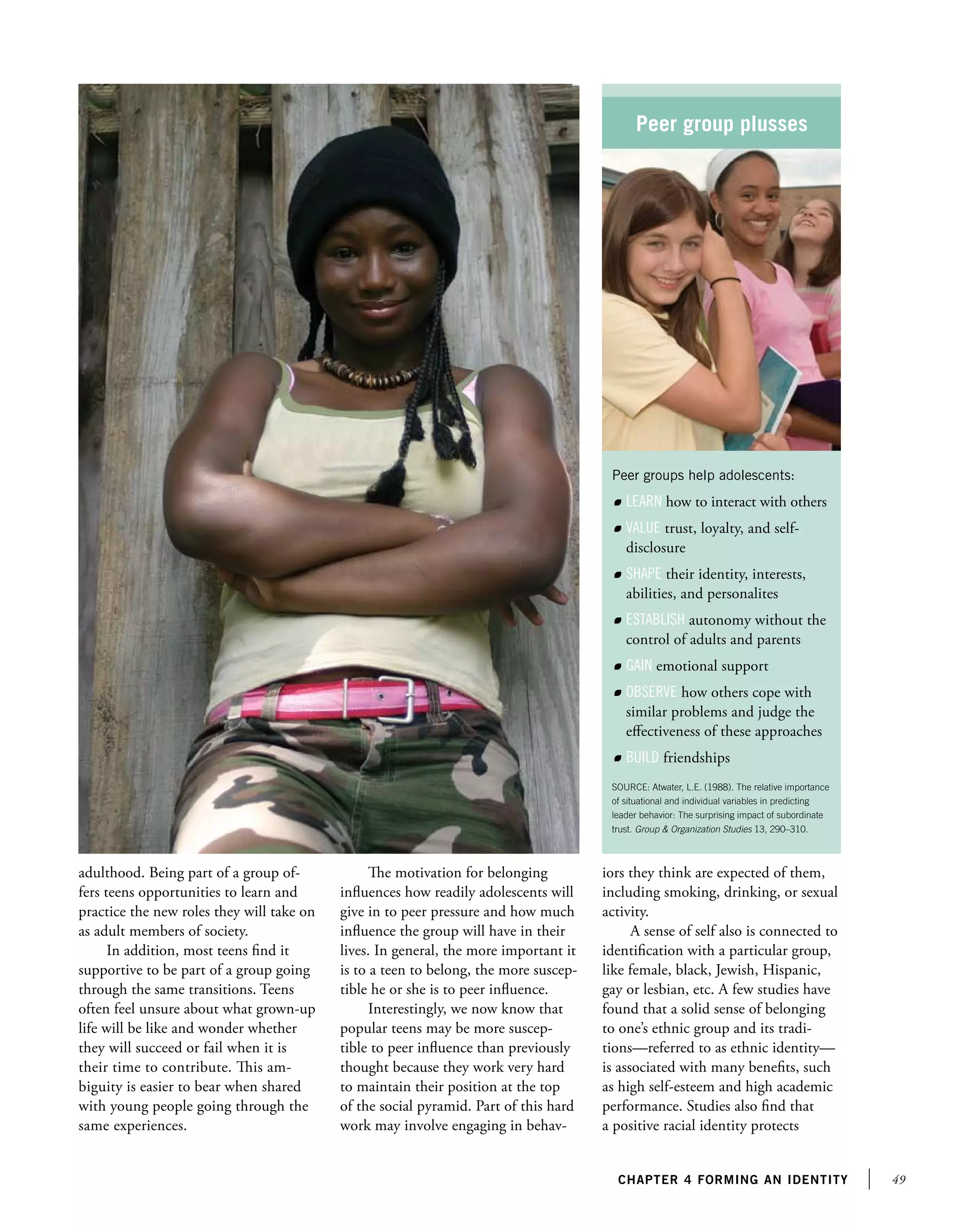 49chapter 4 forming an identity
adulthood. Being part of a group of-
fers teens opportunities to learn and
practice the new roles they will take on
as adult members of society.
In addition, most teens find it
supportive to be part of a group going
through the same transitions. Teens
often feel unsure about what grown-up
life will be like and wonder whether
they will succeed or fail when it is
their time to contribute. This am-
biguity is easier to bear when shared
with young people going through the
same experiences.
The motivation for belonging
influences how readily adolescents will
give in to peer pressure and how much
influence the group will have in their
lives. In general, the more important it
is to a teen to belong, the more suscep-
tible he or she is to peer influence.
Interestingly, we now know that
popular teens may be more suscep-
tible to peer influence than previously
thought because they work very hard
to maintain their position at the top
of the social pyramid. Part of this hard
work may involve engaging in behav-
iors they think are expected of them,
including smoking, drinking, or sexual
activity.
A sense of self also is connected to
identification with a particular group,
like female, black, Jewish, Hispanic,
gay or lesbian, etc. A few studies have
found that a solid sense of belonging
to one’s ethnic group and its tradi-
tions—referred to as ethnic identity—
is associated with many benefits, such
as high self-esteem and high academic
performance. Studies also find that
a positive racial identity protects
Peer group plusses
Peer groups help adolescents:
	 Learn how to interact with others
	 Value trust, loyalty, and self-
disclosure
	 Shape their identity, interests,
abilities, and personalites
	 Establish autonomy without the
control of adults and parents
	 Gain emotional support
	 Observe how others cope with
similar problems and judge the
effectiveness of these approaches
	 Build friendships
SOURCE: Atwater, L.E. (1988). The relative importance
of situational and individual variables in predicting
leader behavior: The surprising impact of subordinate
trust. Group  Organization Studies 13, 290–310.
 