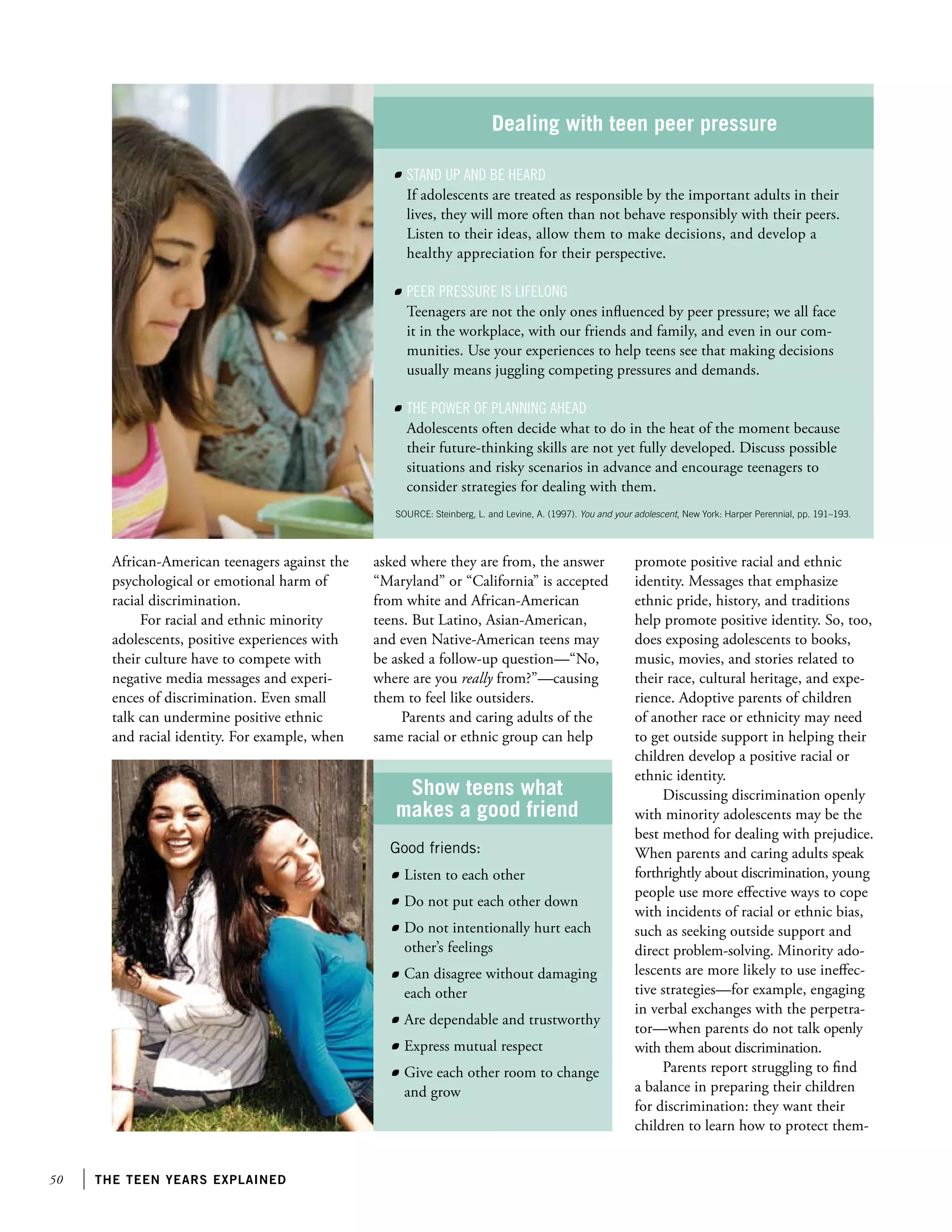 50 the teen years explained
African-American teenagers against the
psychological or emotional harm of
racial discrimination.
For racial and ethnic minority
adolescents, positive experiences with
their culture have to compete with
negative media messages and experi-
ences of discrimination. Even small
talk can undermine positive ethnic
and racial identity. For example, when
asked where they are from, the answer
“Maryland” or “California” is accepted
from white and African-American
teens. But Latino, Asian-American,
and even Native-American teens may
be asked a follow-up question—“No,
where are you really from?”—causing
them to feel like outsiders.
Parents and caring adults of the
same racial or ethnic group can help
promote positive racial and ethnic
identity. Messages that emphasize
ethnic pride, history, and traditions
help promote positive identity. So, too,
does exposing adolescents to books,
music, movies, and stories related to
their race, cultural heritage, and expe-
rience. Adoptive parents of children
of another race or ethnicity may need
to get outside support in helping their
children develop a positive racial or
ethnic identity.
Discussing discrimination openly
with minority adolescents may be the
best method for dealing with prejudice.
When parents and caring adults speak
forthrightly about discrimination, young
people use more effective ways to cope
with incidents of racial or ethnic bias,
such as seeking outside support and
direct problem-solving. Minority ado-
lescents are more likely to use ineffec-
tive strategies—for example, engaging
in verbal exchanges with the perpetra-
tor—when parents do not talk openly
with them about discrimination.
Parents report struggling to find
a balance in preparing their children
for discrimination: they want their
children to learn how to protect them-
Dealing with teen peer pressure
	 Stand up and be heard
If adolescents are treated as responsible by the important adults in their
lives, they will more often than not behave responsibly with their peers.
Listen to their ideas, allow them to make decisions, and develop a
healthy appreciation for their perspective.
	 Peer pressure is lifelong
Teenagers are not the only ones influenced by peer pressure; we all face
it in the workplace, with our friends and family, and even in our com-
munities. Use your experiences to help teens see that making decisions
usually means juggling competing pressures and demands.
	 The power of planning ahead
Adolescents often decide what to do in the heat of the moment because
their future-thinking skills are not yet fully developed. Discuss possible
situations and risky scenarios in advance and encourage teenagers to
consider strategies for dealing with them.
SOURCE: Steinberg, L. and Levine, A. (1997). You and your adolescent, New York: Harper Perennial, pp. 191–193.
Show teens what
makes a good friend
Good friends:
	 Listen to each other
	 Do not put each other down
	 Do not intentionally hurt each
other’s feelings
	 Can disagree without damaging
each other
	 Are dependable and trustworthy
	 Express mutual respect
	 Give each other room to change
and grow
 