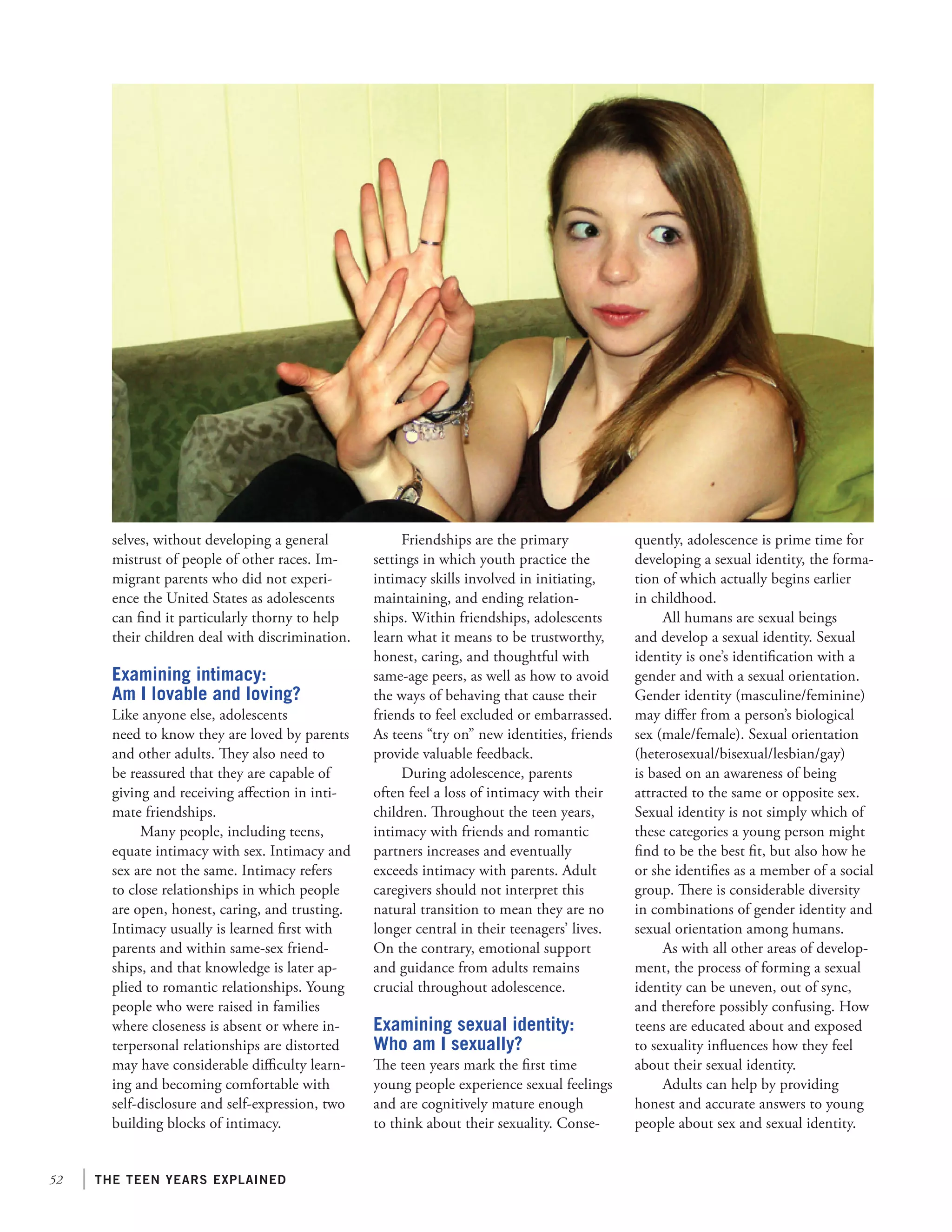 52 the teen years explained
selves, without developing a general
mistrust of people of other races. Im-
migrant parents who did not experi-
ence the United States as adolescents
can find it particularly thorny to help
their children deal with discrimination.
Examining intimacy:
Am I lovable and loving?
Like anyone else, adolescents
need to know they are loved by parents
and other adults. They also need to
be reassured that they are capable of
giving and receiving affection in inti-
mate friendships.
Many people, including teens,
equate intimacy with sex. Intimacy and
sex are not the same. Intimacy refers
to close relationships in which people
are open, honest, caring, and trusting.
Intimacy usually is learned first with
parents and within same-sex friend-
ships, and that knowledge is later ap-
plied to romantic relationships. Young
people who were raised in families
where closeness is absent or where in-
terpersonal relationships are distorted
may have considerable difficulty learn-
ing and becoming comfortable with
self-disclosure and self-expression, two
building blocks of intimacy.
Friendships are the primary
settings in which youth practice the
intimacy skills involved in initiating,
maintaining, and ending relation-
ships. Within friendships, adolescents
learn what it means to be trustworthy,
honest, caring, and thoughtful with
same-age peers, as well as how to avoid
the ways of behaving that cause their
friends to feel excluded or embarrassed.
As teens “try on” new identities, friends
provide valuable feedback.
During adolescence, parents
often feel a loss of intimacy with their
children. Throughout the teen years,
intimacy with friends and romantic
partners increases and eventually
exceeds intimacy with parents. Adult
caregivers should not interpret this
natural transition to mean they are no
longer central in their teenagers’ lives.
On the contrary, emotional support
and guidance from adults remains
crucial throughout adolescence.
Examining sexual identity:
Who am I sexually?
The teen years mark the first time
young people experience sexual feelings
and are cognitively mature enough
to think about their sexuality. Conse-
quently, adolescence is prime time for
developing a sexual identity, the forma-
tion of which actually begins earlier
in childhood.
All humans are sexual beings
and develop a sexual identity. Sexual
identity is one’s identification with a
gender and with a sexual orientation.
Gender identity (masculine/feminine)
may differ from a person’s biological
sex (male/female). Sexual orientation
(heterosexual/bisexual/lesbian/gay)
is based on an awareness of being
attracted to the same or opposite sex.
Sexual identity is not simply which of
these categories a young person might
find to be the best fit, but also how he
or she identifies as a member of a social
group. There is considerable diversity
in combinations of gender identity and
sexual orientation among humans.
As with all other areas of develop-
ment, the process of forming a sexual
identity can be uneven, out of sync,
and therefore possibly confusing. How
teens are educated about and exposed
to sexuality influences how they feel
about their sexual identity.
Adults can help by providing
honest and accurate answers to young
people about sex and sexual identity.
 