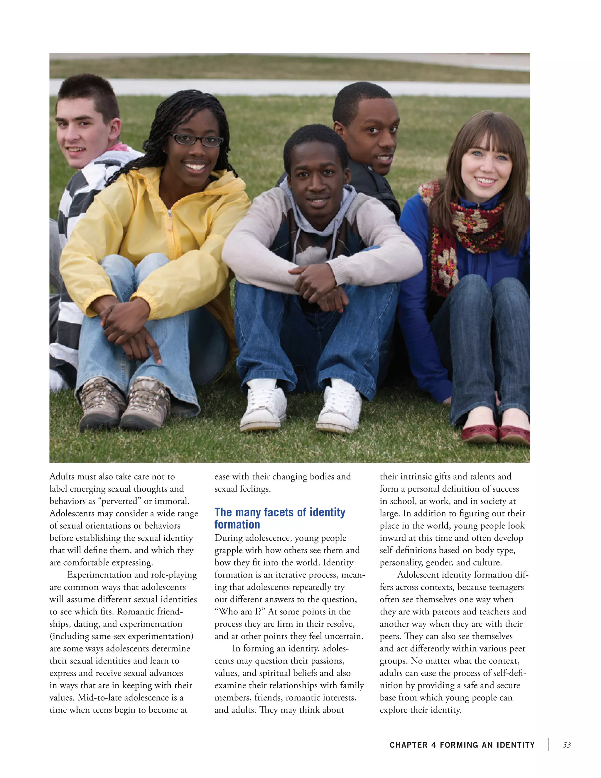 53chapter 4 forming an identity
Adults must also take care not to
label emerging sexual thoughts and
behaviors as “perverted” or immoral.
Adolescents may consider a wide range
of sexual orientations or behaviors
before establishing the sexual identity
that will define them, and which they
are comfortable expressing.
Experimentation and role-playing
are common ways that adolescents
will assume different sexual identities
to see which fits. Romantic friend-
ships, dating, and experimentation
(including same-sex experimentation)
are some ways adolescents determine
their sexual identities and learn to
express and receive sexual advances
in ways that are in keeping with their
values. Mid-to-late adolescence is a
time when teens begin to become at
ease with their changing bodies and
sexual feelings.
The many facets of identity
formation
During adolescence, young people
grapple with how others see them and
how they fit into the world. Identity
formation is an iterative process, mean-
ing that adolescents repeatedly try
out different answers to the question,
“Who am I?” At some points in the
process they are firm in their resolve,
and at other points they feel uncertain.
In forming an identity, adoles-
cents may question their passions,
values, and spiritual beliefs and also
examine their relationships with family
members, friends, romantic interests,
and adults. They may think about
their intrinsic gifts and talents and
form a personal definition of success
in school, at work, and in society at
large. In addition to figuring out their
place in the world, young people look
inward at this time and often develop
self-definitions based on body type,
personality, gender, and culture.
Adolescent identity formation dif-
fers across contexts, because teenagers
often see themselves one way when
they are with parents and teachers and
another way when they are with their
peers. They can also see themselves
and act differently within various peer
groups. No matter what the context,
adults can ease the process of self-defi-
nition by providing a safe and secure
base from which young people can
explore their identity.
 