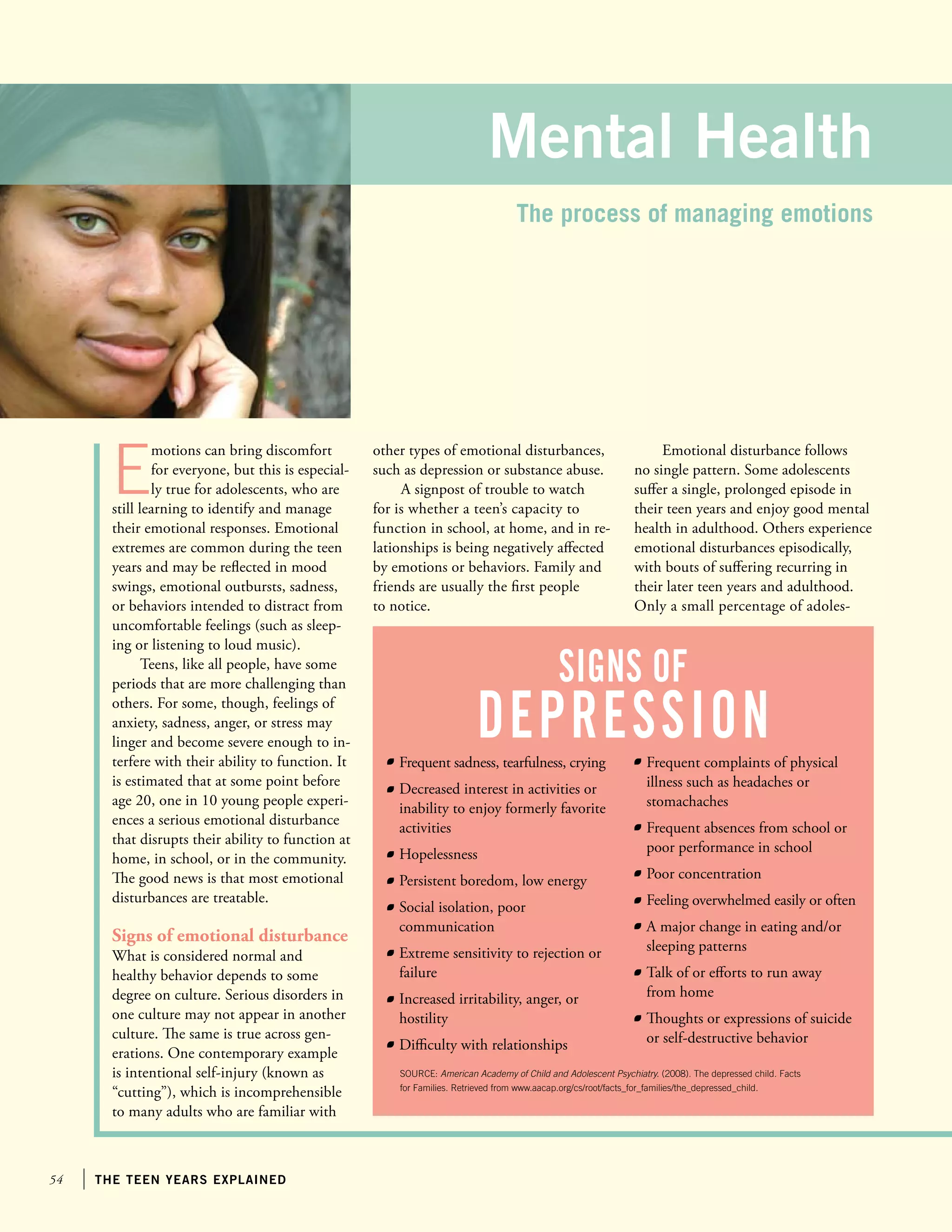 54 the teen years explained
E
motions can bring discomfort
for everyone, but this is especial-
ly true for adolescents, who are
still learning to identify and manage
their emotional responses. Emotional
extremes are common during the teen
years and may be reflected in mood
swings, emotional outbursts, sadness,
or behaviors intended to distract from
uncomfortable feelings (such as sleep-
ing or listening to loud music).
Teens, like all people, have some
periods that are more challenging than
others. For some, though, feelings of
anxiety, sadness, anger, or stress may
linger and become severe enough to in-
terfere with their ability to function. It
is estimated that at some point before
age 20, one in 10 young people experi-
ences a serious emotional disturbance
that disrupts their ability to function at
home, in school, or in the community.
The good news is that most emotional
disturbances are treatable.
Signs of emotional disturbance
What is considered normal and
healthy behavior depends to some
degree on culture. Serious disorders in
one culture may not appear in another
culture. The same is true across gen-
erations. One contemporary example
is intentional self-injury (known as
“cutting”), which is incomprehensible
to many adults who are familiar with
Emotional disturbance follows
no single pattern. Some adolescents
suffer a single, prolonged episode in
their teen years and enjoy good mental
health in adulthood. Others experience
emotional disturbances episodically,
with bouts of suffering recurring in
their later teen years and adulthood.
Only a small percentage of adoles-
other types of emotional disturbances,
such as depression or substance abuse.
A signpost of trouble to watch
for is whether a teen’s capacity to
function in school, at home, and in re-
lationships is being negatively affected
by emotions or behaviors. Family and
friends are usually the first people
to notice.
Mental Health
The process of managing emotions
	 Frequent sadness, tearfulness, crying
	 Decreased interest in activities or
inability to enjoy formerly favorite
activities
	 Hopelessness
	 Persistent boredom, low energy
	 Social isolation, poor
communication
	 Extreme sensitivity to rejection or
failure
	 Increased irritability, anger, or
hostility
	 Difficulty with relationships
	 Frequent complaints of physical
illness such as headaches or
stomachaches
	 Frequent absences from school or
poor performance in school
	 Poor concentration
	 Feeling overwhelmed easily or often
	 A major change in eating and/or
sleeping patterns
	 Talk of or efforts to run away
from home
	 Thoughts or expressions of suicide
or self-destructive behavior
signs of
depression
SOURCE: American Academy of Child and Adolescent Psychiatry. (2008). The depressed child. Facts
for Families. Retrieved from www.aacap.org/cs/root/facts_for_families/the_depressed_child.
 