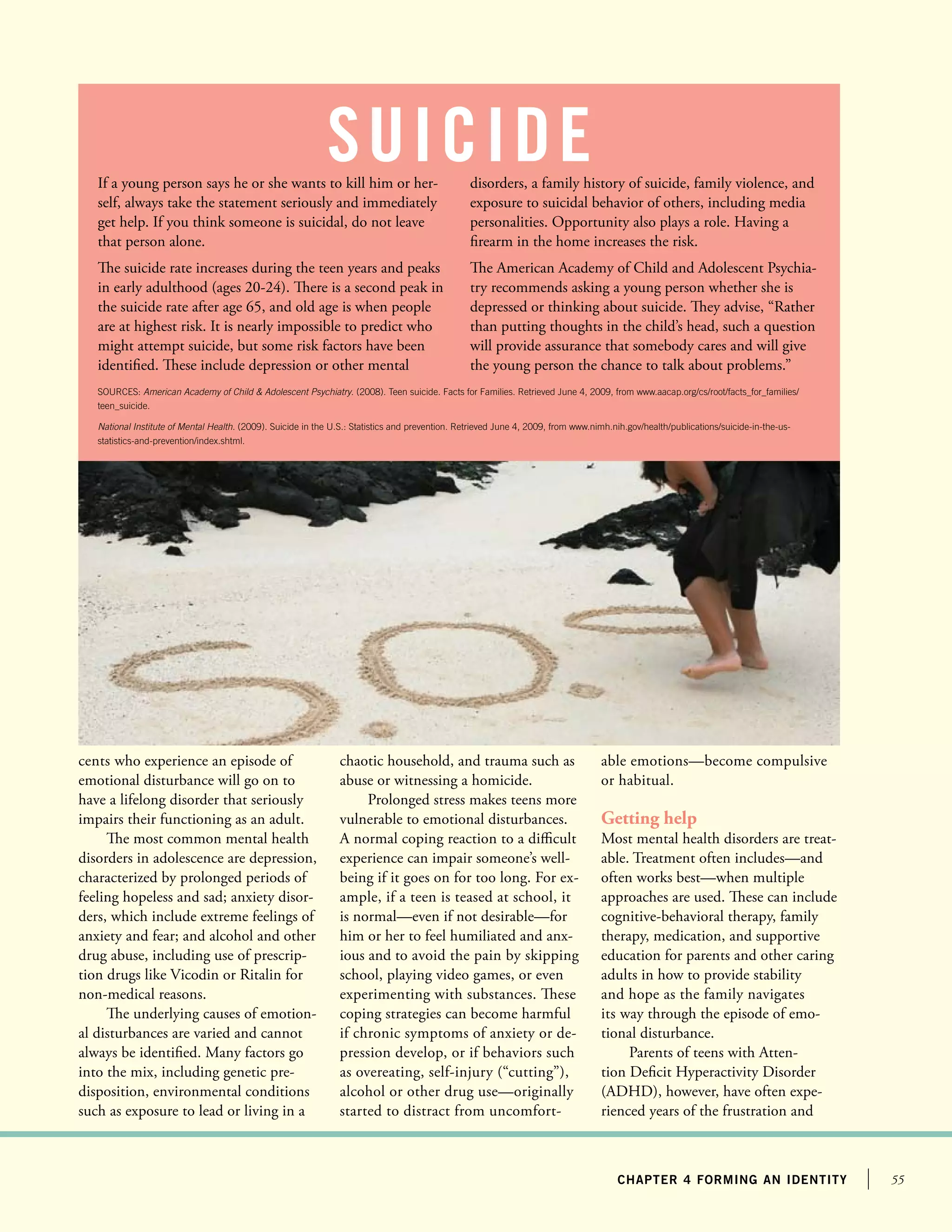 55chapter 4 forming an identity
cents who experience an episode of
emotional disturbance will go on to
have a lifelong disorder that seriously
impairs their functioning as an adult.
The most common mental health
disorders in adolescence are depression,
characterized by prolonged periods of
feeling hopeless and sad; anxiety disor-
ders, which include extreme feelings of
anxiety and fear; and alcohol and other
drug abuse, including use of prescrip-
tion drugs like Vicodin or Ritalin for
non-medical reasons.
The underlying causes of emotion-
al disturbances are varied and cannot
always be identified. Many factors go
into the mix, including genetic pre-
disposition, environmental conditions
such as exposure to lead or living in a
chaotic household, and trauma such as
abuse or witnessing a homicide.
Prolonged stress makes teens more
vulnerable to emotional disturbances.
A normal coping reaction to a difficult
experience can impair someone’s well-
being if it goes on for too long. For ex-
ample, if a teen is teased at school, it
is normal—even if not desirable—for
him or her to feel humiliated and anx-
ious and to avoid the pain by skipping
school, playing video games, or even
experimenting with substances. These
coping strategies can become harmful
if chronic symptoms of anxiety or de-
pression develop, or if behaviors such
as overeating, self-injury (“cutting”),
alcohol or other drug use—originally
started to distract from uncomfort-
able emotions—become compulsive
or habitual.
Getting help
Most mental health disorders are treat-
able. Treatment often includes—and
often works best—when multiple
approaches are used. These can include
cognitive-behavioral therapy, family
therapy, medication, and supportive
education for parents and other caring
adults in how to provide stability
and hope as the family navigates
its way through the episode of emo-
tional disturbance.
Parents of teens with Atten-
tion Deficit Hyperactivity Disorder
(ADHD), however, have often expe-
rienced years of the frustration and
If a young person says he or she wants to kill him or her-
self, always take the statement seriously and immediately
get help. If you think someone is suicidal, do not leave
that person alone.
The suicide rate increases during the teen years and peaks
in early adulthood (ages 20-24). There is a second peak in
the suicide rate after age 65, and old age is when people
are at highest risk. It is nearly impossible to predict who
might attempt suicide, but some risk factors have been
identified. These include depression or other mental
disorders, a family history of suicide, family violence, and
exposure to suicidal behavior of others, including media
personalities. Opportunity also plays a role. Having a
firearm in the home increases the risk.
The American Academy of Child and Adolescent Psychia-
try recommends asking a young person whether she is
depressed or thinking about suicide. They advise, “Rather
than putting thoughts in the child’s head, such a question
will provide assurance that somebody cares and will give
the young person the chance to talk about problems.”
suicide
SOURCES: American Academy of Child  Adolescent Psychiatry. (2008). Teen suicide. Facts for Families. Retrieved June 4, 2009, from www.aacap.org/cs/root/facts_for_families/
teen_suicide.
National Institute of Mental Health. (2009). Suicide in the U.S.: Statistics and prevention. Retrieved June 4, 2009, from www.nimh.nih.gov/health/publications/suicide-in-the-us-
statistics-and-prevention/index.shtml.
 
