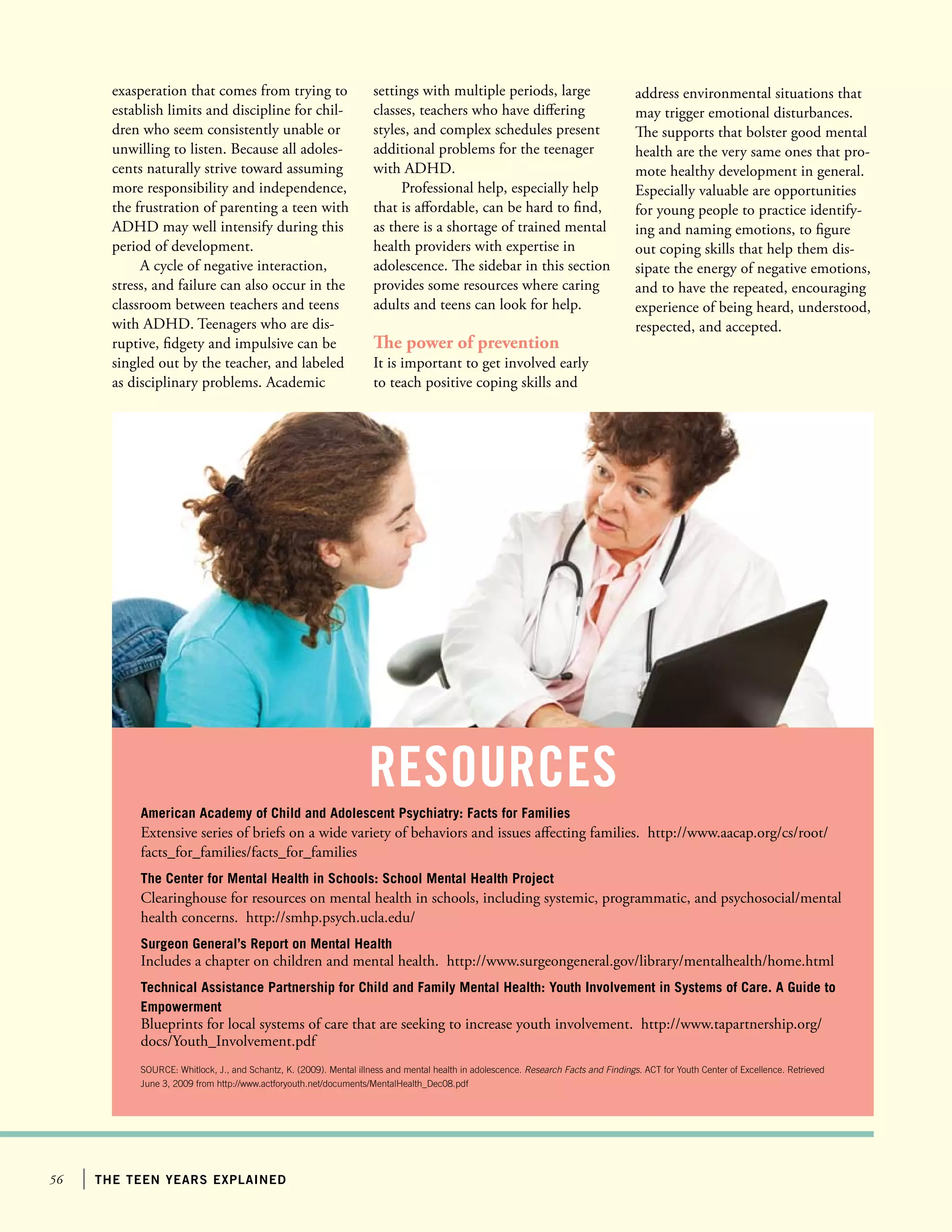 56 the teen years explained
exasperation that comes from trying to
establish limits and discipline for chil-
dren who seem consistently unable or
unwilling to listen. Because all adoles-
cents naturally strive toward assuming
more responsibility and independence,
the frustration of parenting a teen with
ADHD may well intensify during this
period of development.
A cycle of negative interaction,
stress, and failure can also occur in the
classroom between teachers and teens
with ADHD. Teenagers who are dis-
ruptive, fidgety and impulsive can be
singled out by the teacher, and labeled
as disciplinary problems. Academic
settings with multiple periods, large
classes, teachers who have differing
styles, and complex schedules present
additional problems for the teenager
with ADHD.
Professional help, especially help
that is affordable, can be hard to find,
as there is a shortage of trained mental
health providers with expertise in
adolescence. The sidebar in this section
provides some resources where caring
adults and teens can look for help.
The power of prevention
It is important to get involved early
to teach positive coping skills and
address environmental situations that
may trigger emotional disturbances.
The supports that bolster good mental
health are the very same ones that pro-
mote healthy development in general.
Especially valuable are opportunities
for young people to practice identify-
ing and naming emotions, to figure
out coping skills that help them dis-
sipate the energy of negative emotions,
and to have the repeated, encouraging
experience of being heard, understood,
respected, and accepted.
American Academy of Child and Adolescent Psychiatry: Facts for Families
Extensive series of briefs on a wide variety of behaviors and issues affecting families. http://www.aacap.org/cs/root/
facts_for_families/facts_for_families
The Center for Mental Health in Schools: School Mental Health Project
Clearinghouse for resources on mental health in schools, including systemic, programmatic, and psychosocial/mental
health concerns. http://smhp.psych.ucla.edu/
Surgeon General’s Report on Mental Health
Includes a chapter on children and mental health. http://www.surgeongeneral.gov/library/mentalhealth/home.html
Technical Assistance Partnership for Child and Family Mental Health: Youth Involvement in Systems of Care. A Guide to
Empowerment
Blueprints for local systems of care that are seeking to increase youth involvement. http://www.tapartnership.org/
docs/Youth_Involvement.pdf
SOURCE: Whitlock, J., and Schantz, K. (2009). Mental illness and mental health in adolescence. Research Facts and Findings. ACT for Youth Center of Excellence. Retrieved
June 3, 2009 from http://www.actforyouth.net/documents/MentalHealth_Dec08.pdf
resources
 
