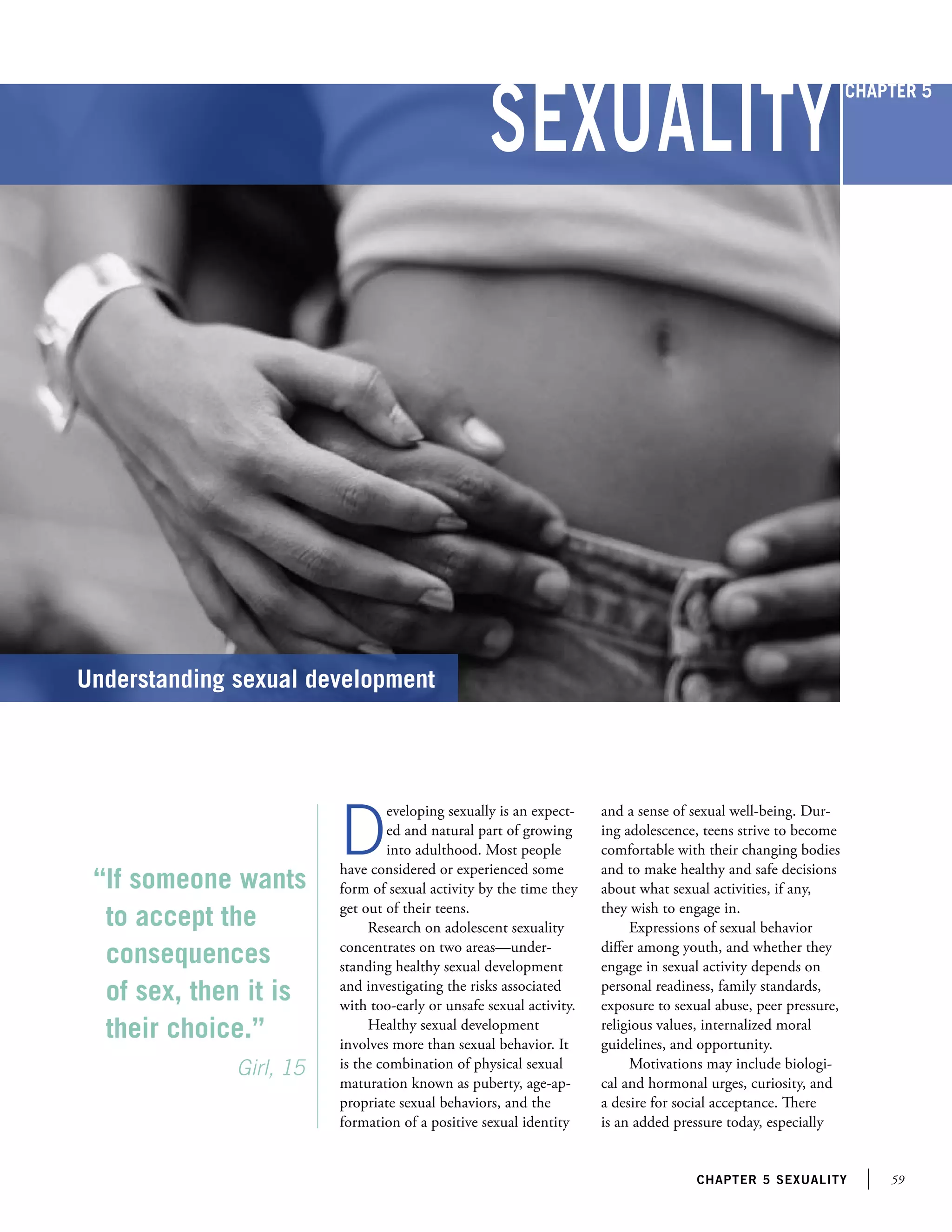 59chapter 5 sexuality
“If someone wants
to accept the
consequences
of sex, then it is
their choice.”
		 Girl, 15
Understanding sexual development
D
eveloping sexually is an expect-
ed and natural part of growing
into adulthood. Most people
have considered or experienced some
form of sexual activity by the time they
get out of their teens.
Research on adolescent sexuality
concentrates on two areas—under-
standing healthy sexual development
and investigating the risks associated
with too-early or unsafe sexual activity.
Healthy sexual development
involves more than sexual behavior. It
is the combination of physical sexual
maturation known as puberty, age-ap-
propriate sexual behaviors, and the
formation of a positive sexual identity
and a sense of sexual well-being. Dur-
ing adolescence, teens strive to become
comfortable with their changing bodies
and to make healthy and safe decisions
about what sexual activities, if any,
they wish to engage in.
Expressions of sexual behavior
differ among youth, and whether they
engage in sexual activity depends on
personal readiness, family standards,
exposure to sexual abuse, peer pressure,
religious values, internalized moral
guidelines, and opportunity.
Motivations may include biologi-
cal and hormonal urges, curiosity, and
a desire for social acceptance. There
is an added pressure today, especially
Sexuality
Chapter 5
 