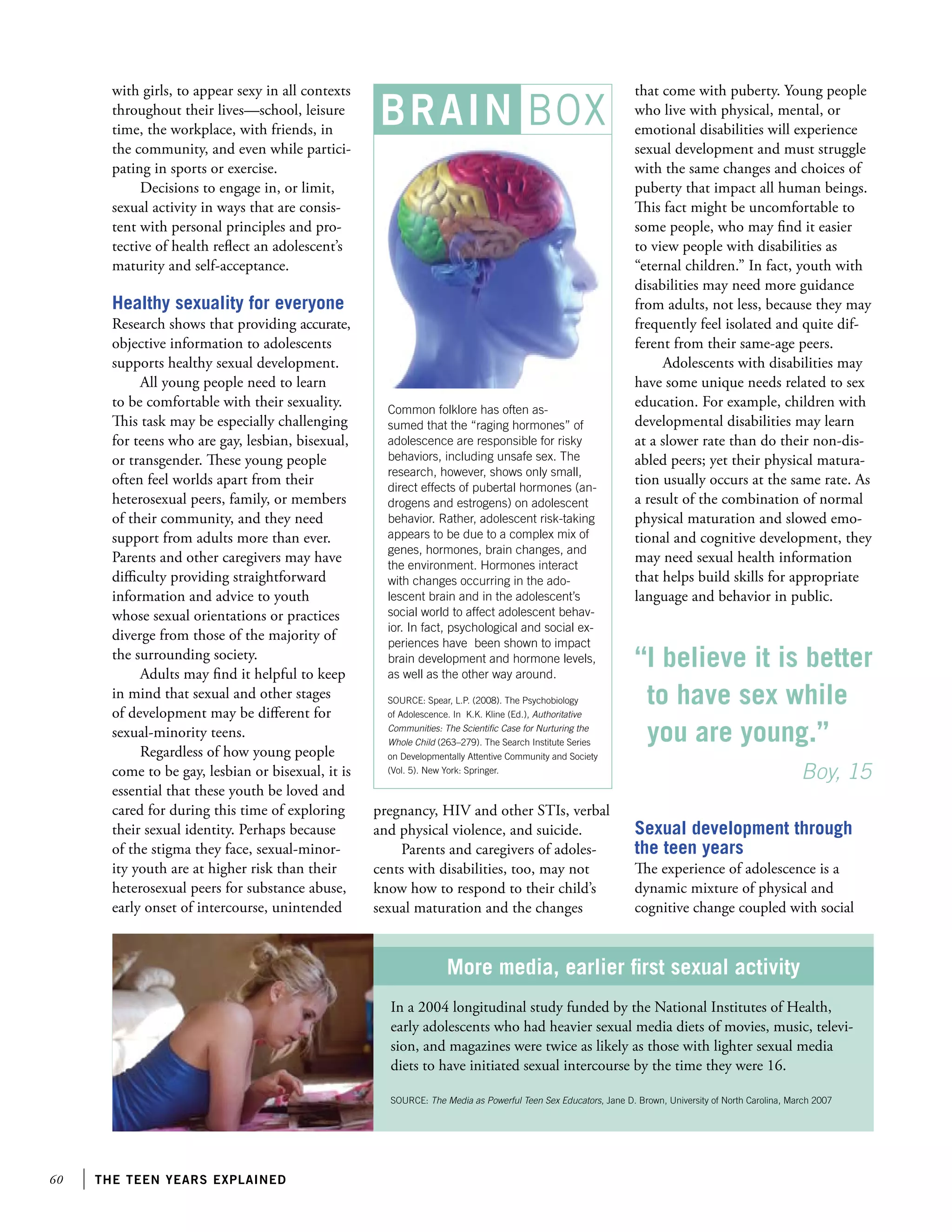 60 the teen years explained
with girls, to appear sexy in all contexts
throughout their lives—school, leisure
time, the workplace, with friends, in
the community, and even while partici-
pating in sports or exercise.
Decisions to engage in, or limit,
sexual activity in ways that are consis-
tent with personal principles and pro-
tective of health reflect an adolescent’s
maturity and self-acceptance.
Healthy sexuality for everyone
Research shows that providing accurate,
objective information to adolescents
supports healthy sexual development.
All young people need to learn
to be comfortable with their sexuality.
This task may be especially challenging
for teens who are gay, lesbian, bisexual,
or transgender. These young people
often feel worlds apart from their
heterosexual peers, family, or members
of their community, and they need
support from adults more than ever.
Parents and other caregivers may have
difficulty providing straightforward
information and advice to youth
whose sexual orientations or practices
diverge from those of the majority of
the surrounding society.
Adults may find it helpful to keep
in mind that sexual and other stages
of development may be different for
sexual-minority teens.
Regardless of how young people
come to be gay, lesbian or bisexual, it is
essential that these youth be loved and
cared for during this time of exploring
their sexual identity. Perhaps because
of the stigma they face, sexual-minor-
ity youth are at higher risk than their
heterosexual peers for substance abuse,
early onset of intercourse, unintended
that come with puberty. Young people
who live with physical, mental, or
emotional disabilities will experience
sexual development and must struggle
with the same changes and choices of
puberty that impact all human beings.
This fact might be uncomfortable to
some people, who may find it easier
to view people with disabilities as
“eternal children.” In fact, youth with
disabilities may need more guidance
from adults, not less, because they may
frequently feel isolated and quite dif-
ferent from their same-age peers.
Adolescents with disabilities may
have some unique needs related to sex
education. For example, children with
developmental disabilities may learn
at a slower rate than do their non-dis-
abled peers; yet their physical matura-
tion usually occurs at the same rate. As
a result of the combination of normal
physical maturation and slowed emo-
tional and cognitive development, they
may need sexual health information
that helps build skills for appropriate
language and behavior in public.
Common folklore has often as-
sumed that the “raging hormones” of
adolescence are responsible for risky
behaviors, including unsafe sex. The
research, however, shows only small,
direct effects of pubertal hormones (an-
drogens and estrogens) on adolescent
behavior. Rather, adolescent risk-taking
appears to be due to a complex mix of
genes, hormones, brain changes, and
the environment. Hormones interact
with changes occurring in the ado-
lescent brain and in the adolescent’s
social world to affect adolescent behav-
ior. In fact, psychological and social ex-
periences have been shown to impact
brain development and hormone levels,
as well as the other way around.
SOURCE: Spear, L.P. (2008). The Psychobiology
of Adolescence. In K.K. Kline (Ed.), Authoritative
Communities: The Scientific Case for Nurturing the
Whole Child (263–279). The Search Institute Series
on Developmentally Attentive Community and Society
(Vol. 5). New York: Springer.
More media, earlier first sexual activity
In a 2004 longitudinal study funded by the National Institutes of Health,
early adolescents who had heavier sexual media diets of movies, music, televi-
sion, and magazines were twice as likely as those with lighter sexual media
diets to have initiated sexual intercourse by the time they were 16.
SOURCE: The Media as Powerful Teen Sex Educators, Jane D. Brown, University of North Carolina, March 2007
“I believe it is better
to have sex while
you are young.”
		 Boy, 15
pregnancy, HIV and other STIs, verbal
and physical violence, and suicide.
Parents and caregivers of adoles-
cents with disabilities, too, may not
know how to respond to their child’s
sexual maturation and the changes
Sexual development through
the teen years
The experience of adolescence is a
dynamic mixture of physical and
cognitive change coupled with social
BRAIN BOX
 