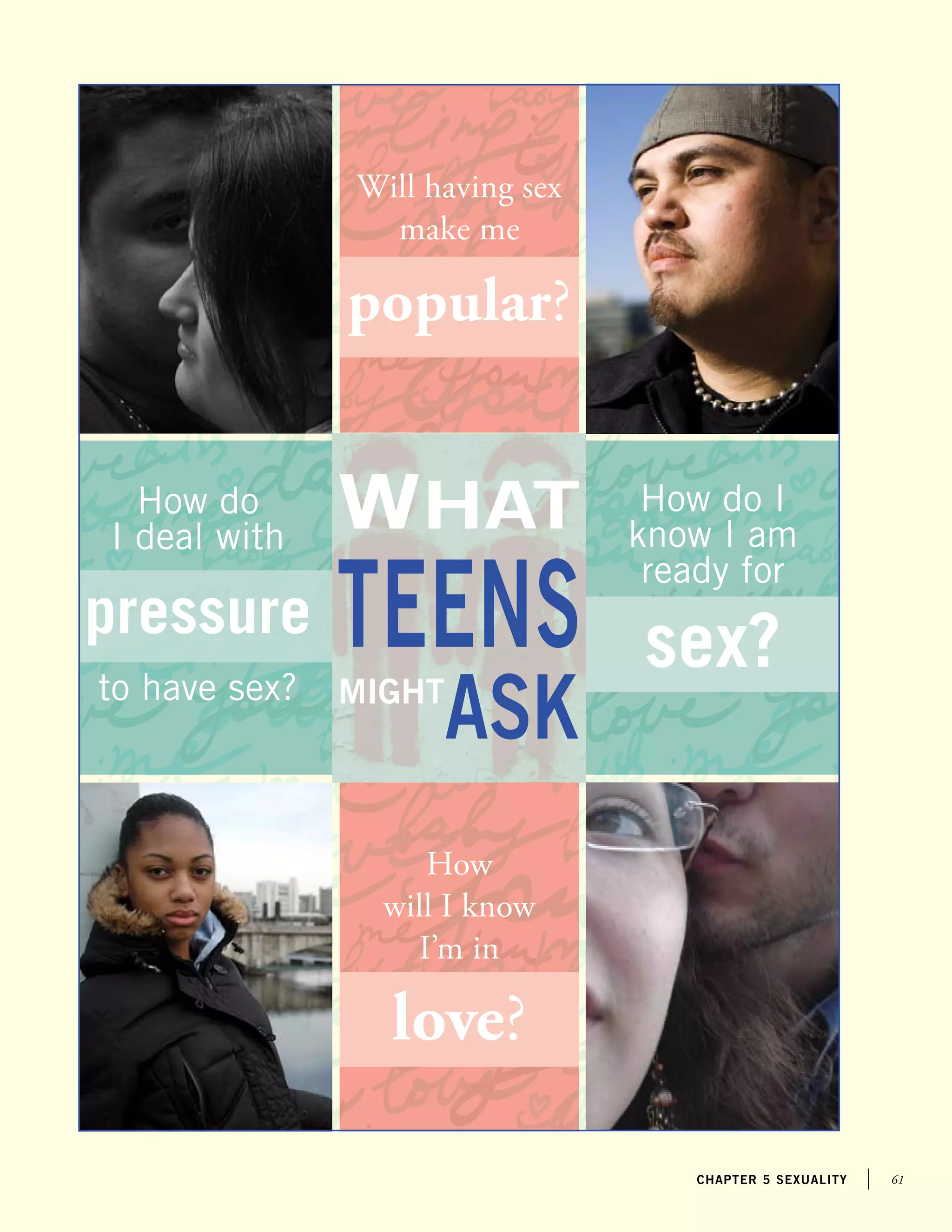 61chapter 5 sexuality
teens
ask
What
might
Will having sex
make me
popular?
How
will I know
I’m in
love?
How do
I deal with
pressure
to have sex?
How do I
know I am
ready for
sex?
 