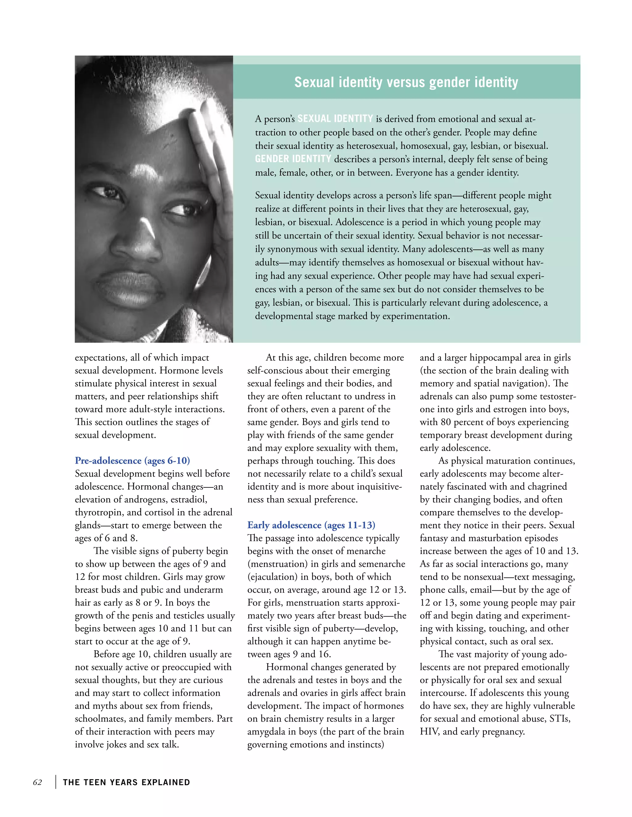 62 the teen years explained
expectations, all of which impact
sexual development. Hormone levels
stimulate physical interest in sexual
matters, and peer relationships shift
toward more adult-style interactions.
This section outlines the stages of
sexual development.
Pre-adolescence (ages 6-10)
Sexual development begins well before
adolescence. Hormonal changes—an
elevation of androgens, estradiol,
thyrotropin, and cortisol in the adrenal
glands—start to emerge between the
ages of 6 and 8.
The visible signs of puberty begin
to show up between the ages of 9 and
12 for most children. Girls may grow
breast buds and pubic and underarm
hair as early as 8 or 9. In boys the
growth of the penis and testicles usually
begins between ages 10 and 11 but can
start to occur at the age of 9.
Before age 10, children usually are
not sexually active or preoccupied with
sexual thoughts, but they are curious
and may start to collect information
and myths about sex from friends,
schoolmates, and family members. Part
of their interaction with peers may
involve jokes and sex talk.
At this age, children become more
self-conscious about their emerging
sexual feelings and their bodies, and
they are often reluctant to undress in
front of others, even a parent of the
same gender. Boys and girls tend to
play with friends of the same gender
and may explore sexuality with them,
perhaps through touching. This does
not necessarily relate to a child’s sexual
identity and is more about inquisitive-
ness than sexual preference.
Early adolescence (ages 11-13)
The passage into adolescence typically
begins with the onset of menarche
(menstruation) in girls and semenarche
(ejaculation) in boys, both of which
occur, on average, around age 12 or 13.
For girls, menstruation starts approxi-
mately two years after breast buds—the
first visible sign of puberty—develop,
although it can happen anytime be-
tween ages 9 and 16.
Hormonal changes generated by
the adrenals and testes in boys and the
adrenals and ovaries in girls affect brain
development. The impact of hormones
on brain chemistry results in a larger
amygdala in boys (the part of the brain
governing emotions and instincts)
and a larger hippocampal area in girls
(the section of the brain dealing with
memory and spatial navigation). The
adrenals can also pump some testoster-
one into girls and estrogen into boys,
with 80 percent of boys experiencing
temporary breast development during
early adolescence.
As physical maturation continues,
early adolescents may become alter-
nately fascinated with and chagrined
by their changing bodies, and often
compare themselves to the develop-
ment they notice in their peers. Sexual
fantasy and masturbation episodes
increase between the ages of 10 and 13.
As far as social interactions go, many
tend to be nonsexual—text messaging,
phone calls, email—but by the age of
12 or 13, some young people may pair
off and begin dating and experiment-
ing with kissing, touching, and other
physical contact, such as oral sex.
The vast majority of young ado-
lescents are not prepared emotionally
or physically for oral sex and sexual
intercourse. If adolescents this young
do have sex, they are highly vulnerable
for sexual and emotional abuse, STIs,
HIV, and early pregnancy.
Sexual identity versus gender identity
A person’s sexual identity is derived from emotional and sexual at-
traction to other people based on the other’s gender. People may define
their sexual identity as heterosexual, homosexual, gay, lesbian, or bisexual.
Gender identity describes a person’s internal, deeply felt sense of being
male, female, other, or in between. Everyone has a gender identity.
Sexual identity develops across a person’s life span—different people might
realize at different points in their lives that they are heterosexual, gay,
lesbian, or bisexual. Adolescence is a period in which young people may
still be uncertain of their sexual identity. Sexual behavior is not necessar-
ily synonymous with sexual identity. Many adolescents—as well as many
adults—may identify themselves as homosexual or bisexual without hav-
ing had any sexual experience. Other people may have had sexual experi-
ences with a person of the same sex but do not consider themselves to be
gay, lesbian, or bisexual. This is particularly relevant during adolescence, a
developmental stage marked by experimentation.
 